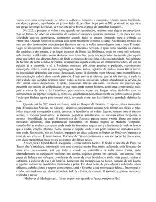 vapor, com uma complicação de tubos e caldeiras, torneiras e chaminés, rolando numa trepidação
estridente e pesada, espalhando um grosso fedor de petróleo. Segui para o 202, pensando no que diria
um grego do tempo de Fídias, se visse esta nova beleza e graça do caminhar humano!...
       No 202, o porteiro, o velho Vian, quando me reconheceu, mostrou uma alegria enternecedora.
Não se fartou de saber do casamento de Jacinto, e daqueles queridos meninos. E era para ele uma
felicidade que eu aparecesse, justamente quando tudo se andara limpando para a entrada da
Primavera. Quando penetrei na amada casa senti vivamente a minha solidão. Não restava em toda ela
nem um dos costumados aspectos que fizessem reviver a velha camaradagem com o meu Príncipe.
Logo na antecâmara grandes lonas cobriam as tapeçarias heróicas, e igual lona escondia os estofos
das cadeiras e dos muros, e as largas estantes de ébano da Biblioteca, onde os trinta mil volumes,
nobremente enfileirados como doutores num Concílio, pareciam separados do mundo pôr aquele
pano que sobre eles descera depois de finda a comédia da sua força e da sua autoridade. No gabinete
de Jacinto, de sobre a mesa de escrita, desaparecera aquela confusão de instrumentozinhos, de que eu
perdera já a memória; e só a Mecânica suntuosa, pôr sobre peanhas e pedestais, recentemente
espanejada, reluzia, com as suas engrenagens, tubos, rodas, rigidezes de metais, numa frieza inerte,
na inatividade definitiva das coisas desusadas, como já dispostas num Museu, para exemplificar a
instrumentação caduca dum mundo passado. Tentei mover o telefone, que se não moveu; a mola da
eletricidade não acendeu nenhum lume: todas as forças universais tinham abandonado o serviço do
202, como servos despedidos. E então, passeando através das salas, realmente me pareceu que
percorria um museu de antigüidades; e que mais tarde outros homens, com uma compreensão mais
pura e exata da vida e da Felicidade, percorreriam, como eu, longas salas, atulhadas com os
instrumentos da supercivilização, e, como eu, encolheriam desdenhosamente os ombros ante a grande
Ilusão que findara, agora para sempre inútil, arrumada como um lixo histórico, guardado debaixo da
lona.
       Quando saí do 202 tomei um fiacre, subi ao Bosque de Bolonha. E apenas rolara momentos
pela Avenida das Acácias, no silêncio decoroso, unicamente cortado pelo tilintar dos freios e pelas
rodas vagarosas esmagando a areia, comecei a reconhecer as velhas figuras, sempre com o mesmo
sorriso, o mesmo pó-de-arroz, as mesmas pálpebras amortecidas, os mesmos olhos farejantes, a
mesma imobilidade de cera! O romancista da Couraça passou numa vitória, fixou em mim o
monóculo defumado, mas permaneceu indiferente. Os bandós negros de Madame Verghane,
tapando-lhe as orelhas, pareciam ainda mais furiosamente negros entre a harmonia de todo o branco
que a vestia, chapéu, plumas, flores, rendas e corpete, onde o seu peito imenso se empolava como
uma onda. No passeio, sob as Acácias, espapado em duas cadeiras, o diretor do Boulevard mamava o
resto de seu charuto. E num landau, Madame de Trèves continuava o seu sorriso de há cinco anos,
com duas pregazinhas mais moles aos cantos dos lábios secos.
       Abalei para o Grand-Hotel, bocejando – como outrora Jacinto. E findei o meu dia de Paris, no
Teatro das Variedades, estonteado com uma comédia muito fina, muito aclamada, toda faiscante do
mais vivo parisianismo, em que todo o enredo se enrodilhava à volta duma Cama, onde
alternadamente se espojavam mulheres em camisa, sujeitos gordos em ceroulas, um coronel com
papas de linhaça nas nádegas, cozinheiras de meias de seda bordadas, e ainda mais gente, ruidosa e
saltitante, a esfuziar de cio e de pilhéria. Tomei um chá melancólico no Julien, no meio de um áspero
e lúgubre namoro de prostitutas, fariscando a presa. Em duas delas, de pele oleosa e cobreada, olhos
oblíquos, cabelos duros e negros como crinas, senti o Oriente, a sua provocação felina... Interroguei o
criado, um medonho ser, duma obesidade balofa e lívida, de eunuco. O monstro explicou numa voz
roufenha e surda:
       -Mulheres de Madagáscar... Foram importadas quando a França ocupou a ilha!
 