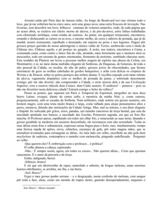 Arrastei então pôr Paris dias de imenso tédio. Ao longo do Boulevard revi nas vitrinas todo o
luxo, que já me enfartara havia cinco anos, sem uma graça nova, uma curta frescura de invenção. Nas
livrarias, sem descobrir um livro, folheava centenas de volumes amarelos, onde, de cada página que
ao acaso abria, se exalava um cheiro morno de alcova, e de pós-de-arroz, entre linhas trabalhadas
com efeminado arrebique, como rendas de camisas. Ao jantar, em qualquer restaurante, encontrava,
ornando e disfarçando as carnes ou as aves, o mesmo molho, de cores e sabores de pomada, que já de
manhã, noutro restaurante, espelhado e dourejado, me enjoara no peixe e nos legumes. Paguei pôr
grossos preços garrafas do nosso adstringente e rústico vinho de Torres, enobrecido com o título de
Château isto, Château aquilo, e pó postiço no gargalo. À noite, nos teatros, encontrava a Cama, a
costumada cama, como centro e único fim da vida, atraindo, mais fortemente que o monturo atrai os
moscardos, todo um enxame de gentes estonteadas, frementes de erotismo, zumbindo chacotas senis.
Esta sordidez da Planície me levou a procurar melhor aragem de espírito nas alturas da Colina, em
Montmartre; e aí, no meio duma multidão elegante de Senhoras, de Duquesas, de Generais, de todo o
alto pessoal da Cidade, eu recebia, do alto do palco, grossos jorros de obscenidades, que faziam
estremecer de gozo as orelhas cabeludas de gordos banqueiros, e arfar com delícia os corpetes de
Worms e de Doucet, sobre os peitos postiços das nobres damas. E recolhia enjoado com tanto relento
de alcova, vagamente dispéptico com os molhos de pomada do jantar, e sobretudo descontente
comigo, pôr me não divertir, não compreender a Cidade, e errar através dela e da sua Civilização
Superior, com a reserva ridícula dum Censor, dum Catão austero. Ó senhores! – pensava – pois eu
não me divertirei nesta deliciosa cidade? Entrará comigo o bolor da velhice?
       Passei as pontes, que separam em Paris o Temporal do Espiritual, mergulhei no meu doce
bairro Latino, evoquei, diante de certos cafés, a memória da minha Nini; e, como outrora,
preguiçosamente, subi as escadas da Sorbona. Num anfiteatro, onde sentira um grosso sussurro, um
homem magro, com uma testa muito branca e larga, como talhada para alojar pensamentos altos e
puros, ensinava, falando das instituições da Cidade Antiga. Mas, mal eu entrara, o seu dizer elegante
e límpido foi sufocado pôr gritos, urros, patadas, um tumulto rancoroso de troça bestial, que saía da
mocidade apinhada nos bancos, a mocidade das Escolas, Primavera sagrada, em que eu fora flor
murcha. O Professor parou, espalhando em redor um olhar frio, e remexendo as suas notas. Quando o
grosso grunhido se moderou em sussurro desconfiado, ele recomeçou com alta serenidade. Todas as
suas idéias eram frias e substanciais, expressas numa língua pura e forte, mas, imediatamente, rompe
uma furiosa rajada de apitos, uivos, relinchos, cacarejos de galo, pôr entre magras mãos, que se
estendiam levantadas para estrangular as idéias. Ao meu lado um velho, encolhido na alta gola dum
macfarlane de xadrezes, contemplava o tumulto com melancolia, pingando endefluxado. Perguntei
ao velho:
       -Que querem eles? É embirração com o professor... é política?
       O velho abanou a cabeça, espirrando:
       -Não... É sempre assim, agora, em todos os cursos... Não querem idéias... Creio que queriam
cançonetas. É o amor da porcaria e da troça.
       Então, indignado, berrei:
       -Silêncio, brutos!
       E eis que um abortozinho de rapaz, amarelado e sebento, de longas melenas, umas enormes
lunetas rebrilhantes, se arrebita, me fita, e me berra:
       -Sale Maure!3
       Ergui o meu grosso punho serrano – e o desgraçado, numa confusão de melenas, com sangue
pôr toda a face, aluiu, como um montão de trapos moles, ganindo desesperadamente, enquanto o

     Sale Maure! : Mouro imundo!
 