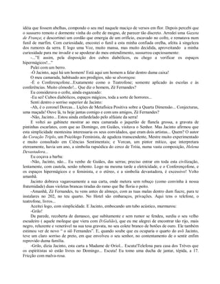 idéia que fossem abelhas, compondo o seu mel naquele maciço de versos em flor. Depois percebi que
o sussurro remoto e dormente vinha do cofre de mogno, de parecer tão discreto. Arredei uma Gazeta
de França; e descortinei um cordão que emergia de um orifício, escavado no cofre, e rematava num
funil de marfim. Com curiosidade, encostei o funil a esta minha confiada orelha, afeita à singeleza
dos rumores da serra. E logo uma Voz, muito mansa, mas muito decidida, aproveitando a minha
curiosidade para me invadir e se apoderar do meu entendimento, sussurrou capciosamente:
     -...”E assim, pela disposição dos cubos diabólicos, eu chego a verificar os espaços
hipermágicos!...”
     Pulei com um berro.
     -Ó Jacinto, aqui há um homem! Está aqui um homem a falar dentro duma caixa!
     O meu camarada, habituado aos prodígios, não se alvoroçou:
     -É o Conferençofone...Exatamente como o Teatrofone; somente aplicado às escolas e às
conferências. Muito cômodo!... Que diz o homem, Zé Fernandes?
     Eu considerava o cofre, ainda esgazeado:
     -Eu sei! Cubos diabólicos, espaços mágicos, toda a sorte de horrores...
     Senti dentro o sorriso superior de Jacinto:
     -Ah, é o coronel Dorcas... Lições de Metafísica Positiva sobre a Quarta Dimensão... Conjecturas,
uma maçada! Ouve lá, tu hoje jantas comigo e com uns amigos, Zé Fernandes?
     -Não, Jacinto... Estou ainda enfardelado pelo alfaiate da serra!
     E voltei ao gabinete mostrar ao meu camarada o jaquetão de flanela grossa, a gravata de
pintinhas escarlates, com que ao Domingo, em Guiães, visitava o Senhor. Mas Jacinto afirmou que
esta simplicidade montesina interessaria os seus convidados, que eram dois artistas... Quem? O autor
do Coração Triplo, um Psicólogo Feminista, de agudeza transcendente, Mestre muito experimentado
e muito consultado em Ciências Sentimentais; e Vorcan, um pintor mítico, que interpretara
etereamente, havia um ano, a simbolia rapsódica do cerco de Tróia, numa vasta composição, Helena
Devastadora...
     Eu coçava a barba:
     -Não, Jacinto, não... Eu venho de Guiães, das serras; preciso entrar em toda esta civilização,
lentamente, com cautela, senão rebento. Logo na mesma tarde a eletricidade, e o Conferençofone, e
os espaços hipermágicos e o feminista, e o etéreo, e a simbolia devastadora, é excessivo! Volto
amanhã.
     Jacinto dobrava vagarosamente a sua carta, onde metera sem rebuço (como convinha à nossa
fraternidade) duas violetas brancas tiradas do ramo que lhe floria o peito.
     -Amanhã, Zé Fernandes, tu vens antes de almoço, com as tuas malas dentro dum fiacre, para te
instalares no 202, no teu quarto. No Hotel são embaraços, privações. Aqui tens o telefone, o
teatrofone, livros...
     Aceitei logo, com simplicidade. E Jacinto, embocando um tubo acústico, murmurou:
     -Grilo!
     Da parede, recoberta de damasco, que subitamente e sem rumor se fendeu, surdiu o seu velho
escudeiro ( aquele moleque que viera com D.Galião), que eu me alegrei de encontrar tão rijo, mais
negro, reluzente e venerável na sua tesa gravata, no seu colete branco de botões de ouro. Ele também
estimou ver de novo “ o siô Fernandes”. E, quando soube que eu ocuparia o quarto do avô Jacinto,
teve um claro sorriso de preto, em que envolveu o seu senhor, no contentamento de o sentir enfim
reprovido duma família.
     -Grilo, dizia Jacinto, esta carta a Madame de Oriol... Escuta!Telefona para casa dos Trèves que
os espiritistas só estão livres no Domingo... Escuta! Eu tomo uma ducha de jantar, tépida, a 17.
Fricção com malva-rosa.
 