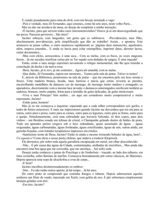 E caindo pesadamente para cima do divã, com um bocejo arrastado e vago:
     -Pois é verdade, meu Zé Fernandes, aqui estamos, como há sete anos, neste velho Paris...
     Mas eu não me arredava da mesa, no desejo de completar a minha iniciação:
     -Ó Jacinto, para que servem todos estes instrumentozinhos? Houve já aí um desavergonhado que
me picou. Parecem perversos... São úteis?
     Jacinto esboçou, com languidez, um gesto que os sublimava. -Providenciais, meu filho,
absolutamente providenciais, pela simplificação que dão ao trabalho! Assim... e apontou. Este
arrancava as penas velhas, o outro numerava rapidamente as ´páginas dum manuscrito; aqueloutro,
além, raspava emendas... E ainda os havia para colar estampilhas, imprimir datas, derreter lacres,
cintar documentos...
     -Mas com efeito, acrescentou, é uma seca... Com as molas, com os bicos, às vezes magoam,
ferem... Já me sucedeu inutilizar cartas pôr as Ter sujado com dedadas de sangue. É uma maçada!
     Então, como o meu amigo espreitara novamente o relógio monumental, não lhe quis retardar a
consolação da ducha e da malva-rosa.
     -Bem, Jacinto, já te revi, já me contentei... Agora até amanhã, com as malas.
     -Que diabo, Zé Fernandes, espera um momento... Vamos pela sala de jantar. Talvez te tentes!
     E, através da Biblioteca, penetramos na sala de jantar – que me encantou pelo seu luxo sereno e
fresco. Uma madeira branca, lacada, mais lustrosa e macia que cetim, revestia as paredes,
encaixilhando medalhões de damasco cor de morango, de morango muito maduro e esmagado; os
aparadores, discretamente com a mesma laca nevada; e damascos amorangados estofavam também as
cadeiras, brancas, muito amplas, feitas para a lentidão de gulas delicadas, de gulas intelectuais.
     -Viva o meu Príncipe! Sim senhor... eis aqui um comedouro muito compreensível e muito
repousante, Jacinto!
     -Então janta, homem!
     Mas já eu me começava a inquietar, reparando que a cada talher correspondiam seis garfos, e
todos de feitios astuciosos. E mais me impressionei quando Jacinto me desvendou que era um para as
ostras, outro para o peixe, outro para as carnes, outro para os legumes, outro para as frutas, outro para
o queijo. Simultaneamente, com uma sobriedade que louvaria Salomão, só dois copos, para dois
vinhos: - um Bordéus rosado em infusas de cristal, e Champanhe gelando dentro de baldes de prata.
Todo um aparador porém vergava sob o luxo redundante, quase assustador de águas – águas
oxigenadas, águas carbonatadas, águas fosfatadas, águas esterilizadas, águas de sais, outras ainda, em
garrafas bojudas, com tratados terapêuticos impressos em rótulos.
     -Santíssimo nome de Deus, Jacinto! Então és ainda o mesmo tremendo bebedor de água, hem?...
Un aquatico! Como dizia o nosso poeta chileno, que andava a traduzir Klopstock.
     Ele derramou, pôr sobre toda aquela garrafaria encapuçada em metal, um olhar desconhecido:
     -Não... É pôr causa das águas da Cidade, contaminadas, atulhadas de micróbios... Mas ainda não
encontrei uma boa água que me convenha, que me satisfaça... Até sofro sede.
     Desejei então conhecer o jantar do Psicólogo e do Simbolista – traçado, ao lado dos talheres, em
tinta vermelha, sobre lâminas de marfim. Começava honradamente pôr ostras clássicas, de Marennes.
Depois aparecia uma sopa de alcachofras e ovas de carpa...
     -É bom?
     Jacinto encolheu desinteressadamente os ombros:
     -Sim... Eu não tenho nunca apetite, já há tempo... Já há anos.
     Do outro prato só compreendi que continha frangos e túbaras. Depois saboreariam aqueles
senhores um filete de veado, macerado em Xerês, com geléia de noz. E pôr sobremesa simplesmente
laranjas geladas com éter.
     -Em éter, Jacinto?
 
