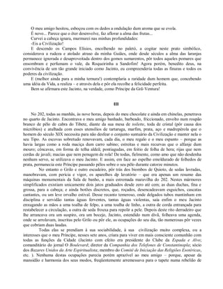 O meu amigo hesitou, esboçou com os dedos a ondulação dum aroma que se evola.
    É novo... Parece que o éter desenvolve, faz aflorar a alma das frutas...
    Curvei a cabeça ignara, murmurei nas minhas profundidades:
    -Eis a Civilização!
    E descendo os Campos Elísios, encolhendo no paletó, a cogitar neste prato simbólico,
considerava a rudeza e atolado atraso da minha Guiães, onde desde séculos a alma das laranjas
permanece ignorada e desaproveitada dentro dos gomos sumarentos, pôr todos aqueles pomares que
ensombram e perfumam o vale, da Roqueirinha a Sandofim! Agora porém, benedito deus, na
convivência de um tão grande iniciado como Jacinto, eu compreenderia todas as finuras e todos os
poderes da civilização.
    E (melhor ainda para a minha ternura!) contemplaria a raridade dum homem que, concebendo
uma idéia da Vida, a realiza – e através dela e pôr ela recolhe a felicidade perfeita.
    Bem se afirmara este Jacinto, na verdade, como Príncipe da Grã-Ventura!


                                                    III

     No 202, todas as manhãs, às nove horas, depois do meu chocolate e ainda em chinelas, penetrava
no quarto de Jacinto. Encontrava o meu amigo banhado, barbeado, friccionado, envolto num roupão
branco de pêlo de cabra do Tibete, diante da sua mesa de toilette, toda de cristal (pôr causa dos
micróbios) e atulhada com esses utensílios de tartaruga, marfim, prata, aço e madrepérola que o
homem do século XIX necessita para não desfear o conjunto suntuário da Civilização e manter nela o
seu Tipo. As escovas sobretudo renovavam, cada dia, o meu regalo e o meu espanto – porque as
havia largas como a roda maciça dum carro sabino; estreitas e mais recurvas que o alfanje dum
mouro; côncavas, em forma de telha aldeã; pontiagudas, em feitio de folha de hera; rijas que nem
cerdas de javali; macias que nem penugem de rola! De todas, fielmente, como amo que não desdenha
nenhum servo, se utilizava o meu Jacinto. E assim, em face ao espelho emoldurado de folhedos de
prata, permanecia este Príncipe passando pêlos sobre o seu pêlo durante catorze minutos.
         No entanto o Grilo e outro escudeiro, pôr trás dos biombos de Quioto, de sedas lavradas,
manobravam, com perícia e vigor, os aparelhos dp lavatório – que era apenas um resumo das
máquinas monumentais da Sala de banho, a mais estremada maravilha do 202. Nestes mármores
simplificados existiam unicamente dois jatos graduados desde zero até cem; as duas duchas, fina e
grossa, para a cabeça; e ainda botões discretos, que, roçados, desencadeavam esguichos, cascatas
cantantes, ou um leve orvalho estival. Desse recanto temeroso, onde delgados tubos mantinham em
disciplina e servidão tantas águas ferventes, tantas águas violentas, saía enfim o meu Jacinto
enxugando as mãos a uma toalha de felpo, a uma toalha de linho, a outra de corda entrançada para
restabelecer a circulação, a outra de seda frouxa para repolir a pele. Depois deste rito derradeiro que
lhe arrancava ora um suspiro, ora um bocejo, Jacinto, estendido num divã, folheava uma agenda,
onde se arrolavam, inscritas pelo Grilo ou pôr ele, as ocupações do seu dia, tão numerosas pôr vezes
que cobriam duas laudas.
         Todas elas se prendiam à sua sociabilidade, à sua civilização muito complexa, ou a
interesses que o meu Príncipe, nesses sete anos, criara para viver em mais consciente comunhão com
todas as funções da Cidade (Jacinto com efeito era presidente do Clube da Espada e Alvo;
comanditário do jornal O Boulevard; diretor da Companhia dos Telefones de Constantinopla; sócio
dos Bazares Unidos da Arte Espiritualista; membro do Comitê de Iniciação das Religiões Esotéricas,
etc. ). Nenhuma destas ocupações parecia porém aprazível ao meu amigo – porque, apesar da
mansidão e harmonia dos seus modos, freqüentemente arremessava para o tapete numa rebelião de
 