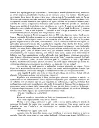 homem livre aquela agenda que o escravizava. E numa dessas manhãs (de vento e neve), apanhando
eu o livro opressivo, encadernado em pelica, de um carinhoso tom de rosa murcha – descobrí que o
meu Jacinto devia depois do almoço fazer uma visita na rua da Universidade, outra no Parque
Monceau, outra entre os arvoredos remotos da Muette; assistir pôr fidelidade a uma votação no clube;
acompanhar Madame de Oriol a uma exposição de leques; escolher um presente de noivado para a
sobrinha dos Trèves; comparecer no funeral do velho conde de Malville; presidir um tribunal de
honra numa questão de roubalheira, entre cavalheiros, ao ecarté... E ainda se acavalavam outras
indicações, escrevinhadas pôr Jacinto a lápis: - “Carroceiro – Five-o’clock dos Efrains – A pequena
das Variedades – Levar a nota ao jornal...” Considerei o meu Príncipe. Estirado no divã, de olhos
miserrimamente cerrados, bocejava, num bocejo imenso e mudo.
         Mas os afazeres de Jacinto começavam logo no 202, cedo, depois do banho. Desde as oito
horas a campainha do telefone repicava pôr ele, com impaciência, quase com cólera, como pôr um
escravo tardio. E mal enxugado, dentro do seu roupão de pêlo de cabra do Tibete ou de grossos
pijamas de pelúcia cor de ouro velho, constantemente saía ao corredor a cochichar com sujeitos tão
apressados, que conservavam na mão o guarda-chuva pingando sobre o tapete. Um desses, sempre
presente (e que pertencia decerto aos Telefones de Constantinopla), era temeroso – todo ele chupado,
tisnado, com maus dentes, sobraçando uma enorme pasta sebenta, e dardejando, de entre a alta gola
duma peliça puída, como da abertura dum covil, dois olhinhos torvose de rapina. Sem cessar,
inexoravelmente, um escudeiro aparecia, com bilhetes numa salva... depois eram fornecedores de
Indústria e de Arte; negociantes de cavalos, rubicundos e de paletó branco; inventores com grossos
rolos de papel; alfarrabistas trazendo na algibeira uma edição “única”, quase inverossímil, de Ulrich
Zell ou do Lapidanus. Jacinto circulava estonteado pelo 202, rabiscando a carteira, repicando o
telefone, desatando nervosamente pacotes, sacudindo ao passar algum emboscado que surdia das
sombras da antecâmara, estendia como um trabuco o seu memorial ou o seu castigo!
         Ao meio-dia, um tantã argentino e melancólico ressoava, chamando ao almoço. Com o
Fígaro ou as Novidades abertas sobre o prato, eu esperava sempre meia hora pelo meu Príncipe, que
entrava numa rajada, consultando o relógio, exalando com a face moída o seu queixume eterno:
         -Que maçada! E depois uma noite abominável, enrodilhada em sonhos... Tomei sulfonal,
chamei o Grilo para me esfregar com terebintina... Uma seca!
         Espalhava pela mesa um olhar já farto. Nenhum prato, pôr mais engenhoso, o seduzia; - e,
como através do seu tumulto matinal fumava incontáveis cigarrilhas que o ressequiam, começava pôr
se encharcar com um imenso copo de água oxigenada, ou carbonatada, ou gasosa, misturada dum
conhaque raro, muito caro, horrendamente adocicado, de moscatel de Siracusa. Depois, à pressa, sem
gosto, com a ponta incerta do garfo, picava aqui e além uma lasca de fiambre, uma febra de lagosta; -
e reclamava impacientemente o café, um café de Moca, mandado cada mês pôr um feitor do Dedjah,
fervido à turca, muito espesso, que ele remexia com um pau de canela!
         -E tu, Zé Fernandes, que vais tu fazer?
         -Eu?
         Recostado na cadeira, com delícias, os dedos metidos nas cavas do colete:
         -Vou vadiar, regaladamente, como um cão natural!
         O meu solícito amigo, remexendo o café com o pau da canela, rebuscava através da
numerosa Civilização da cidade uma ocupação que me encantasse. Mas apenas sugeria uma
Exposição, ou uma Conferência, ou monumentos, ou passeios, logo encolhia os ombros
desconsolado:
         -Pôr fim nem vale a pena, é uma seca!
         Acendia outra das cigarrilhas russas, onde rebrilhava o seu nome, impresso a ouro na
mortalha. Torcendo, numa pressa nervosa, os fios do bigode, ainda escutava, à porta da Biblioteca, o
 