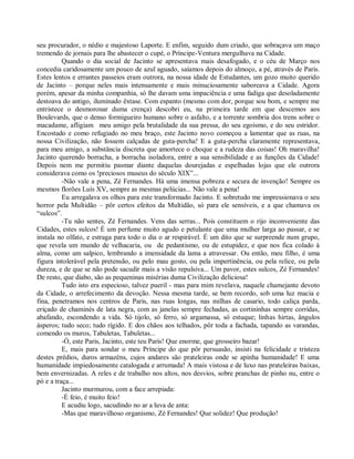 seu procurador, o nédio e majestoso Laporte. E enfim, seguido dum criado, que sobraçava um maço
tremendo de jornais para lhe abastecer o cupé, o Príncipe-Ventura mergulhava na Cidade.
          Quando o dia social de Jacinto se apresentava mais desafogado, e o céu de Março nos
concedia caridosamente um pouco de azul aguado, saíamos depois do almoço, a pé, através de Paris.
Estes lentos e errantes passeios eram outrora, na nossa idade de Estudantes, um gozo muito querido
de Jacinto – porque neles mais intensamente e mais minuciosamente saboreava a Cidade. Agora
porém, apesar da minha companhia, só lhe davam uma impaciência e uma fadiga que desoladamente
destoava do antigo, iluminado êxtase. Com espanto (mesmo com dor, porque sou bom, e sempre me
entristece o desmoronar duma crença) descobri eu, na primeira tarde em que descemos aos
Boulevards, que o denso formigueiro humano sobre o asfalto, e a torrente sombria dos trens sobre o
macadame, afligiam meu amigo pela brutalidade da sua pressa, do seu egoísmo, e do seu estridor.
Encostado e como refugiado no meu braço, este Jacinto novo começou a lamentar que as ruas, na
nossa Civilização, não fossem calçadas de guta-percha! E a guta-percha claramente representava,
para meu amigo, a substância discreta que amortece o choque e a rudeza das coisas! Oh maravilha!
Jacinto querendo borracha, a borracha isoladora, entre a sua sensibilidade e as funções da Cidade!
Depois nem me permitiu pasmar diante daquelas dourejadas e espelhadas lojas que ele outrora
considerava como os !preciosos museus do século XIX”...
          -Não vale a pena, Zé Fernandes. Há uma imensa pobreza e secura de invenção! Sempre os
mesmos florões Luís XV, sempre as mesmas pelúcias... Não vale a pena!
          Eu arregalava os olhos para este transformado Jacinto. E sobretudo me impressionava o seu
horror pela Multidão – pôr certos efeitos da Multidão, só para ele sensíveis, e a que chamava os
“sulcos”.
          -Tu não sentes, Zé Fernandes. Vens das serras... Pois constituem o rijo inconveniente das
Cidades, estes sulcos! É um perfume muito agudo e petulante que uma mulher larga ao passar, e se
instala no olfato, e estraga para todo o dia o ar respirável. É um dito que se surpreende num grupo,
que revela um mundo de velhacaria, ou de pedantismo, ou de estupidez, e que nos fica colado à
alma, como um salpico, lembrando a imensidade da lama a atravessar. Ou então, meu filho, é uma
figura intolerável pela pretensão, ou pelo mau gosto, ou pela impertinência, ou pela relice, ou pela
dureza, e de que se não pode sacudir mais a visão repulsiva... Um pavor, estes sulcos, Zé Fernandes!
De resto, que diabo, são as pequeninas misérias duma Civilização deliciosa!
          Tudo isto era especioso, talvez pueril - mas para mim revelava, naquele chamejante devoto
da Cidade, o arrefecimento da devoção. Nessa mesma tarde, se bem recordo, sob uma luz macia e
fina, penetramos nos centros de Paris, nas ruas longas, nas milhas de casario, todo caliça parda,
eriçado de chaminés de lata negra, com as janelas sempre fechadas, as cortininhas sempre corridas,
abafando, escondendo a vida. Só tijolo, só ferro, só argamassa, só estuque; linhas hirtas, ângulos
ásperos; tudo seco; tudo rígido. E dos chãos aos telhados, pôr toda a fachada, tapando as varandas,
comendo os muros, Tabuletas, Tabuletas...
          -Ó, este Paris, Jacinto, este teu Paris! Que enorme, que grosseiro bazar!
          E, mais para sondar o meu Príncipe do que pôr persuasão, insisti na felicidade e tristeza
destes prédios, duros armazéns, cujos andares são prateleiras onde se apinha humanidade! E uma
humanidade impiedosamente catalogada e arrumada! A mais vistosa e de luxo nas prateleiras baixas,
bem envernizadas. A reles e de trabalho nos altos, nos desvios, sobre pranchas de pinho nu, entre o
pó e a traça...
          Jacinto murmurou, com a face arrepiada:
          -É feio, é muito feio!
          E acudiu logo, sacudindo no ar a luva de anta:
          -Mas que maravilhoso organismo, Zé Fernandes! Que solidez! Que produção!
 