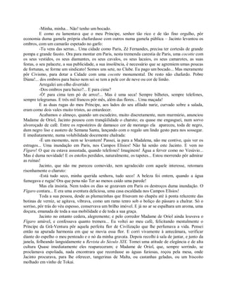 -Minha, minha... Não! tenho um bocado.
          E como eu lamentava que o meu Príncipe, senhor tão rico e de tão fino orgulho, pôr
economia duma gamela própria chafurdasse com outros numa gamela pública – Jacinto levantou os
ombros, com um camarão espetado no garfo:
          -Tu vens das serras... Uma cidade como Paris, Zé Fernandes, precisa ter cortesãs de grande
pompa e grande fausto. Ora para montar em Paris, nesta tremenda carestia de Paris, uma cocotte com
os seus vestidos, os seus diamantes, os seus cavalos, os seus lacaios, os seus camarotes, as suas
festas, o seu palacete, a sua publicidade, a sua insolência, é necessário que se agremiem umas poucas
de fortunas, se forme um sindicato! Somos uns sete, no Clube. Eu pago um bocado... Mas meramente
pôr Civismo, para dotar a Cidade com uma cocotte monumental. De resto não chafurdo. Pobre
Diana!... dos ombros para baixo nem sei se tem a pele cor de neve ou cor de limão.
          Arregalei um olho divertido:
          -Dos ombros para baixo?... E para cima?
          -Ó! para cima tem pó de arroz!... Mas é uma seca! Sempre bilhetes, sempre telefones,
sempre telegramas. E três mil francos pôr mês, além das flores... Uma maçada!
          E as duas rugas do meu Príncipe, aos lados do seu afilado nariz, curvado sobre a salada,
eram como dois vales muito tristes, ao entardecer.
          Acabamos o almoço, quando um escudeiro, muito discretamente, num murmúrio, anunciou
Madame de Oriol, Jacinto pousou com tranqüilidade o charuto; eu quase me engasguei, num sorvo
alvoroçado de café. Entre os reposteiros de damasco cor de morango ela apareceu, toda de negro,
dum negro liso e austero de Semana Santa, lançando com o regalo um lindo gesto para nos sossegar.
E imediatamente, numa volubilidade docemente chalrada:
          -É um momento, nem se levantem! Passei, ia para a Madalena, não me contive, quis ver os
estragos... Uma inundação em Paris, nos Campos Elísios! Não há senão este Jacinto. E vem no
Fígaro! O que eu estava assustada, quando telefonei! Imaginem! Água a ferver como no Vesúvio...
Mas é duma novidade! E os estofos perdidos, naturalmente, os tapetes... Estou morrendo pôr admirar
as ruínas!
          Jacinto, que não me pareceu comovido, nem agradecido com aquele interesse, retomara
risonhamente o charuto:
          -Está tudo seco, minha querida senhora, tudo seco! A beleza foi ontem, quando a água
fumegava e rugia! Ora que pena não Ter ao menos caído uma parede!
          Mas ela insistia. Nem todos os dias se gozavam em Paris os destroços duma inundação. O
Fígaro contara... E era uma aventura deliciosa, uma casa escaldada nos Campos Elísios!
          Toda a sua pessoa, desde as plumazinhas que frisavam no chapéu até à ponta reluzente das
botinas de verniz, se agitava, vibrava, como um ramo tenro sob o boliço do pássaro a chalrar. Só o
sorriso, pôr trás do véu espesso, conservava um brilho imóvel. E já no ar se espalhara um aroma, uma
doçura, emanada de toda a sua mobilidade e de toda a sua graça.
          Jacinto no entanto cedera, alegremente; e pelo corredor Madame de Oriol ainda louvava o
Fígaro amável, e confessava quanto tremera... Eu voltei ao meu café, felicitando mentalmente o
Príncipe da Grã-Ventura pôr aquela perfeita flor de Civilização que lhe perfumava a vida. Pensei
então na apurada harmonia em que se movia essa flor. E corri vivamente à antecâmara, verificar
diante do espelho o meu penteado e o nó da minha gravata. Depois recolhi à sala de jantar, e junto da
janela, folheando languidamente a Revista do Século XIX. Tomei uma atitude de elegância e de alta
cultura Quase imediatamente eles reapareceram; e Madame de Oriol, que, sempre sorrindo, se
proclamava espoliada, nada encontrara que recordasse as águas furiosas, roçou pela mesa, onde
Jacinto procurava, para lhe oferecer, tangerinas de Malta, ou castanhas geladas, ou um biscoito
molhado em vinho de Tokai.
 