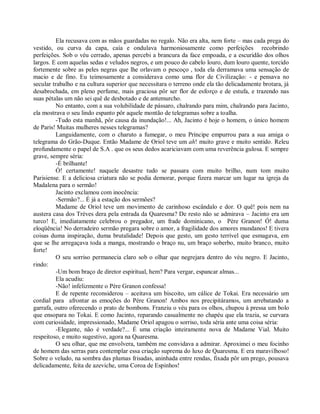 Ela recusava com as mãos guardadas no regalo. Não era alta, nem forte – mas cada prega do
vestido, ou curva da capa, caía e ondulava harmoniosamente como perfeições recobrindo
perfeições. Sob o véu cerrado, apenas percebi a brancura da face empoada, e a escuridão dos olhos
largos. E com aquelas sedas e veludos negros, e um pouco do cabelo louro, dum louro quente, torcido
fortemente sobre as peles negras que lhe orlavam o pescoço , toda ela derramava uma sensação de
macio e de fino. Eu teimosamente a considerava como uma flor de Civilização: - e pensava no
secular trabalho e na cultura superior que necessitara o terreno onde ela tão delicadamente brotara, já
desabrochada, em pleno perfume, mais graciosa pôr ser flor de esforço e de estufa, e trazendo nas
suas pétalas um não sei quê de desbotado e de antemurcho.
         No entanto, com a sua volubilidade de pássaro, chalrando para mim, chalrando para Jacinto,
ela mostrava o seu lindo espanto pôr aquele montão de telegramas sobre a toalha.
         -Tudo esta manhã, pôr causa da inundação!... Ah, Jacinto é hoje o homem, o único homem
de Paris! Muitas mulheres nesses telegramas?
         Languidamente, com o charuto a fumegar, o meu Príncipe empurrou para a sua amiga o
telegrama do Grão-Duque. Então Madame de Oriol teve um ah! muito grave e muito sentido. Releu
profundamente o papel de S.A . que os seus dedos acariciavam com uma reverência gulosa. E sempre
grave, sempre séria:
         -É brilhante!
         Ó! certamente! naquele desastre tudo se passara com muito brilho, num tom muito
Parisiense. E a deliciosa criatura não se podia demorar, porque fizera marcar um lugar na igreja da
Madalena para o sermão!
         Jacinto exclamou com inocência:
         -Sermão?... É já a estação dos sermões?
         Madame de Oriol teve um movimento de carinhoso escândalo e dor. O quê! pois nem na
austera casa dos Trèves dera pela entrada da Quaresma? De resto não se admirava – Jacinto era um
turco! E, imediatamente celebrou o pregador, um frade dominicano, o Père Granon! Ó! duma
eloqüência! No derradeiro sermão pregara sobre o amor, a fragilidade dos amores mundanos! E tivera
coisas duma inspiração, duma brutalidade! Depois que gesto, um gesto terrível que esmagava, em
que se lhe arregaçava toda a manga, mostrando o braço nu, um braço soberbo, muito branco, muito
forte!
         O seu sorriso permanecia claro sob o olhar que negrejara dentro do véu negro. E Jacinto,
rindo:
         -Um bom braço de diretor espiritual, hem? Para vergar, espancar almas...
         Ela acudiu:
         -Não! infelizmente o Père Granon confessa!
         E de repente reconsiderou – aceitava um biscoito, um cálice de Tokai. Era necessário um
cordial para afrontar as emoções do Père Granon! Ambos nos precipitáramos, um arrebatando a
garrafa, outro oferecendo o prato de bombons. Franziu o véu para os olhos, chupou à pressa um bolo
que ensopara no Tokai. E como Jacinto, reparando casualmente no chapéu que ela trazia, se curvara
com curiosidade, impressionado, Madame Oriol apagou o sorriso, toda séria ante uma coisa séria:
         -Elegante, não é verdade?... É uma criação inteiramente nova de Madame Vial. Muito
respeitoso, e muito sugestivo, agora na Quaresma.
         O seu olhar, que me envolvera, também me convidava a admirar. Aproximei o meu focinho
de homem das serras para contemplar essa criação suprema do luxo de Quaresma. E era maravilhoso!
Sobre o veludo, na sombra das plumas frisadas, aninhada entre rendas, fixada pôr um prego, pousava
delicadamente, feita de azeviche, uma Coroa de Espinhos!
 