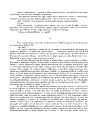 Ambos nos extasiamos. E Madame de Oriol, num movimento e num sorriso que derramou
mais aroma e mais claridade, abalou para a Madalena.
         O meu Príncipe arrastou pelo tapete alguns passos pensativos e moles. E bruscamente,
levantando os ombros com uma determinação imensa, como se deslocasse um mundo:
         -Ó Zé Fernandes, vamos passar este Domingo nalguma coisa simples e natural...
         -Em quê?
         Jacinto circungirou os olhares muito abertos, como se, através da Vida Universal,
procurasse ansiosamente uma coisa natural e simples. Depois, descansando sobre mim os mesmos
largos olhos que voltavam de muito longe, cansados e com pouca esperança:
         -Vamos ao Jardim das Plantas, ver a girafa!


                                                   IV

          Nessa fecunda semana, uma noite, recolhíamos ambos da Ópera, quando Jacinto, bocejando,
me anunciou uma festa no 202.
          -Uma festa?...
          -Pôr causa da Grão-duque, coitado, que me vai mandar um peixe delicioso e muito raro que
se pesca na Dalmácia. Eu queria um almoço curto. – O Grão-duque reclamou uma ceia. É um
bárbaro, besuntado com literatura do século XVIII, que ainda acredita em ceias, em Paris! Reúno no
Domingo três ou quatro mulheres, e uns dez homens bem típicos, para o divertir. Também aproveitas.
Folheias Paris num resumo... Mas é uma maçada amarga!
          Sem interesse pela sua festa, Jacinto não se afadigou em a compor com relevo ou brilho.
Encomendou apenas uma orquestra de Tziganes (os Tziganes, as suas jalecas escarlates, a melancolia
áspera da Czardas ainda nesses tempos remotos emocionavam Paris); e mandou, na Biblioteca, ligar
o Teatrofone com a Ópera, com a Comédia Francesa, com a Alcazar e com os Bufos, prevendo todos
os gostos desde o trágico até ao pícaro. Depois no Domingo, ao entardecer, ambos visitamos a mesa
da ceia que resplandecia com as velhas baixelas de D.Galião. E a faustosa profusão de orquídeas, em
longas silvas pôr sobre a toalha bordada a seda, enroladas aos fruteiros de Saxe, transbordando de
cristais lavrados e filigranados de ouro, espalhava uma tão fina sensação de luxo e gosto, que eu que
eu murmurei: - “Caramba, bendito seja o dinheiro!” Pela primeira vez, também, admirei a copa e a
sua instalação abundante e minuciosa – sobretudo os dois ascensores que rolavam das profundidades
da cozinha, um para os peixes e carmes aquecido pôr tubos de água fervente, o outro para as saladas e
gelados revestido de placas frigoríficas. Ó, este 202!
          Às nove horas, porém, descendo eu ao gabinete de Jacinto para escrever a minha boa tia
Vicência, enquanto ele ficara no toucador com o manicuro que lhe polia as unhas, passamos nesse
delicioso palácio, florido e em gala, pôr bem corriqueiro susto! Todos os lumes elétricos,
subitamente, em todo o 202, se apagaram! Na minha imensa desconfiança daquelas forças universais,
pulei logo para a porta, tropeçando nas trevas, ganindo um Aqui-d’el-rei! que tresandava a Guiães,
Jacinto em cima berrava, com o manicuro agarrado aos pijamas. E de novo, como serva ralassa que
recolhe arrastando as chinelas, a luz ressurgiu com lentidão. Mas o meu Príncipe, que descera,
enfiado, mandou buscar um engenheiro à Companhia Central da eletricidade doméstica. Pôr
precaução outro criado correu à mercearia comprar pacotes de velas. E o Grilo desenterrava já dos
armários os candelabros abandonados, os pesados castiçais arcaicos dos tempos incientíficos de D.
Galião: era uma reserva de veteranos fortes, para o caso pavoroso em que mais tarde, à ceia,
falhassem perfidamente as forças bisonhas da Civilização. O Eletricista, que acudira esbaforido,
 