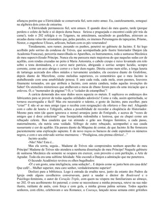 afiançou porém que a Eletricidade se conservaria fiel, sem outro amuo. Eu, cautelosamente, soneguei
na algibeira dois cotos de estearina.
          A Eletricidade permaneceu fiel, sem amuos. E quando desci do meu quarto, tarde (porque
perdera o colete de baile e só depois duma busca furiosa e praguejada o encontrei caído pôr trás da
cama!), todo o 202 refulgia e os Tziganes, na antecâmara, sacudindo as guedelhas, atiravam as
arcadas duma valsa tão arrastadora que, pelas paredes, os imensos Personagens da tapeçarias, Príamo,
Nestor, o engenhoso Ulisses, arfavam, buliam com os pés venerandos!
          Timidamente, sem rumor, puxando os punhos, penetrei no gabinete de Jacinto. E fui logo
acolhido pelo sorriso da condessa de Trèves, que acompanhada pelo ilustre historiador Danjon (da
Academia Francesa), percorria maravilhada os Aparelhos, os Instrumentos, toda a suntuosa Mecânica
do meu supercivilizado Príncipe. Nunca ela me parecera mais majestosa do que naquelas sedas cor de
açafrão, com rendas cruzadas no peito à Maria Antonieta, o cabelo crespo e ruivo levantado em rolo
sobre a testa dominadora, e o curvo nariz patrício, abrigando o sorriso sempre luzidio, sempre
corrente, como um arco abriga o correr e o luzir dum regato. Direita como num sólio, a longa luneta
de tartaruga acercada dos olhos miúdos e turvamente azulados, ela escutava diante do Grafofone,
depois diante do Microfone, como melodias superiores, os comentários que o meu Jacinto ia
atabalhoando com uma amabilidade penosa. E ante cada roda, cada mola, eram pasmos, louvores
finamente torneados, em que atribuía a Jacinto, com astuta candura, todas aquelas invenções do
Saber! Os utensílios misteriosos que atulhavam a mesa de ébano foram para ela uma iniciação que a
enlevou. Ó, o “numerador de páginas”! Ó, o “colador de estampilhas”!
          A carícia demorada dos seus dedos secos aquecia os metais. E suplicava os endereços dos
fabricantes para se prover de todas aquelas utilidades adoráveis! Como a vida, assim apetrechada, se
tornava escorregadia e fácil! Mas era necessário o talento, o gosto de Jacinto, para escolher, para
“criar!” E não só ao meu amigo (que o recebia com resignação) ela ofertava o fino mel. Afagando
com o cabo de luneta o Telégrafo, achou a possibilidade de recordar a eloqüência do Historiador.
Mesmo para mim (de quem ignorava o nome) arranjou junto do Fotógrafo, e acerca de “vozes de
amigos que é doce colecionar” uma lisonjazinha redondinha e lustrosa, que eu chupei como um
rebuçado celeste. Boa casaleira que vai atirando o grão aos frangos famintos, a cada passo,
maternalmente, ela nutria uma vaidade. Sôfrego de outro rebuçado, acompanhei a sua cauda
sussurrante e cor de açafrão. Ela parara diante da Máquina de contar, de que Jacinto Já lhe fornecera
pacientemente uma explicação sapiente. E de novo roçou os buracos de onde espreitam os números
negros, e com o seu enlevado sorriso murmurou: - “Prodigiosa, esta prensa elétrica!...”
          Jacinto acudiu:
          -Não! Não! Esta é...
          Mas ela sorria, seguia... Madame de Trèves não compreendeu nenhum aparelho do meu
Príncipe! Madame de Trèves não atendera a nenhuma dissertação do meu Príncipe! Naquele gabinete
de suntuosa Mecânica ela somente se ocupara em exercer, com proveito e com perfeição, a Arte de
Agradar. Toda ela era uma sublime falsidade. Não escondi a Danjon a admiração que me penetrava.
          O facundo Acadêmico revirou os olhos bugalhudos:
          -Ó! e um gosto, uma inteligência, uma sedução!... E depois como se janta bem em casa dela!
Que café!... Mulher superior, meu caro senhor, verdadeiramente superior!
          Deslizei para a biblioteca. Logo à entrada da erudita nave, junto da estante dos Padres da
Igreja onde alguns cavalheiros conversavam, parei a saudar o diretor do Boulevard e o
Psicólogo-feminista, o autor do Coração Triple, com quem na véspera me familiarizara ao almoço,
no 202. O seu acolhimento foi paternal; e como se necessitasse a minha presença, reteve na sua mão
ilustre, rutilante de anéis, com força e com gula, a minha grossa palma serrana. Todos aqueles
senhores, com efeito, celebravam o seu Romance, a Couraça, lançado nessa semana entre gritinhos
 