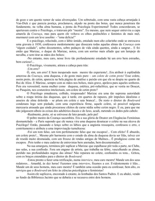 de gozo e um quente rumor de saias alvoroçadas. Um sobretudo, com uma vasta cabeça arranjada à
Van-Dick e que parecia postiça, proclamava, alçado na ponta das botas, que nunca penetrara tão
fundamente, na velha alma humana, a ponta da Psicologia Experimental! Todos concordavam, se
apertavam contra o Psicólogo, o tratavam pôr “mestre”. Eu mesmo, que nem sequer entrevira a capa
amarela da Couraça, mas para quem ele voltava os olhos pedinchões e famintos de mais mel,
murmurei com um leve assobio: - “uma delícia!”
         E o psicólogo, reluzindo, com o lábio úmido, entalado num alto colarinho onde se enroscava
uma gravata à 1830, confessava modestamente que dissecara todas aquelas almas da Couraça com
“algum cuidado”, sobre documentos, sobre pedaços de vida ainda quentes, ainda a sangrar... E foi
então que Marizac, o duque de Marizac, notou, com um sorriso mais afiado que um lampejo de
navalha, e sem tirar as mãos dos bolsos:
         -No entanto, meu caro, nesse livro tão profundamente estudado há um erro bem estranho,
bem curioso!...
         O Psicólogo, vivamente, atirara a cabeça para trás:
         -Um erro?
         Ó, sim, um erro! E bem inesperado num mestre tão experiente!...Era atribuir à esplêndida
amorosa da Couraça, uma duquesa, e do gosto mais puro – um colete de cetim preto! Esse colete,
assim preto, de cetim, aparecia na bela página de análise e paixão em que ela se despia no quarto de
Rui de Alize. E Marizac, sempre com as mãos nos bolsos, mais grave, apelava para aqueles senhores.
Pois era verossímil, numa mulher como duquesa, estética, pré-rafaelítica, que se vestia no Doucet,
no Pasquim, nos costureiros intelectuais, um colete de cetim preto?
         O Psicólogo emudecera, colhido, trespassado! Marizac era uma tão suprema autoridade
sobre a roupa íntima das duquesas, que à tarde, em quartos de rapazes, pôr impulsos idealistas e
anseios de alma dolorida – se põem em colete e saia branca!... De resto o diretor do Boulevard
condenara logo sem piedade, com uma experiência firme, aquele colete, só possível nalguma
mercearia atrasada que ainda procurasse efeitos de carne nédia sobre cetim negro. E eu, para que me
não julgassem alheio às coisas dos adultérios ducais e do luxo, acudi, metendo os dedos pelo cabelo:
         -Realmente, preto, só se estivesse de luto pesado, pelo pai!
         O pobre mestre da Couraça sucumbira. Era a sua glória de Doutor em Elegâncias Femininas
desmantelada – e Paris supondo que ele nunca vira uma duquesa desatacar o colete na sua alcova de
Psicólogo! Então, passando o lenço sobre os lábios que a angústia ressequira, confessou o erro, e
contritamente o atribuiu a uma improvisação tumultuosa:
         -Foi um tom falso, um tom perfeitamente falso que me escapou!... Com efeito! É absurdo,
um colete preto!... Mesmo pôr harmonia com o estado da alma da duquesa devia ser lilás, talvez cor
de resedá muito desmaiada, com um frouxo de rendas antigas de Malines... É prodigioso como me
escapou . Pois tenho o meu caderno de entrevistas bem anotadas, bem documentadas!...
         Na sua amargura, terminou pôr suplicar a Marizac que espalhasse pôr toda a parte, no Clube,
nas salas, a sua confissão. Fora um engano de artista, que trabalha na febre, vasculhando as almas,
perdido nas profundidades negras das almas! Não reparara no colete, confundira os tons... Gritou,
com os braços estendidos para o diretor do Boulevard:
         -Estou pronto a fazer uma retificação, numa interview, meu caro mestre! Mande um dos seus
redatores... Amanhã, às dez horas! Fazemos uma interview, fixamos a cor. Evidentemente é lilás...
Mande um de seus homens, meu caro mestre! É também uma ocasião para eu confessar, bem alto, os
serviços que o Boulevard em feito às ciências psicológicas e feministas!
         Assim ele suplicava, encostado à estante, às lombadas dos Santos Padres. E eu abalei, vendo
ao fundo da Biblioteca Jacinto que se debatia e se recusava entre dois homens.
 
