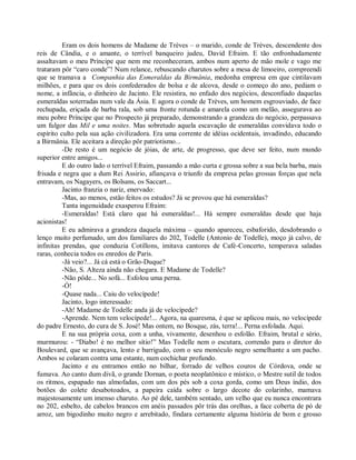 Eram os dois homens de Madame de Trèves – o marido, conde de Trèves, descendente dos
reis de Cândia, e o amante, o terrível banqueiro judeu, David Efraim. E tão enfronhadamente
assaltavam o meu Príncipe que nem me reconheceram, ambos num aperto de mão mole e vago me
trataram pôr “caro conde”! Num relance, rebuscando charutos sobre a mesa de limoeiro, compreendi
que se tramava a Companhia das Esmeraldas da Birmânia, medonha empresa em que cintilavam
milhões, e para que os dois confederados de bolsa e de alcova, desde o começo do ano, pediam o
nome, a infância, o dinheiro de Jacinto. Ele resistira, no enfado dos negócios, desconfiado daquelas
esmeraldas soterradas num vale da Ásia. E agora o conde de Trèves, um homem esgrouviado, de face
rechupada, eriçada de barba rala, sob uma fronte rotunda e amarela como um melão, assegurava ao
meu pobre Príncipe que no Prospecto já preparado, demonstrando a grandeza do negócio, perpassava
um fulgor das Mil e uma noites. Mas sobretudo aquela escavação de esmeraldas convidava todo o
espírito culto pela sua ação civilizadora. Era uma corrente de idéias ocidentais, invadindo, educando
a Birmânia. Ele aceitara a direção pôr patriotismo...
          -De resto é um negócio de jóias, de arte, de progresso, que deve ser feito, num mundo
superior entre amigos...
          E do outro lado o terrível Efraim, passando a mão curta e grossa sobre a sua bela barba, mais
frisada e negra que a dum Rei Assirio, afiançava o triunfo da empresa pelas grossas forças que nela
entravam, os Nagayers, os Bolsans, os Saccart...
          Jacinto franzia o nariz, enervado:
          -Mas, ao menos, estão feitos os estudos? Já se provou que há esmeraldas?
          Tanta ingenuidade exasperou Efraim:
          -Esmeraldas! Está claro que há esmeraldas!... Há sempre esmeraldas desde que haja
acionistas!
          E eu admirava a grandeza daquela máxima – quando apareceu, esbaforido, desdobrando o
lenço muito perfumado, um dos familiares do 202, Todelle (Antonio de Todelle), moço já calvo, de
infinitas prendas, que conduzia Cotillons, imitava cantores de Café-Concerto, temperava saladas
raras, conhecia todos os enredos de Paris.
          -Já veio?... Já cá está o Grão-Duque?
          -Não, S. Alteza ainda não chegara. E Madame de Todelle?
          -Não pôde... No sofá... Esfolou uma perna.
          -Ó!
          -Quase nada... Caiu do velocípede!
          Jacinto, logo interessado:
          -Ah! Madame de Todelle anda já de velocípede?
          -Aprende. Nem tem velocípede!... Agora, na quaresma, é que se aplicou mais, no velocípede
do padre Ernesto, do cura de S. José! Mas ontem, no Bosque, zás, terra!... Perna esfolada. Aqui.
          E na sua própria coxa, com a unha, vivamente, desenhou o esfolão. Efraim, brutal e sério,
murmurou: - “Diabo! é no melhor sítio!” Mas Todelle nem o escutara, correndo para o diretor do
Boulevard, que se avançava, lento e barrigudo, com o seu monóculo negro semelhante a um pacho.
Ambos se colaram contra uma estante, num cochichar profundo.
          Jacinto e eu entramos então no bilhar, forrado de velhos couros de Córdova, onde se
fumava. Ao canto dum divã, o grande Dornan, o poeta neoplatônico e místico, o Mestre sutil de todos
os ritmos, espapado nas almofadas, com um dos pés sob a coxa gorda, como um Deus índio, dos
botões do colete desabotoados, a papeira caída sobre o largo decote do colarinho, mamava
majestosamente um imenso charuto. Ao pé dele, também sentado, um velho que eu nunca encontrara
no 202, esbelto, de cabelos brancos em anéis passados pôr trás das orelhas, a face coberta de pó de
arroz, um bigodinho muito negro e arrebitado, findara certamente alguma história de bom e grosso
 