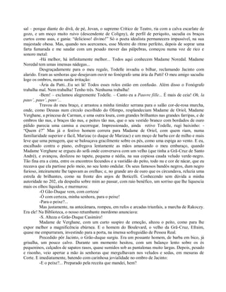 sal – porque diante do divã, de pé, Jovan, o supremo Crítico de Teatro, ria com a calva escarlate de
gozo, e um moço muito ruivo (descendente de Coligny), de perfil de periquito, sacudia os braços
curtos como asas, e gania: “delicioso! divino!” Só o poeta idealista permanecera impassível, na sua
majestade obesa. Mas, quando nos acercamos, esse Mestre do ritmo perfeito, depois de soprar uma
farta fumarada e me saudar com um pesado mover das pálpebras, começou numa voz de rico e
sonoro metal:
          -Há melhor, há infinitamente melhor... Todos aqui conhecem Madame Noredal. Madame
Noredal tem umas imensas nádegas...
          Desgraçadamente para o meu regalo, Todelle invadiu o bilhar, reclamando Jacinto com
alarido. Eram as senhoras que desejavam ouvir no fonógrafo uma ária da Patti! O meu amigo sacudiu
logo os ombros, numa surda irritação:
          -Ária da Patti...Eu sei lá! Todos esses rolos estão em confusão. Além disso o Fonógrafo
trabalha mal. Nem trabalha! Tenho três. Nenhuma trabalha!
          -Bem! – exclamou alegremente Todelle. – Canto eu a Pauvre fille... É mais de ceia! Oh, la
pauv’, pauv’, pauv’...
          Travou do meu braço, e arrastou a minha timidez serrana para o salão cor-de-rosa murcha,
onde, como Deusas num círculo escolhido do Olimpo, resplandeciam Madame de Oriol, Madame
Verghane, a princesa de Carman, e uma outra loura, com grandes brilhantes nas grandes farripas, e de
ombros tão nus, e braços tão nus, e peitos tão nus, que o seu vestido branco com bordados de ouro
pálido parecia uma camisa a escorregar. Impressionado, ainda retive Todelle, rugi baixinho: -
“Quem é?” Mas já o festivo homem correra para Madame de Oriol, com quem riam, numa
familiaridade superior e fácil, Marizac (o duque de Marizac) e um moço de barba cor de milho e mais
leve que uma penugem, que se balouçava gracilmente sobre os pés, como uma espiga ao vento. E eu,
encalhado contra o piano, esfregava lentamente as mãos amassando o meu embaraço, quando
Madame Verghane se ergueu do sofá onde conversava com um velho (que tinha a Grã-Cruz de Santo
André), e avançou, deslizou no tapete, pequena e nédia, na sua copiosa cauda veludo verde-negro.
Tão fina era a cinta, entre os encontros fecundos e a vastidão do peito, todo nu e cor de nácar, que eu
receava que ela partisse pelo meio, no seu lento ondular. Os seus famosos bandós negros, dum negro
furioso, inteiramente lhe tapavam as orelhas; e, no grande aro de ouro que os circundava, reluzia uma
estrela de brilhantes, como na fronte dos anjos de Boticelli. Conhecendo sem dúvida a minha
autoridade no 202, ela despediu sobre mim ao passar, com raio benéfico, um sorriso que lhe liquescia
mais os olhos líquidos, e murmurou:
          -O Gão-Duque vem, com certeza/
          -Ó com certeza, minha senhora, para o peixe!
          -Para o peixe?...
          Mas justamente, na antecâmara, rompeu, em rufos e arcadas triunfais, a marcha de Rakoczy.
Era ele! Na Biblioteca, o nosso retumbante mordomo anunciava:
          -S. Alteza o Grão-Duque Casimiro!
          Madame de Verghane, com um curto suspiro de emoção, alteou o peito, como para lhe
expor melhor a magnificência ebúrnea. E o homem do Boulevard, o velho da Grã-Cruz, Efraim,
quase me empurraram, investindo para a porta, na imensa sofreguidão de Pessoa Real.
          Precedido pôr Jacinto, o Grão-duque surgiu. Era um possante homem, de barba em bico, já
grisalha, um pouco calvo. Durante um momento hesitou, com um balanço lento sobre os és
pequeninos, calçados de sapatos rasos, quase sumidos sob as pantalonas muito largas. Depois, pesado
e risonho, veio apertar a mão às senhoras que mergulhavam nos veludos e sedas, em mesuras de
Corte. E imediatamente, batendo com carinhosa jovialidade no ombro de Jacinto:
          -E o peixe?... Preparado pela receita que mandei, hem?
 