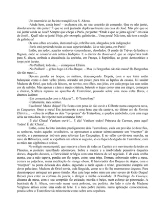 Um murmúrio de Jacinto tranqüilizou S. Alteza.
          -Ainda bem, ainda bem! – exclamou ele, no seu vozeirão de comando. Que eu não jantei,
absolutamente não jantei! É que se está jantando deploravelmente em casa do José. Mas pôr que se
vai jantar ainda ao José? Sempre que chego a Paris, pergunto: “Onde é que se janta agora?” em casa
do José!... Qual! não se janta! Hoje, pôr exemplo, galinholas... Uma peste! Não tem, não tem a noção
da galinhola!
          Os seus olhos azulados, dum azul sujo, rebrilhavam, alargados pela indignação:
          -Paris está perdendo todas as suas superioridades. Já se não janta, em Paris!
          Então, em redor, aqueles senhores concordaram, desolados. O conde de Trèves defendeu o
Bignon, onde se conservavam nobres tradições. E o diretor do Boulevard, que se empurrava todo
para S. alteza, atribuía a decadência da cozinha, em França, à República, ao gosto democrático e
torpe pelo barato.
          -No Paillard, todavia... – começou o Efraim.
          -No Paillard! – gritou logo o Grão-Duque. – Mas os Borgonhas são tão maus! Os Borgonhas
são tão maus!...
          Deixara pender os braços, os ombros, descoroçoado. Depois, com o seu lento andar
balançado como o dum velho piloto, atirando um pouco para trás as lapelas da casaca, foi saudar
Madame de Oriol, que toda ela faiscou, no sorriso, nos olhos, nas jóias, em cada prega das suas sedas
cor de salmão. Mas apenas a clara e macia criatura, batendo o leque como uma asa alegre, começara
a chalrar, S.Alteza reparou no aparelho de Teatrofone, pousado sobre uma mesa entre flores, e
chamou Jacinto:
          -Em comunicação com o Alcazar?... O Teatrofone?
          -Certamente, meu senhor.
          Excelente! Muito chique! Ele ficara com pena de não ouvir a Gilberte numa cançoneta nova,
as Casquettes. Onze e meia! Era justamente a essa hora que ela cantava, no último ato da Revista
Elétrica... – colou às orelhas os dois “receptores” do Teatrofone, e quedou embebido, com uma ruga
séria na testa dura. De repente num comando forte:
          -É ela! Chuta! Venham ouvir!... É ela! Venham todos! Princesa de Carman, para aqui!
Todos! É ela! Chuta!...
          Então, como Jacinto instalara prodigamente dois Teatrofones, cada um provido de doze fios,
as senhoras, todos aqueles cavalheiros, se apressaram a acercar submissamente um “receptor” do
ouvido, e a permanecer imóveis para saborear Les Casquettes. E no salão cor-de-rosa murcha, na
nave da Biblioteca, onde se espalhara um silêncio augusto, só eu fiquei desligado do Teatrofone, com
as mãos nas algibeiras e ocioso.
          No relógio monumental, que marcava a hora de todas as Capitais e o movimento de todos os
Planetas, o ponteiro rendilhado adormeceu. Sobre a mudez e a imobilidade pensativa daqueles
dorsos, daqueles decotes, a Eletricidade refulgia com uma tristeza de sol regelado. E de cada orelha
atenta, que a mão tapava, pendia um fio negro, como uma tripa. Dornan, esboroado sobre a mesa,
cerrara as pálpebras, numa meditação de monge obeso. O historiador dos Duques de Anjou, com o
“receptor” na ponta delicada dos dedos, erguendo o nariz agudo e triste, gravemente cumpria um
dever palaciano. Madame de Oriol sorria, toda lânguida, como se o fio lhe murmurasse doçuras. Para
desentorpecer arrisquei um passo tímido. Mas caiu logo sobre mim um chut severo do Grão-Duque!
Recuei para entre as cortinas da janela, a abrigar a minha ociosidade. O Psicólogo da Couraça,
distante da mesa, com o seu comprido fio esticado, mordia o beiço, num esforço de penetração. A
beatitude de S. Alteza, enterrado numa vasta poltrona, era perfeita. Ao lado o colo de Madame
Verghane arfava como uma onda de leite. E o meu pobre Jacinto, numa aplicação conscienciosa,
pendia sobre o Teatrofone tão tristemente como sobre uma sepultura.
 