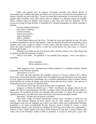 Então, ante aqueles seres de superior civilização, sorvendo num silêncio devoto as
obscenidades que a Gilberte lhes gania, pôr debaixo do solo de Paris, através de fios mergulhados nos
esgotos, cingidos aos canos das fezes – pensei na minha aldeia adormecida. O crescente de lua, que,
seguido duma estrelinha, corria entre nuvens sobre os telhados e as chaminés negras dos Campos
Elísios, também andava lá fugindo, mais lustrosa e mais doce, pôr cima dos pinheirais. As rãs
coaxavam ao longe no Pego da dona. A ermidinha de S. Joaquim branquejava no cabeço, nuazinha e
cândida...
         Uma das senhoras murmurou:
         -Mas, não é a Gilberte!...
         E um dos homens:
         -Parece um cornetim...
         -Agora são palmas...
         -Não, é o Paulim!
         O Grão-Duque lançou um chut feroz... No pátio da nossa casa ladravam os cães. De Além
do ribeiro respondiam os cães do João Saranda. Como me encontrei descendo pôr uma quelha, sob as
ramadas, com o meu varapau ao ombro? E sentia, entre a seda das cortinas, num fino ar macio, o
cheiro das pinhas estalando nas lareiras, o calor dos currais através das sebes altas, e o sussurro
dormente das levadas...
         Despertei a um brado que não saía nem dos eidos, nem das sombras. Era o Grão-Duque que
se erguera, encolhia furiosamente os ombros:
         -Não se ouve nada!... Só guinchos! E um zumbido! Que maçada!... Pois é uma beleza, a
cançoneta:

                        Oh les casquettes,
                        Oh les casquette-e-e-tes!...

          Todos largaram os fios – proclamavam a Gilberte deliciosa. E o mordomo benedito, abrindo
largamente os dois batentes, anunciou:
          -Monseigneur est servi!
          Na mesa, que pelo esplendor das orquídeas mereceu os louvores ruidosos de S. Alteza,
fiquei entre o etéreo poeta Dornan e aquele moço de penugem loura que balouçava como uma espiga
ao vento. Depois de desdobrar o guardanapo, de o acomodar regaladamente sobre os joelhos, Dornan
desenvencilhou da corrente do relógio uma enorme luneta para percorrer o menu – que aprovou. E
inclinando para mim a sua face de Apóstolo obeso.
          -Este Porto de 1834, aqui em casa de Jacinto, deve ser autêntico... Hem?
          Assegurei ao Mestre dos Ritmos que o “Porto” envelhecera nas adegas clássicas do avô
Galião. Ele afastou, numa preparação metódica, os longos, densos fios do bigode que lhe cobriam a
boca grossa. Os escudeiros serviram um consommé frio com trufas. E o moço cor de milho, que
espalhara pela mesa o seu olhar azul e doce, murmurou, com uma desconsolação risonha:
          -Que pena!... Só falta aqui um general e um bispo!
          Com efeito! Todas as Classes Dominantes comiam nesse momento as trufas do meu
Jacinto... Mas defronte Madame de Oriol lançara um riso mais cantado que um gorjeio. O
Grão-Duque, numa silva de orquídeas que orlava o seu talher, notara uma, sombriamente horrenda,
semelhante a um lacrau esverdinhado, de asas lustrosas, gordo e túmido de veneno: e muito
delicadamente ofertara a flor monstruosa a Madame de Oriol, que, com trinado riso, solenemente, a
colocou no seio. Colado àquela carne macia, duma brancura de nata fina, o lacrau inchara, mais
verde, com as asas frementes. Todos os olhos se acendiam, se cravam no lindo peito, a que a flor
 