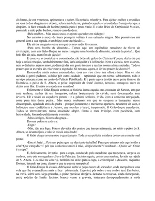 disforme, de cor venenosa, apimentava o sabor. Ela reluzia, triunfava. Para ajeitar melhor a orquídea
os seus dedos alargaram o decote, aclararam belezas, guiando aquelas curiosidades flamejantes que a
despiam. A face vincada de Jacinto pendia para o prato vazio. E o alto lírico do Crepúsculo Místico,
passando a mão pelas barbas, rosnou com desdém:
         -Bela mulher... Mas ancas secas, e aposto que não tem nádegas!
         No entanto o moço de loura penugem voltara à sua estranha mágoa. Não possuirmos um
general com a sua espada, e um bispo com seu báculo!...
         Ele atirou um gesto suave em que os seus anéis faiscaram:
         -Para uma bomba de dinamite... Temos aqui um esplêndido ramalhete de flores de
civilização, com um Grão-Duque no meio. Imagine uma bomba de dinamite, atirada da porta!... Que
belo fim de ceia, num fim de século!
         E como eu o considerava assombrado, ele bebendo golos de Chateau-Yquem, declarou que
hoje a única emoção, verdadeiramente fina, seria aniquilar a Civilização. Nem a ciência, nem as artes,
nem o dinheiro, nem o amor, podiam já dar um gosto intenso e real às nossas almas saciadas. Todo o
prazer que se extraíra de criar estava esgotado. Só restava, agora, o divino prazer de destruir!
         Desenrolou ainda outras enormidades, com um riso claro nos olhos claros. Mas eu não
atendia o gentil pedante, colhido pôr outro cuidado – reparando que em torno, subitamente, todo o
serviço estacara como no conto do Palácio Petrificado. E o parto agora devido era o peixe famoso da
Dalmácia, o peixe de S. Alteza, o peixe inspirador da festa! Jacinto, nervoso, esmagava entre os
dedos uma flor. E todos os escudeiros sumidos!
         Felizmente o Grão-Duque contava a história duma caçada, nas coutadas de Sarvan, em que
uma senhora, mulher de um banqueiro, saltara bruscamente do cavalo, num descampado, sem
árvores. Ele e todos os caçadores param – e a galante senhora, lívida, com a amazona arregaçada,
corre para trás duma pedra... Mas nunca soubemos em que se ocupava a banqueira, nesse
descampado, agachada atrás da pedra – porque justamente o mordomo apareceu, reluzente de suor, e
balbuciou uma confidência a Jacinto, que mordeu o beiço, trespassado. O Grão-duque emudecera.
Todos se entreolhavam, numa ansiedade alegre. Então o meu Príncipe, com paciência, com
heroicidade, forçando palidamente o sorriso:
         -Meus amigos, há uma desgraça...
         Dornan pulou na cadeira:
         -Fogo?
         -Não, não era fogo. Fora o elevador dos pratos que inesperadamente, ao subir o peixe de S.
Alteza, se desarranjara, e não se movia encalhado!
         O Grão duque arremessou o guardanapo. Toda a sua polidez estalava como um esmalte mal
posto:
         -Essa é forte!... Pois um peixe que me deu tanto trabalho! Para que estamos nós aqui então a
cear? Que estupidez! E pôr que o não trouxeram à mão, simplesmente? Encalhado... Quero ver! Onde
é a copa?
         E, furiosamente, investiu para a copa, conduzido pelo mordomo que tropeçava, vergava os
ombros, ante esta esmagadora cólera de Príncipe. Jacinto seguiu, como uma sombra, levado na rajada
de S. Alteza. E eu não me contive, também me atirei para a copa, a contemplar o desastre, enquanto
Dornan, batendo na coxa, clamava que se ceasse sem peixe!
         O Grão-Duque lá estava, debruçado sobre o poço escuro do elevador, onde mergulhara uma
vela que lhe avermelhava mais a face esbraseada. Espreitei, pôr sobre o seu ombro real. Em baixo,
na treva, sobre uma larga prancha, o peixe precioso alvejava, deitado na travessa, ainda fumegando,
entre rodelas de limão. Jacinto, branco como a gravata, torturava desesperadamente a mola
 