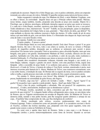 complicada do ascensor. Depois foi o Grão-Duque que, com os pulsos cabeludos, atirou um empuxão
tremendo aos cabos em que ele rolava. Debalde! O aparelho enrijara numa inércia de bronze eterno.
         Sedas roçagaram à entrada da copa. Era Madame de Oriol, e atrás Madame Verghane, com
os olhos a faiscar, na curiosidade daquele lance em que o Príncipe soltara tanta paixão. Marizac,
nosso íntimo, surgiu também, risonho, propondo uma descida ao poço com escadas. Depois foi o
Psicólogo, que se abeirou, psicologou, atribuindo intenções sagazes ao peixe que assim se recusava.
E a cada um o Grão-Duque, escarlate, mostrava com dedo trágico, no fundo da cova, o seu peixe!
Todos afundavam a face, murmuravam: ”lá está!” Todelle, na sua precipitação, quase se despenhou.
O periquito descendente de Coligny batia as asas, granindo: - “Que cheiro ele deita, que delícia!” Na
copa atulhada os decotes das senhoras roçavam a farda dos lacaios. O velho caiado de pó de arroz
meteu o pé num balde de gelo, com um berro ferino. E o Historiador dos duques de Anjou movia pôr
cima de todos o seu nariz bicudo e triste.
         De repente, Todelle teve uma idéia!
         É muito simples... É pescar o peixe!
         O Grão-Duque bateu na coxa uma palmada triunfal. Está claro! Pescar o peixe! E no gozo
daquela facécia, tão rara e tão nova, toda a sua cólera se sumira, de novo se tornara o Príncipe
amável, de magnífica polidez, desejando que as senhoras se sentassem para assistir à pesca
miraculosa! Ele mesmo seria o pescador! Nem se necessitava, para a divertida façanha, mais que uma
bengala, uma guita e um gancho. Imediatamente Madame de Oriol, excitada, ofereceu um dos seus
ganchos. Apinhados em volta dela, sentindo o seu perfume, o calor da sua pele, todos exaltamos a
amorável dedicação. E o Psicólogo proclamou que nunca se pescara com tão divino anzol!
         Quando dois escudeiros estonteados voltaram, trazendo uma bengala e um cordel, já o
Grão-Duque, radiante, vergara o gancho em anzol. Jacinto, com uma paciência lívida, erguia uma
lâmpada sobre a escuridão do poço fundo. E os senhores mais graves, o Historiador, o diretor do
Boulevard, o Conde de Trèves, o homem de cabeça à Van-Dyck, sorriam, amontoados à porta, num
interesse reverente pela fantasia de S. Alteza. Madame de Trèves, essa examinava serenamente, com
a sua nobre luneta, a instalação da copa. Só Dornan não se erguera da mesa, com os punhos cerrados
sobre a toalha, o gordo pescoço encovado, no tédio sombrio de fera a quem arrancaram a posta.
         No entanto S. Alteza pescava com fervor! Mas debalde! O gancho, pouco agudo, sem
pressa, bamboleando na extremidade da guita frouxa, não fisgava.
         -Ó Jacinto, erga essa luz! – gritava ele inchado e suado. – Mais!... Agora! Agora! É na
guelra! Só na guelra é que o gancho o pode prender. Agora... Qual! que diabo! Não vai!
         Tirou a face do poço, resfolegando e afrontado. Não era possível! Só carpinteiros, com
alavancas!... E todos, ansiosamente, bradamos que se abandonasse o peixe!
         O Príncipe, risonho, sacudindo as mãos, concordava que pôr fim “fora mais divertido
pescá-lo do que comê-lo!” E o elegante bando refluiu sofregamente para a mesa, ao som duma valsa
de Strauss, que os Tziganes arremessaram em arcadas de lânguido ardor. Só Madame de Trèves se
demorou ainda, retendo o meu pobre Jacinto, para lhe assegurar quanto admirava o arranjo da sua
copa... Ó perfeita! Que compreensão da vida, que fina inteligência do conforto!
         S. Alteza, encalmado pelo esforço, esvaziou poderosamente dois copos de
Chateau-Lagrange. Todos o aclamavam como um pescador genial. E os escudeiros serviam o Barão
de Pauillac, cordeiro das lezírias marinhas, que, preparado com ritos quase sagrados, toma este
grande nome sonoro e entra no Nobiliário de França.
         Eu comi com o apetite dum herói de Homero. Sobre o meu copo e o de Dornan o
Champanhe cintilou e jorrou ininterrompidamente como fonte de Inverno. Quando se serviam
 