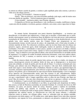 eu entrara no robusto casarão de granito, e avaliara o grão espalhado pelas salas sonoras, e provara o
vinho novo das adegas imensas...
         -E a igreja, Zé Fernandes?... Entraste na igreja?
         -Nunca... Mas era pitoresca, com uma torrezinha quadrada, toda negra, onde há muitos anos
vivia uma família de cegonhas... Terrível transtorno para as cegonhas!
         -Coisa estranha! – murmurou ainda o meu Príncipe, agourado.
         E telegrafou ao Silvério que desatulhasse o vale, recolhesse as ossadas, reedificasse a Igreja,
e para esta obra de piedade e reverência, gastasse o dinheiro, sem contar, como a água dum rio largo.

                                                       V


          No entanto Jacinto, desesperado com tantos desastres humilhadores – as torneiras que
dessoldavam, os elevadores que emperravam, o Vapor que se encolhia, a Eletricidade que se sumia,
decidiu valorosamente vencer as resistências finais da Matéria e da Força pôr novas e mais poderosas
acumulações de Mecanismos. E nessas semanas de Abril, enquanto as rosas desabrochavam, a nossa
agitada casa, entre aquelas quietas casas dos Campos Elísios que preguiçavam ao sol,
incessantemente tremeu, envolta num pó de caliça e de empreitada, com o bruto picar de pedra, o
retininte martelar de ferro. Nos silenciosos corredores, onde me era doce fumar antes do almoço um
pensativo cigarro, circulavam agora, desde madrugada, ranchos de operários, de blusas brancas,
assobiando o Petit-Bleu, e intimidando os meus passos, quando eu atravessava em fralda e chinelas
para o banho ou para ou para outros retiros. Apenas se varava com perícia algum andaime obstruindo
as portas – logo se esbarrava com uma pilha de tábuas, uma seira de ferramentas ou um balde enorme
de argamassa. E os pedaços de soalho levantado mostravam tristemente, como num cadáver aberto,
todos interiores do 202, a ossatura, os sensíveis nervos de arame, os negros intestinos de ferro
fundido.
       Cada dia estacava diante do portão alguma lenta carroça, de onde os criados, em mangas de
camisa, descarregavam caixotes de madeira, fardos de lona, que se despregavam e se descosiam
numa sala asfaltada, ao fundo do jardim, pôr trás da sebe de lilases. E eu descia, reclamado pelo meu
Príncipe, para admirar uma nova Máquina que nos tornaria a vida mais fácil, estabelecendo dum
modo mais seguro o nosso domínio sobre a Substância. Durante os calores, que apertaram depois da
Ascensão, ensaiamos esperançadamente, para refrescar as águas minerais, a Soda-Water e os Medocs
ligeiros, três geleiras, que se amontoaram na copa sucessivamente desprestigiadas. Com os morangos
novos apareceu um instrumentozinho astuto, para lhes arrancar os pés, delicadamente. Depois
recebemos outro, prodigioso, de prata e cristal, para remexer freneticamente as saladas; e, na primeira
vez que o experimentei, todo o vinagre esparrilhou sobre os olhos do meu Príncipe, que fugiu aos
uivos! Mas ele teimava... Nos atos mais elementares, para aliviar ou apressar o esforço, se socorria
Jacinto da dinâmica. E agora era pôr intervenção duma máquina que abotoava as ceroulas.
       E simultaneamente, ou em obediência à sua Idéia, ou governado pelo despotismo do hábito,
não cessava, ao lado de Mecânica acumulada, de acumular Erudição. Ó, a invasão dos livros no 202!
Solitários, aos pares, em pacotes, dentro de caixas, franzinos, gordos e repletos de autoridade,
envoltos em plebéia capa amarela ou revestidos de marroquim e ouro, perpetuamente,
torrencialmente, invadiam pôr todas as largas portas a Biblioteca, onde se estiravam sobre o tapete, se
repimpavam nas cadeiras macias, se entronizavam em cima das mesas robustas, e sobretudo
trepavam contra as janelas, em sôfregas pilhas, como se, sufocados pela sua própria multidão,
procurassem com ânsia espaço e ar! Na erudita nave, onde apenas alguns livros mais altos restavam
descobertos, sem tapume de livros, perenemente se adensava um pensativo crepúsculo de Outono
 