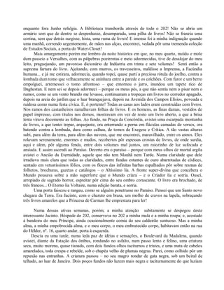 enquanto fora Junho refulgia. A Biblioteca transborda através de todo o 202! Não se abria um
armário sem que de dentro se despenhasse, desamparada, uma pilha de livros! Não se franzia uma
cortina, sem que detrás surgisse, hista, uma ruma de livros! E imensa foi a minha indignação quando
uma manhã, correndo urgentemente, de mãos nas alças, encontrei, vedada pôr uma tremenda coleção
de Estudos Sociais, a porta do Water-Closet!
       Mais amargamente porém me lembro da noite histórica em que, no meu quarto, moído e mole
dum passeio a Versalhes, com as pálpebras poeirentas e meio adormecidas, tive de desalojar do meu
leito, praguejando, um pavoroso dicionário de Indústria em trinta e sete volumes! Senti então a
suprema fartura do livro. Ajeitando, com murros, os travesseiros, maldisse a Imprensa, a Facúndia
humana... e já me estirara, adormecia, quando topei, quase parti a preciosa rótula do joelho, contra a
lombada dum tomo que velhacamente se aninhara entre a parede e os colchões. Com furor e um berro
empolguei, arremessei o tomo afrontoso – que entornou o jarro, inundou um tapete rico de
Daghestan. E nem sei se depois adormeci – porque os meus pés, a que não sentia nem o pisar nem o
rumor, como se um vento brando me levasse, continuaram a tropeças em livros no corredor apagado,
depois na areia do jardim que o luar branquejava, depois na Avenida dos Campos Elísios, povoada e
ruidosa como numa festa cívica. E, ó portento! Todas as casas aos lados eram construídas com livros.
Nos ramos dos castanheiros ramalhavam folhas de livros. E os homens, as finas damas, vestidos de
papel impresso, com títulos nos dorsos, mostravam em vez de rosto um livro aberto, a que a brisa
lenta virava docemente as folhas. Ao fundo, na Praça da Concórdia, avistei uma escarpada montanha
de livros, a que tentei trepar, arquejante, ora enterrando a perna em flácidas camadas de versos, ora
batendo contra a lombada, dura como calhau, de tomos de Exegese e Crítica. A tão vastas alturas
subi, para além da terra, para além das nuvens, que me encontrei, maravilhado, entre os astros. Eles
rolavam serenamente, enormes e mudos, recobertos pôr espessas crostas de livros, de onde surdia,
aqui e além, pôr alguma fenda, entre dois volumes mal juntos, um raiozinho de luz sufocada e
ansiada. E assim ascendi ao Paraíso. Decerto era o paraíso – porque com meus olhos de mortal argila
avistei o Ancião da Eternidade, aquele que não tem Manhã nem Tarde. Numa claridade que dele
irradiava mais clara que todas as claridades, entre fundas estantes de ouro abarrotadas de códices,
sentado em vetustíssimos fólios, com os flocos das infinitas barbas espalhados pôr sobre resmas de
folhetos, brochuras, gazetas e catálogos – o Altíssimo lia. A fronte super-divina que concebera o
Mundo pousava sobre a mão superforte que o Mundo criara – e o Criador lia e sorria. Ousei,
arrepiado de sagrado horror, espreitar pôr cima do seu ombro coruscante. O livro era brochado, de
três francos... O Eterno lia Voltaire, numa edição barata, e sorria.
       Uma porta faiscou e rangeu, como se alguém penetrasse no Paraíso. Pensei que um Santo novo
chegara da Terra. Era Jacinto, com o charuto em brasa, um molho de cravos na lapela, sobraçando
três livros amarelos que a Princesa de Carman lhe emprestara para ler!

      Numa dessas ativas semanas, porém, a minha atenção subitamente se despegou deste
interessante Jacinto. Hóspede do 202, conservava no 202 a minha mala e a minha roupa; e, acostado
à bandeira do meu Príncipe, ainda ocasionalmente comia do seu caldeirão suntuoso. Mas a minha
alma, a minha empobrecida alma, e o meu corpo, o meu embrutecido corpo, habitavam então na rua
do Hélder, nº. 16, quarto andar, porta à esquerda.
     Descia eu uma tarde, numa leda paz de idéias e sensações, o Boulevard da Madalena, quando
avistei, diante da Estação dos ônibus, rondando no asfalto, num passo lento e felino, uma criatura
seca, muito morena, quase tisnada, com dois fundos olhos taciturnos e tristes, e uma mata de cabelos
amarelados, toda crespa e rebelde, sob o chapéu velho de plumas negras. Parei, como colhido pôr um
repuxão nas entranhas. A criatura passou – no seu magro rondar de gata negra, sob um beiral de
telhado, ao luar de Janeiro. Dois poços fundos não luzem mais negra e taciturnamente do que luziam
 