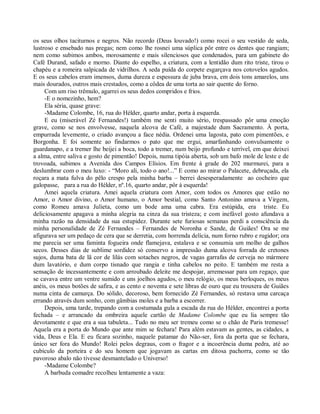 os seus olhos taciturnos e negros. Não recordo (Deus louvado!) como rocei o seu vestido de seda,
lustroso e ensebado nas pregas; nem como lhe rosnei uma súplica pôr entre os dentes que rangiam;
nem como subimos ambos, morosamente e mais silenciosos que condenados, para um gabinete do
Café Durand, safado e morno. Diante do espelho, a criatura, com a lentidão dum rito triste, tirou o
chapéu e a romeira salpicada de vidrilhos. A seda puída do corpete esgarçava nos cotovelos agudos.
E os seus cabelos eram imensos, duma dureza e espessura de juba brava, em dois tons amarelos, uns
mais dourados, outros mais crestados, como a côdea de uma torta ao sair quente do forno.
     Com um riso trêmulo, agarrei os seus dedos compridos e frios.
     -E o nomezinho, hem?
     Ela séria, quase grave:
     -Madame Colombe, 16, rua do Hélder, quarto andar, porta à esquerda.
     E eu (miserável Zé Fernandes!) também me senti muito sério, trespassado pôr uma emoção
grave, como se nos envolvesse, naquela alcova de Café, a majestade dum Sacramento. À porta,
empurrada levemente, o criado avançou a face nédia. Ordenei uma lagosta, pato com pimentões, e
Borgonha. E foi somente ao findarmos o pato que me ergui, amarfanhando convulsamente o
guardanapo, e a tremer lhe beijei a boca, todo a tremer, num beijo profundo e terrível, em que deixei
a alma, entre saliva e gosto de pimentão! Depois, numa tipóia aberta, sob um bafo mole de leste e de
trovoada, subimos a Avenida dos Campos Elísios. Em frente à grade do 202 murmurei, para a
deslumbrar com o meu luxo: - “Moro ali, todo o ano!...” E como ao mirar o Palacete, debruçada, ela
roçara a mata fulva do pêlo crespo pela minha barba – berrei desesperadamente ao cocheiro que
galopasse, para a rua do Hélder, nº.16, quarto andar, pôr à esquerda!
     Amei aquela criatura. Amei aquela criatura com Amor, com todos os Amores que estão no
Amor, o Amor divino, o Amor humano, o Amor bestial, como Santo Antonino amava a Virgem,
como Romeu amava Julieta, como um bode ama uma cabra. Era estúpida, era triste. Eu
deliciosamente apagava a minha alegria na cinza da sua tristeza; e com inefável gosto afundava a
minha razão na densidade da sua estupidez. Durante sete furiosas semanas perdi a consciência da
minha personalidade de Zé Fernandes – Fernandes de Noronha e Sande, de Guiães! Ora se me
afigurava ser um pedaço de cera que se derretia, com horrenda delícia, num forno rubro e rugidor; ora
me parecia ser uma faminta fogueira onde flamejava, estalava e se consumia um molho de galhos
secos. Desses dias de sublime sordidez só conservo a impressão duma alcova forrada de cretones
sujos, duma bata de lã cor de lilás com sotaches negros, de vagas garrafas de cerveja no mármore
dum lavatório, e dum corpo tisnado que rangia e tinha cabelos no peito. E também me resta a
sensação de incessantemente e com arroubado deleite me despojar, arremessar para um regaço, que
se cavava entre um ventre sumido e uns joelhos agudos, o meu relógio, os meus berloques, os meus
anéis, os meus botões de safira, e as cento e noventa e sete libras de ouro que eu trouxera de Guiães
numa cinta de camurça. Do sólido, decoroso, bem fornecido Zé Fernandes, só restava uma carcaça
errando através dum sonho, com gâmbias moles e a barba a escorrer.
     Depois, uma tarde, trepando com a costumada gula a escada da rua do Hélder, encontrei a porta
fechada – e arrancado da ombreira aquele cartão de Madame Colombe que eu lia sempre tão
devotamente e que era a sua tabuleta... Tudo no meu ser tremeu como se o chão de Paris tremesse!
Aquela era a porta do Mundo que ante mim se fechara! Para além estavam as gentes, as cidades, a
vida, Deus e Ela. E eu ficara sozinho, naquele patamar do Não-ser, fora da porta que se fechara,
único ser fora do Mundo! Rolei pelos degraus, com o fragor e a incoerência duma pedra, até ao
cubículo da porteira e do seu homem que jogavam as cartas em ditosa pachorra, como se tão
pavoroso abalo não tivesse desmantelado o Universo!
     -Madame Colombe?
     A barbuda comadre recolheu lentamente a vaza:
 