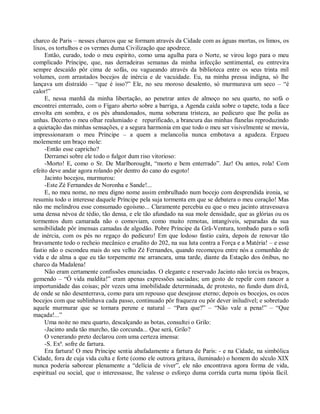 charco de Paris – nesses charcos que se formam através da Cidade com as águas mortas, os limos, os
lixos, os tortulhos e os vermes duma Civilização que apodrece.
     Então, curado, todo o meu espírito, como uma agulha para o Norte, se virou logo para o meu
complicado Príncipe, que, nas derradeiras semanas da minha infecção sentimental, eu entrevira
sempre descaído pôr cima de sofás, ou vagueando através da biblioteca entre os seus trinta mil
volumes, com arrastados bocejos de inércia e de vacuidade. Eu, na minha pressa indigna, só lhe
lançava um distraído – “que é isso?” Ele, no seu moroso desalento, só murmurava um seco – “é
calor!”
     E, nessa manhã da minha libertação, ao penetrar antes de almoço no seu quarto, no sofá o
encontrei enterrado, com o Fígaro aberto sobre a barriga, a Agenda caída sobre o tapete, toda a face
envolta em sombra, e os pés abandonados, numa soberana tristeza, ao pedicuro que lhe polia as
unhas. Decerto o meu olhar realumiado e repurificado, a brancura das minhas flanelas reproduzindo
a quietação das minhas sensações, e a segura harmonia em que todo o meu ser visivelmente se movia,
impressionaram o meu Príncipe – a quem a melancolia nunca embotava a agudeza. Ergueu
molemente um braço mole:
     -Então esse capricho?
     Derramei sobre ele todo o fulgor dum riso vitorioso:
     -Morto! E, como o Sr. De Marlborought, “morto e bem enterrado”. Jaz! Ou antes, rola! Com
efeito deve andar agora rolando pôr dentro do cano do esgoto!
     Jacinto bocejou, murmurou:
     -Este Zé Fernandes de Noronha e Sande!...
     E, no meu nome, no meu digno nome assim embrulhado num bocejo com desprendida ironia, se
resumiu todo o interesse daquele Príncipe pela suja tormenta em que se debatera o meu coração! Mas
não me melindrou esse consumado egoísmo... Claramente percebia eu que o meu jacinto atravessava
uma densa névoa de tédio, tão densa, e ele tão afundado na sua mole densidade, que as glórias ou os
tormentos dum camarada não o comoviam, como muito remotas, intangíveis, separadas da sua
sensibilidade pôr imensas camadas de algodão. Pobre Príncipe da Grã-Ventura, tombado para o sofá
de inércia, com os pés no regaço do pedicuro! Em que lodoso fastio caíra, depois de renovar tão
bravamente todo o recheio mecânico e erudito do 202, na sua luta contra a Força e a Matéria! – e esse
fastio não o escondeu mais do seu velho Zé Fernandes, quando recomeçou entre nós a comunhão de
vida e de alma a que eu tão torpemente me arrancara, uma tarde, diante da Estação dos ônibus, no
charco da Madalena!
     Não eram certamente confissões enunciadas. O elegante e reservado Jacinto não torcia os braços,
gemendo – “Ó vida maldita!” eram apenas expressões saciadas; um gesto de repelir com rancor a
importunidade das coisas; pôr vezes uma imobilidade determinada, de protesto, no fundo dum divã,
de onde se não desenterrava, como para um repouso que desejasse eterno; depois os bocejos, os ocos
bocejos com que sublinhava cada passo, continuado pôr fraqueza ou pôr dever iniludível; e sobretudo
aquele murmurar que se tornara perene e natural – “Para que?” – “Não vale a pena!” – “Que
maçada!...”
     Uma noite no meu quarto, descalçando as botas, consultei o Grilo:
     -Jacinto anda tão murcho, tão corcunda... Que será, Grilo?
     O venerando preto declarou com uma certeza imensa:
     -S. Exª. sofre de fartura.
     Era fartura! O meu Príncipe sentia abafadamente a fartura de Paris: - e na Cidade, na simbólica
Cidade, fora de cuja vida culta e forte (como ele outrora gritava, iluminado) o homem do século XIX
nunca poderia saborear plenamente a “delícia de viver”, ele não encontrava agora forma de vida,
espiritual ou social, que o interessasse, lhe valesse o esforço duma corrida curta numa tipóia fácil.
 