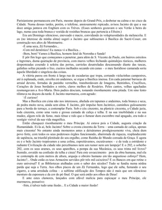 Parisianismo permanecera em Paris, mesmo depois do Grand-Prix, a desbotar na calma e no cisco da
Cidade. Numa dessas tardes, porém, o telefone, ansiosamente repicado, avisou Jacinto de que a sua
doce amiga jantava em Enghien com os Trèves. (Esses senhores gozavam o seu Verão à beira do
lago, numa casa toda branca e vestida de rosinhas brancas que pertencia a Efraim.)
      Era um Domingo silencioso, enevoado e macio, convidando às voluptuosidades da melancolia. E
eu (no interesse da minha alma) sugeri a Jacinto que subíssemos à Basílica do Sacré-Couer, em
construção nos altos de Montmartre.
      -É uma seca, Zé Fernandes...
      -Com mil demônios! Eu nunca vi a Basilica...
      -Bem, bem! Vamos à Basílica, homem fatal de Noronha e Sande!
      E pôr fim logo que começamos a penetrar, para além de S. Vicente de Paulo, em bairros estreitos
e íngremes, duma quietação de província, com muros velhos fechando quintalejos rústicos, mulheres
despenteadas cosendo à soleira das portas, carriolas desatreladas descansando diante das tascas,
galinhas soltas picando o lixo, cueiros molhados secando em canas – o meu fastidioso camarada soriu
àquela liberdade e singeleza das coisas.
      A vitória parou em frente à larga rua de escadarias que trepa, cortando vielazinhas campestres,
até à esplanada, onde, envolta em andaimes, se ergue a Basílica imensa. Em cada patamar barracas de
arraial devoto, forradas de paninho vermelho, transbordavam de Imagens, Bentinhos, Crucifixos,
Corações de Jesus bordados a retrós, claros molhos de Rosários. Pelos cantos, velhas agachadas
resmungavam a Ave-Maria. Dois padres desciam, tomando risonhamente uma pitada. Um sino lento
tilintava na doçura da tarde. E Jacinto murmurou, com agrado:
      ´-É curioso!
      Mas a Basílica em cima não nos interessou, abafada em tapumes e andaimes, toda branca e seca,
de pedra muito nova, ainda sem alma. E Jacinto, pôr impulso bem Jacíntico, caminhou gulosamente
para a borda do terraço, a contemplar Paris. Sob o céu cinzento, na planície cinzenta, a Cidade jazia,
toda cinzenta, como uma vasta e grossa camada de caliça e telha. E na sua imobilidade e na sua
mudez, algum rolo de fumo, mais tênue e ralo que o fumear dum escombro mal apagado, era todo o
vestígio visível da sua vida magnífica.
      Então chasqueei risonhamente o meu Príncipe. Aí estava pois a Cidade, augusta criação da
Humanidade. Ei-la aí, belo Jacinto! Sobre a crosta cinzenta da Terra – uma camada de caliça, apenas
mais cinzenta! No entanto ainda momentos antes a deixáramos prodigiosamente viva, cheia dum
povo forte, com todos os seus poderosos órgãos funcionando, abarrotada de riqueza, resplandecente
de sapiência, na triunfal plenitude do seu orgulho, como Rainha do Mundo coroada de Graça. E agora
eu e o belo Jacinto trepávamos a uma colina, espreitávamos, escutávamos – e de toda a estridente e
radiante Civilização da cidade não percebíamos nem um rumor nem um lampejo! E o 202, o soberbo
202, com os seus arames, os seus aparelhos, a pompa da sua Mecânica, os seus trinta mil livros?
Sumido, esvaído na confusão de telha e cinza! Para este esvaecimento pois da obra humana, mal ela
se contempla de cem metros de altura, arqueja o obreiro humano em tão angustioso esforço? Hem,
Jacinto?... Onde estão os teus Armazéns servidos pôr três mil caixeiros? E os Bancos em que retine o
ouro universal? E as Bibliotecas atulhadas com o saber dos séculos? Tudo se fundiu numa nódoa
parda que suja a Terra. Aos olhos piscos de um Zé Fernandes, logo que ele suba, fumando o seu
cigarro, a uma arredada colina – a sublime edificação dos Tempos não é mais que um silencioso
monturo da espessura e da cor do pó final. O que será então aos olhos de Deus!
      E ante estes clamores, lançados com afável malícia para espicaçar o meu Príncipe, ele
murmurou, pensativo:
      -Sim, é talvez tudo uma ilusão... E a Cidade a maior ilusão!
 