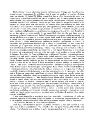 Tão facilmente vitorioso redobrei de facúndia. Certamente, meu Príncipe, uma Ilusão! E a mais
amarga, porque o Homem pensa Ter na Cidade a base de toda a sua grandeza e só nela tem a fonte de
toda a sua miséria. Vê, Jacinto! Na Cidade perdeu ele a força e beleza harmoniosa do corpo, e se
tornou esse ser ressequido e escanifrado ou obeso e afogado em unto, de ossos moles como trapos, de
nervos trêmulos como arames, com cangalhas, com chinós, com dentaduras de chumbo, sem sangue,
sem febra, sem viço, torto, corcunda – esse ser em que Deus, espantado, mal pode reconhecer o seu
esbelto e rijo e nobre Adão! Na Cidade findou a sua liberdade moral; cada manhã ela lhe impõe uma
necessidade, e cada necessidade o arremessa para uma dependência; pobre e subalterno, a sua vida é
um constante solicitar, adular, vergar, rastejar, aturar; e rico e superior como um Jacinto, a Sociedade
logo o enreda em tradições, preceitos, etiquetas, cerimônias, praxes, ritos, serviços mais disciplinares
que os dum cárcere ou dum quartel... A sua tranqüilidade (bem tão alto que Deus com ele
recompensa os Santos ) onde está, meu Jacinto? Sumida para sempre, nessa batalha desesperada pelo
pão, ou pela fama, ou pelo poder, ou pelo gozo, ou pela fugida rodela de ouro! Alegria como a haverá
na Cidade para esses milhões de seres que tumultuam na arquejante ocupação de desejar – e que,
nunca fartando o desejo, incessantemente padecem de desilusão, desesperança ou derrota? Os
sentimentos mais genuinamente humanos logo na Cidade se desumanizam! Vê, meu Jacinto! São
como luzes que o áspero vento do viver social não deixa arder com serenidade e limpidez; e aqui
abala e faz tremer; e além brutamente apaga; e adiante obriga a flamejar com desnaturada violência.
As amizades nunca passam de alianças que o interesse, na hora inquieta da defesa ou na hora sôfrega
do assalto, ata apressadamente com um cordel apressado, e que estalam ao menor embate da
rivalidade ou do orgulho. E o Amor, na Cidade, meu gentil Jacinto? Considera esses vastos armazéns
com espelhos, onde a nobre carne de Eva se vende, tarifada ao arrátel, como a de vaca! Contempla
esse velho Deus do Himeneu, que circula trazendo em vez do ondeante facho da Paixão a apertada
carteira do Dote! Espreita essa turba que foge dos largos caminhos assoalhados em que os Faunos
amam as Ninfas na boa lei natural, e busca tristemente os recantos lôbregos de Sodoma ou de
Lesbos!... Mas o que a cidade mais deteriora no homem é a Inteligência, porque ou lha arregimenta
dentro da banalidade ou lha empurra para a extravagância. Nesta densa e pairante camada de Idéias e
Fórmulas que constitui a atmosfera mental das Cidades, o homem que a respira, nela envolto, só
pensa todos os pensamentos já pensados, só exprime todas as expressões já exprimidas: - ou então,
para se destacar na pardacenta e chata Rotina e trepar ao frágil andaime da gloríola, inventa num
gemente esforço, inchando o crânio, uma novidade disforme que espante e que detenha a multidão
como um monstrengo numa feira. Todos, intelectualmente, são carneiros, trilhando o mesmo trilho,
balando o mesmo balido, com o focinho pendido para a poeira onde pisam, em fila, as pegadas
pisadas; - e alguns são macacos, saltando no topo de mastros vistosos, com esgares e cabriolas.
Assim, meu Jacinto, na Cidade, nesta criação tão antinatural onde o solo é de pau e feltro e alcatrão, e
o carvão tapa o céu, e a gente vive acamada nos prédios como o paninho nas lojas, e a claridade vem
pelos canos, e as mentiras se murmuram através de arames – o homem aparece como uma criatura
anti-humana, sem beleza, sem força, sem liberdade, sem riso, sem sentimento, e trazendo em si um
espírito que é passivo como um escravo ou impudente como um Histrião... E aqui tem o belo Jacinto
o que é a bela Cidade!
     E ante estas encanecidas e veneráveis invectivas, retumbadas pontualmente pôr todos os
Moralistas bucólicos, desde Hesíodo, através dos séculos – o meu Príncipe vergou a nuca dócil, como
se elas brotassem, inesperadas e frescas, duma Revelação superior, naqueles cimos de Montmartre:
     -Sim, com efeito, a Cidade... É talvez uma ilusão perversa!
     Insisti logo, com abundância, puxando os punhos, saboreando o meu fácil filosofar. E se ao
menos essa ilusão da Cidade tornasse feliz a totalidade dos seres que a mantém... Mas não ! Só uma
estreita e reluzente casta goza na Cidade os gozos especiais que ela cria. O resto, a escura, imensa
 