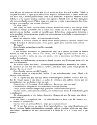 duma Virgem, nos quietos vergéis da Ásia, deverá novamente descer à terra de servidão. Virá ele, o
desejado? Porventura já algum grave rei do Oriente despertou, e olhou a estrela, e tomou a mirra nas
suas mãos reais, e montou pensativamente sobre o seu dromedário? Já pôr esses arredores da dura
Cidade, de noite, enquanto Caifás e Madalena ceiam lagosta no Paillard, andou um Anjo, atento, num
vôo lento, escolhendo um curral? Já de longe, sem moço que os tanja, na gostosa pressa dum divino
encontro, vem trotando a vaca, trotando o burrinho?
     -Tu sabes, Jacinto?
     Não, Jacinto não sabia – e queria acender o charuto. Forneci um fósforo ao meu Príncipe. Ainda
rondamos no terraço, espalhando pelo ar outras idéias sólidas que no ar se desfaziam. Depois
penetrávamos na Basílica – quando um Sacristão nédio, de barrete de veludo, cerrou fortemente a
porta, e um Padre passou, enterrando na algibeira, com um cansado gesto final e como para sempre, o
seu velho Breviário.
     -Estou com uma sede, Jacinto... Foi esta tremenda Filosofia!
     Descemos a escadaria, armada em arraial devoto. O meu pensativo camarada comprou uma
imagem da Basílica. E saltávamos para a vitória, quando alguém gritou rijamente, numa surpresa:
     -Eh Jacinto!
     O meu Príncipe abriu os braços, também espantado:
     -Eh Maurício!
     E, num alvoroço, atravessou a rua, para um café, onde, sob o toldo de riscadinho, um robusto
homem, de barba em bico, remexia o seu absinto, com o chapéu de palha descaído na nuca, a
quinzena solta sobre a camisa de seda, sem gravata, como se descansasse num banco, entre as
sombras do seu jardim.
     E ambos, apertando as mãos, se admiravam daquele encontro, num Domingo de Verão, sobre as
alturas de Montmartre.
     -Ó! eu estou aqui no meu bairro! – exclamava alegremente Maurício. Em famíçia, em chinelos...
Há três meses que subi para estes cimos da Verdade... Mas tu na Santa Colina, homem profano da
planície e das ruas de Israel!
     O meu Príncipe mostrou o seu Zé Fernandes:
     -Com este amigo, em peregrinação à Basílica... O meu amigo Fernandes Lorena... Maurício de
Mayolle, velho camarada.
     Mr. De Mayolle (que, pela face larga e nariz nobremente grosso, lembrava Francisco de Valois,
Rei de França) ergueu o seu chapéu de palha. E empurrava uma cadeira, insistia que nos
acomodássemos para um absinto ou para um bock.
     -Toma um bock, Zé Fernandes! – lembrou Jacinto. – Tu estavas a ganir com sede!
     Corri lentamente a língua sobre os beiços mais secos que pergaminhos:
     Estou a guardar esta sedezinha para logo, para jantar, com um vinhozinho gelado!
     Maurício saudou, com silenciosa admiração, esta minha avisada malícia. E imediatamente, para
o meu Príncipe:
     -Há três anos que não te vejo, Jacinto... Como tem sido possível, neste Paris que é uma aldeola e
que tu atravancas?
     -A vida, Maurício, a espalhada vida... Com efeito! Há três anos, desde a casa dos Lamotte-Orcel.
Tu ainda visitas esse santuário?
     Maurício atirou um gesto desdenhoso e largo, que sacudia um mundo:
     -Ó! Há mais dum ano que me separei dessa bicharia herética... Uma turba indisciplinada, meu
Jacinto! Nenhuma fixidez, um diletantismo estonteado, carência completa e cômica de toda a base
experimental... Quando tu ias aos Lamotte-Orcel, e à Parola do 37, e à Cerveja ideal, o que
reinava?...
 