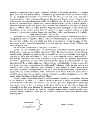 simpatia e concordância que a erguia, a mantinha embalada e rebrilhando nas alturas. Era servido
pelas coisas com docilidade e carinho; - e não recordo que jamais lhe estalasse um botão da camisa,
ou que um papel maliciosamente se escondesse dos seus olhos, ou que ante a sua vivacidade e
pressa uma gaveta pérfida emperrasse. Quando um dia, rindo com descrido riso da Fortuna e da sua
roda, comprou a um sacristão espanhol um Décimo de Lotaria, logo a Fortuna, ligeira e ridente sobre
a sua roda, correu num fulgor, para lhe trazer quatrocentas mil pesetas. E no céu as Nuvens, pejadas e
lentas se avistavam Jacinto sem guarda-chuva, retinham com reverência as suas águas até que ele
passasse... Ah! O âmbar e o funcho da Srª.D. Angelina tinham escorraçado do seu destino, bem
triunfalmente e para sempre, a Sorte-Ruim! A amorável avó (que eu conheci obesa, com barba)
costumava citar um soneto natalício do desembargador Nunes Velho contendo um verso de boa lição:
                           Sabei, senhora que esta vida é um rio....
     Pois um rio de Verão, manso, translúcido, harmoniosamente estendido sobre uma areia macia e
alva, pôr entre arvoredos fragrantes e ditosas aldeias, não ofereceria àquele que o descesse num barco
de cedro, bem toldado e bem almofadado, com frutas e Champanhe a refrescar em gelo, um Anjo
governando ao leme, outros Anjos puxando à sirga, mais segurança e doçura do que a Vida oferecia
ao meu amigo Jacinto.
     Pôr isso nós lhe chamávamos “o Príncipe da Grã-Ventura”!
     Jacinto e eu, José Fernandes, ambos nos encontramos e acamaradamos em Paris, nas Escolas do
Bairro Latino – para onde me mandara meu bom tio Afonso Fernandes Lorena de Noronha e Sande,
quando aqueles malvados me riscaram da Universidade pôr eu ter esborrachado, numa tarde de
procissão, na Sofia, a cara sórdida do dr. Pais Pita. Ora nesse tempo Jacinto concebera uma idéia...
Este Príncipe concebera a idéia de que o “homem só é superiormente feliz quando é superiormente
civilizado”. E pôr homem civilizado o meu camarada entendia aquele que, robustecendo a sua força
pensante com todas as noções adquiridas desde Aristóteles, e multiplicando a potência corporal dos
seus órgãos com todos os mecanismos inventados desde Terâmenes, criador da roda, se torna um
magnífico Adão, quase onipotente, quase onisciente, e apto portanto a recolher dentro duma
sociedade, e nos limites do Progresso (tal) como ele se comportava em 1875) todos os gozos e todos
os proveitos que resultam de Saber e Poder... Pelo menos assim Jacinto formulava copiosamente a
sua idéia, quando conversávamos de fins e destinos humanos, sorvendo bocks poeirentos, sob o toldo
das cervejarias filosóficas, no Boulevard Saint-Michel.
     Este conceito de Jacinto impressionara os nossos camaradas de cenáculo, que tendo surgido para
a vida intelectual, de 1866 a 1875, entre a batalha de Sadova e a batalha de Sedan e ouvindo
constantemente, desde então, aos técnicos e aos filósofos, que fora a Espingarda-de-agulha que
vencera em Sadova e fora o Mestre-de-escola quem vencera em Sedan, estavam largamente
preparados a acreditar que a felicidade dos indivíduos, como a das nações, se realiza pelo ilimitado
desenvolvimento da Mecânica e da erudição. Um desses moços mesmo, o nosso inventivo Jorge
Carlande, reduzira a teoria de Jacinto, para lhe facilitar a circulação e lhe condensar o brilho, a uma
forma algébrica:



                 Suma ciência
                        X                                          = Suma felicidade
                 Suma potência
 