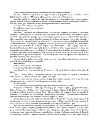 Jacinto catou lentamente as suas recordações pôr entre os pêlos do bigode:
     -Eu sei!... Reinava Wagner e a Mitologia Eddica, e o Raganarock, e as Normas... Muito
Pré-Rafaelismo também, e Montagna, e Fra-Angélico... Em moral, o Renanismo.
     Maurício sacudia os ombros. Ó, tudo isso pertencia a um passado arcaico, quase lacustre!
Quando Madame de Lamotte-Orcel remobiliara a sala com veludos Morris, grossas alcachofras sobre
tons de Açafrão, já o Renanismo passara, tão esquecido como o Cartesianismo...
     -Tu ainda és do tempo do culto do Eu?
     O meu Príncipe suspirou risonhamente:
     -Ainda o cultivei.
     -Pois bem! Logo depois foi o Hartmanismo, o Inconsciente. Depois o Nietzismo, o Feudalismo
espiritual... Depois grassou o Tolstoísmo, um furor imenso de renunciamento neocenobítico. Ainda
me lembro dum jantar em que apareceu um mostrengo dum eslavo, de guedelha sórdida, que atirava
olhos medonhos para o decote da pobre condessa de Arche, e que grunhia com o dedo espetado: -
“Busquemos a luz, muito pôr baixo, no pó da terra!” – e à sobremesa bebemos à delícia da humildade
e do trabalho servil, com aquele Champanhe Marceaux granitado que a Matilde dava nos grandes
dias em copos da forma do Sã-Graal! Depois veio Emersonismo... Mas a praga cruel foi o
Ibsenismo! Enfim, meu filho, uma Babel de Éticas e Estéticas. Paris parecia demente. Já havia uns
desgarrados que tendiam para o Luciferismo. E amiguinhas nossas, coitadas, iam descambando para
o Falismo, uma moxinifada místico-brejeira, pregada pôr aquele pobre La Carte que depois se fez
Monge Branco, e que anda no Deserto... Um horror! E uma tarde, de repente, toda esta massa se
precipita com ânsia para o Ruskinismo!
     Eu, agarrado à bengala, bem no chão, sentia como um vendaval que redemoinhava, me torcia o
crânio! E até Jacinto balbuciou, esgazeado:
     -O Ruskinismo?
     -Sim, o velho Ruskin... John Ruskin!
     O meu ditoso Príncipe compreendeu:
     -Ah, Ruskin!... As sete lâmpadas da Arquitetura, A Coroa de Oliveira Brava... É o culto da
Beleza!
     -Sim! O culto da Beleza – confirmou Maurício. Mas a esse tempo eu, enjoado, já descera de
todas nuvens vãs... Pisava um chão mais seguro, mais fértil.
     Deu um sorvo lento ao absinto, cerrando as pálpebras. Jacinto esperava, com o seu fino nariz
dilatado, como para respirar a Flor de Novidade que ia desabrochar:
     -E então? então?...
     Mas o outro murmurou, dispersamente, pôr entre reticências em que se velava:
     -Vim para Montmartre... Tenho aqui um amigo, um homem de gênio, que percorreu toda a
Índia... Viveu com os Toddas, esteve nos mosteiros de Grama-Khian e de Dashi-Lumbo, e estudou
com Gengen-Chutu no retiro santo de Urga... Gengen-Chuty foi a décima Sexta encarnação de
Guatama, e era portanto um Boddi-sattva... Trabalhamos, procuramos... Não são visões. Mas fatos,
experiências bem antigas, que vêm talvez desde os tempos de Cristna...
     Através destes nomes, que exalavam um perfume triste de vetustos ritos, arredara a cadeira. E de
pé, deixando cair sobre a mesa, distraidamente, para pagar o absinto, moedas de prata e moedas de
cobre, murmurava com os olhos descansados em Jacinto, mas perdidos noutra visão:
     -Pôr fim tudo se reduz ao supremo desenvolvimento da Vontade dentro da suprema pureza da
Vida. É toda a ciência e força dos grandes mestres Hindus... Mas a pureza absoluta da vida, eis a luta,
eis o obstáculo! Não basta mesmo o Deserto, nem o bosque do mais velho templo no alto Tibete...
Ainda assim, meu Jacinto, já obtivemos resultados bem estranhos. Sabes as experiências de Tyndall,
com as chamas sensitivas... O pobre químico, para demonstrar as vibrações do som, tocou quase às
 