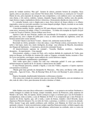 portas da verdade esotérica. Mas quê! homem de ciência, portanto homem de estupidez, ficou
aquém, entre as suas placas e suas retortas! Nós fomos além. Verificamos as ondulações da Vontade!
Diante de nós, pela expansão da energia do meu companheiro, e em cadência com o seu mandado,
uma chama, a três metros, ondulou, rastejou, despediu línguas ardentes, lambeu uma alta parede,
rugiu furiosa e negra, resplandeceu direita e silenciosa, e bruscamente abatida em cinza morreu!
     E o estranho homem, com o chapéu para a nuca, ficou imóvel, de braços abertos e os olhares
esgazeados, como no renovado assombro e no transe daquele prodígio. Depois, recaindo no seu modo
fácil e sereno, acendendo devagar um cigarro:
     -Uma destas manhãs, Jacinto , apareço no 202, para almoçar contigo, e levo o meu amigo. Ele só
come arroz, um pouco de salada, e fruta. E conversamos... Tu tinhas um exemplar do Sepber-Zerijab
e outro do Targun d’Onkelus. Preciso folhear esses livros.
     Apertou a mão do meu Príncipe, saudou este assombrado Zé Fernandes, e serenamente seguiu
pela quieta rua, com o chapéu de palha para a nuca, as mãos enterradas nas algibeiras, como um
homem natural entre coisas naturais.
     -Ó Jacinto! Quem é este bruxo? Conta!... Quem é ele, santíssimo nome de Deus?
     Recostado na vitória, ajeitando o vinco das calças, o meu Príncipe contou, concisamente. Era um
nobre e leal rapaz, muito rico, muito inteligente, da antiga casa soberana de Mayolle, descendente
dos Duques de Septimania... E murmurou, através do costumado bocejo:
     -Ó desenvolvimento supremo da vontade!... Teosofia, Budismo esotérico... Aspirações,
decepções... Já experimentei... Uma maçada!
     Atravessamos, calados, o rumor de Paris, sob a moleza abafada do crepúsculo de Verão, para
jantar no Bosque, no Pavilhão de Armenoville, onde os Tziganes, avistando Jacinto, tocaram o Hino
da Carta com paixão, com langor, numa cadência de czarda dolorosa e áspera.
     E eu, desdobrando regaladamente o guardanapo:
     -Pois venha agora para a minha rica sede esse vinhozinho gelado! E creio que estabeleci
definitivamente no espírito do Sr. D. Jacinto o salutar horror da Cidade!
     O meu Príncipe percorria, catando o bigode, a Lista dos Vinhos, enquanto o Copeiro esperava
com pensativa reverência:
     -Mande gelar duas garrafas de champanhe St. Marceaux... Mas antes, um Barsac velho, apenas
refrescada... Água de Evian... Não, de Bussang! Bem, de Evian e de Bussang! E, para começar, um
bock.
     Depois, bocejando, desabotoando lentamente a sobrecasaca cinzenta:
     -Pois estou com vontade de construir uma casa nos cimos de Montmartre, com um miradouro no
alto, todo de vidro e ferro, para descansar de tarde e dominar a Cidade...


                                                  VII

    Julho findara com uma chuva refrescante e consoladora: - e eu pensava em realizar finalmente a
minha romagem às cidades da Europa, sempre retardada, através da Primavera, pelas surpresas do
Mundo e da Carne. Mas, de repente, Jacinto começou a rogar e a reclamar que o seu Zé Fernandes o
acompanhasse, todas as tardes, a casa de Madame de Oriol! E eu compreendi que o meu Príncipe (à
maneira do divino Aquiles, que, sob a tenda, e junto da branca, insípida e dócil Briseida, nunca
dispensava Pátroclo) desejava Ter, no retiro do Amor, a presença, o conforto e o socorro da amizade.
Pobre Jacinto! Logo pela manhã combinava pelo telefone com Madame de Oriol essa hora de
quietação e doçura. E assim encontrávamos sempre superfina Dama prevenida e solitária naquela sala
da rua de Lisbonne, onde Jacinto e eu mal cabíamos, sufocávamos na confusão, entre os cestos de
 