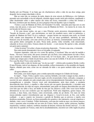 fúnebre pôr um Príncipe. E no beijo que ele chuchurreava sobre a mão da sua doce amiga, para
despedir, havia sempre alacridade e alívio.
       Mas ao outro dia, ao começar da tarde, depois de errar através da Biblioteca e do Gabinete,
puxando sem curiosidade a tira do telégrafo, atirando algum recado mole pelo telefone, espalhando o
olhar desalentado sobre o saber imenso dos trinta mil livros, remexendo a colina dos Jornais e
Revistas, terminava pôr me chamar, já com a preguiça triste da façanha a que se impelia:
       -Vamos a casa de Madame de Oriol, Zé Fernandes? Eu tinha marcadas para hoje seis ou sete
coisas, mas não posso, é uma seca! Vamos a casa de Madame de Oriol... Ao menos lá, às vezes, há
um bocado de frescura e paz.
       E foi uma dessas tardes, em que o meu Príncipe assim procurava desesperadamente um
“bocado de frescura e paz”, que encontramos, ao meio da escadaria suave, entre as palmeiras, o
marido de Madame de Oriol. Eu já o conhecia – porque Jacinto mo mostrara uma noite, no Grand
Café, ceando com dançarinas do Moulin Rouge. Era um moço gordalhufo, indolente, de uma
brancura crua de toucinho, com uma calvície já séria e já lustrosa, constantemente acariciada pelos
seus gordos dedos carregados de anéis. Nessa tarde, porém, vinha vermelho, todo emocionado,
calçando as luvas com cólera. Estacou diante de Jacinto – e sem mesmo lhe apertar a mão, atirando
um gesto para o patamar:
       -Visita lá acima? Vai achar a Joana em péssima disposição... Tivemos uma cena, e tremenda.
       Deu outro puxão desesperado à luva cor de palha, já esgaçada:
       -Estamos separados, cada um vive como lhe apetece, é excelente! Mas em tudo há medida e
forma... Ela tem o meu nome, não posso consentir que em Paris, com conhecimento de todo o Paris,
seja a amante do trintanário. Amantes da nossa roda, vá! Um lacaio, não!... Se quer dormir com os
criados que emigre para o fundo da província, para a sua casa de Corbelle. E lá até com os animais!...
Foi o que lhe disse! Ficou como uma fera.
       Sacudiu então a mão de Jacinto que “era da sua roda” – rebolou pela escadaria florida e nobre.
O meu Príncipe, imóvel nos degraus, de face pendida, cofiava lentamente os fios pendidos do bigode.
Depois, olhando para mim, como um ser saturado de tédio e em quem nenhum tédio novo pode
caber:
       -Já agora subamos, sim?
       Parti então, com muita alegria, para a minha apetecida romagem às Cidades da Europa.
       Ia viajar!... Viajei. Trinta e quatro vezes, à pressa, bufando, com todo o sangue na face, desfiz e
refiz a mala. Onze vezes passei o dia num vagão, envolto em poeirada e fumo, sufocado, a arquejar, a
escorrer de suor, saltando em cada estação para sorver desesperadamente limonadas mornas que me
escangalhavam a entranha. Catorze vezes subi derreadamente, atrás dum criado, a escadaria
desconhecida dum Hotel,; e espalhei o olhar incerto pôr um quarto desconhecido; e estranhei uma
cama desconhecida, de onde me erguia, estremunhado, para pedir em línguas desconhecidas um café
com leite que me sabia a fava, um banho de tina que me cheirava a lodo. Oito vezes travei bulhas
abomináveis na rua com cocheiros que me espoliavam. Perdi uma chapeleira, quinze lenços, três
ceroulas, e duas botas, uma branca, outra envernizada, ambas do pé direito. Em mais de trinta
mesas-redondas esperei tristonhamente que me chegasse o boeuf-à-la-mode, já frio, com molho
coalhado – e que o copeiro me trouxesse a garrafa de Bordéus que eu provava e repelia com
desditosa carantonha. Percorri, na fresca penumbra dos granitos e dos mármores, com pé respeitoso e
abafado, vinte e nove Catedrais. Trilhei molemente, com uma dor surda na nuca, em catorze museus,
cento e quarenta salas revestidas até aos tetos de Cristos, heróis, santos, ninfas, princesas, batalhas,
arquiteturas, verduras, nudezes, sombrias manchas de betume, tristezas das formas imóveis!... E o dia
mais doce foi quando em Veneza, onde chovia desabaladamente, encontrei um velho inglês de penca
 
