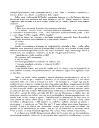 flamejante que habitara o Porto, conhecera o Ricardo, o José Duarte, o Visconde do Bom Sucesso, e
as Limas da Boa vista... Gastei seis mil francos. Tinha viajado.
      Enfim, numa bendita manhã de Outubro, na primeira friagem e névoa de Outono, avistei com
enternecido alvoroço as cortinas de seda ainda fechadas no meu 202! Afaguei o ombro do Porteiro.
No patamar, onde encontrei o ar macio e tépido que deixara em Florença, apertei os ossos do Grilo
excelente:
      -E Jacinto?
      O digno negro murmurou, de entre os altos, reluzentes colarinhos:
      -S. Exª. circula... Pesadote, fartote. Entrou tarde do baile da Duquesa de Loches. Era o contrato
de casamento de Mademoiselle de Loches... Ainda tomou antes de se deitar um chá gelado... E disse
a coçar a cabeça: “Eh! Que maçada! Eh! Que maçada!”
      Depois do banho e do chocolate, às dez horas, consolado e quentinho dentro do roupão de
veludo, rompi pelo quarto do meu Príncipe, de braços abertos e sedentos:
      -Ó Jacinto!
      -Ó viajante!...
      Quando nos estreitamos, fartamente, eu recuei para lhe contemplar a face – e nela a alma.
Encolhido numa quinzena de pano cor de malva orlada de peles de marta, com os pêlos do bigode
murchos, as suas duas rugas mais cavadas, uma moleza nos ombros largos, o meu amigo parecia já
vergado sob o peso e a opressão e o terror do seu dia. Eu sorri, para que ele sorrisse:
      -Valente Jacinto... Então como tens vivido?
      Ele respondeu, muito serenamente:
      -Como um morto.
      Forcei uma gargalhada leve, como se o seu mal fosse leve:
      -Forcei uma gargalhada leve, como se o seu mal fosse leve:
      -Aborrecidote, hem?
      O meu Príncipe lançou, num gesto tão vencido, um ó tão cansado – que eu compadecido de
novo o abracei, o estreitei, como para lhe comunicar uma parte desta alegria sólida e pura que recebi
do meu Deus!

      Desde essa manhã, Jacinto começou a mostrar claramente, escancaradamente, ao seu Zé
Fernandes, o tédio de que a existência o saturava. O seu cuidado realmente e o seu esforço
consistiram então em sondar e formular esse tédio – na esperança de o vencer logo que lhe
conhecesse bem a origem e a potência. E o meu pobre Jacinto reproduziu a comédia pouco divertida
dum Melancólico que perpetuamente raciocina a sua Melancolia! Nesse raciocínio, ele partia sempre
do fato irrecusável e maciço – que a sua vida especial de Jacinto continha todos os interesses e todas
as facilidades, possíveis no século XIX, numa vida de homem que não é um Gênio, nem um Santo.
Com efeito! Apesar do apetite embotado pôr doze anos de Champanhes e molhos ricos ele
conservava a sua rijeza de pinheiro bravo; na luz da sua inteligência não aparecera nem tremor nem
morrão; a boa terra de Portugal, e algumas Companhias maciças, pontualmente lhe forneciam a sua
doce centena de contos; sempre ativas e sempre fiéis o cercavam as simpatias duma Cidade
inconstante e chasqueadora; o 202 estourava de confortos; nenhuma amargura de coração o
atormentava; - e todavia era um Triste. Pôr que?... E daqui saltava, com certeza fulgurante, à
conclusão de que a sua tristeza, esse cinzento burel em que a sua alma andava amortalhada, não
provinha da sua individualidade de Jacinto – mas da Vida, do lamentável, do desastroso fato de
Viver! E assim o saudável, intelectual, riquíssimo, bem acolhido Jacinto tombara no Pessimismo.
      E um Pessimismo irritado! Porque (segundo afirmava) ele nascera para ser tão naturalmente
otimista como um pardal ou um gato. E, até aos doze anos, enquanto fora um bicho superiormente
 