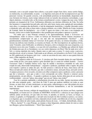 amimado, com a sua pele sempre bem coberta, o seu prato sempre bem cheio, nunca sentira fadiga,
ou melancolia, ou contrariedade, ou pena – e as lágrimas eram para ele tão incompreensíveis que lhe
pareciam viciosas. Só quando crescera, e da animalidade penetrara na humanidade, despontara nele
esse fermento de tristeza, muito tempo indesenvolvido no tumulto das primeiras curiosidades, e que
depois alastrara, o invadira todo, se lhe tornara consubstancial e como o sangue das suas veias. Sofrer
portanto era inseparável de Viver. Sofrimentos diferentes nos destinos diferentes da Vida. Na turba
dos humanos é a angustiada luta pelo pão, pelo teto, pelo lume; numa casta, agitada pôr necessidades
mais altas, é a amargura das desilusões, o mal da imaginação insatisfeita, o orgulho chocando contra
o obstáculo; nele, que tinha os bens todos e desejos nenhuns, era o tédio. Miséria do Corpo, tormento
da Vontade, fastio da Inteligência – eis a Vida! E agora aos trinta e três anos a sua ocupação era
bocejar, correr com os dedos desalentados a face pendida para nela palpar e apetecer a caveira.
       Foi então que o meu Príncipe começou a ler apaixonadamente, desde o Eclesiastes até
Schopenhauer, todos os líricos e todos os teóricos do Pessimismo. Nestas leituras encontrava a
reconfortante comprovação de que o seu mal não era mesquinhamente “Jacíntico” – mas
grandiosamente resultante duma Lei Universal. Já há quatro mil anos, na remota Jerusalém, a Vida,
mesmo nas delícias mais triunfais, se resumia em Ilusão. Já o Rei incomparável, de sapiência divina,
sumo Vencedor, sumo Edificador, se enfastiava, bocejava, entre os despojos das suas conquistas, e os
mármores novos dos seus Templos, e as suas três mil concubinas, e as Rainhas que subiam do fundo
da Etiópia para que ele as fecundasse e no seu ventre depusesse um Deus! Não há nada novo sob o
Sol, e a eterna repetição dos males. Quanto mais se sabe mais se pena. E o justo como o perverso,
nascidos do pó, em pó se tornam. Tudo tende ao pó efêmero, em Jerusalém e em Paris! E ele, obscuro
no 202, padecia pôr ser homem e pôr viver – como no seu trono de ouro, entre os seus quatro leões de
ouro, o filho magnífico de David.
       Não se separava então do Eclesiastes. E circulava pôr Paris trazendo dentro do cupé Salomão,
como irmão de dor, com quem repetia o grito desolado que é a suma da verdade humana – Vanitas
Vanitatum! Tudo é Vaidade! Outras vezes, logo de manhã o encontrava estendido no sofá, num
roupão de seda, absorvendo Schopenhauer – enquanto o pedicuro, ajoelhado sobre o tapete, lhe polia
com respeito e perícia as unhas dos pés. Ao lado pousava a chávena de Saxe, cheia desse café de
Moca enviado pôr emires do Deserto, que não o contentava nunca, nem pela força, nem pelo aroma.
A espaços pousava o livro no peito, resvalava um olhar compassivo para o pedicuro, como a procurar
que dor o torturaria – pois que a todo o viver corresponde um sofrer. Decerto o remexer assim,
perpetuamente, em pés alheios... E quando o pedicuro se erguia, Jacinto abria para ele um sorriso de
confraternidade – com um “adeus, meu amigo” que era um “adeus, meu irmão!”
       Esse foi o período esplêndido e soberbamente divertido do seu tédio. Jacinto encontrara enfim
na vida uma ocupação grata – mal dizer da Vida! E para que pudesse maldizer em todas as suas
formas, as mais ricas, as mais intelectuais, as mais puras, sobrecarregou a sua vida própria de novo
luxo, de interesses novos de espírito, e até de fervores humanitários, e até de curiosidades
supernaturais.
       O 202, nesse Inverno, refulgiu de magnificência. Foi então que ele iniciou em Paris, repetindo
Heliogábalo, os Festins de Cor contados na HISTÓRIA AUGUSTA: e ofereceu às suas amigas esse
sublime jantar cor-de-rosa, em que tudo era róseo, as paredes, os móveis, as luzes, as louças, os
cristais, os gelados, os Champanhes, e até (pôr uma invenção da Alta Cozinha) os peixes, e as carnes,
e os legumes, que os escudeiros serviam, empoados de pó rosado, com librés da cor de rosa, enquanto
do teto, dum velário de seda rosada, caíam pétalas frescas de rosas... A Cidade, deslumbrada, clamou:
- “Bravo, Jacinto!” E o meu Príncipe, ao rematar a festa fulgurante, plantou diante de mim as mãos
nas ilhargas e gritou triunfalmente: - “Hem? Que maçada!...”
 