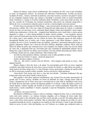 Depois do almoço, como chovia sombriamente, não arredamos do 202, com os pés estendidos
ao lume, em preguiçoso silêncio. Eu terminara pôr adormecer beatificamente. Acordei aos passos
açodados do Grilo... Jacinto, enterrado na poltrona, com umas tesouras, recortava um papel! E nunca
eu me compadeci daquele amigo, que cansara a mocidade a acumular todas as noções formuladas
desde Aristóteles e a juntar os inventos realizados desde Terâmenes, como nessa tarde de festa, em
que ele, cercado de Civilização nas máximas proporções, para gozar nas máximas proporções a
delícia de viver, se encontrava reduzido, junto ao seu lar, a recortar papéis com uma tesoura!
       O Grilo trazia um presente do Grão-Duque – uma caixa de prata, forrada de cedro, e cheia dum
chá precioso, colhido, flor a flor, nas veigas de Kiang-Sou pôr mãos puras de virgens, e conduzido
através da Ásia, em caravanas, com a veneração duma relíquia. Então, para despertar o nosso torpor,
lembrei que tomássemos o divino chá – ocupação bem harmônica com a tarde triste, a chuva grossa
alagando os vidros, e a clara chama bailando no fogão. Jacinto acendeu – e um escudeiro acercou
logo a mesa de Efraim para que nós lhe estreássemos os serviços destros. Mas o meu Príncipe, depois
de a altear, para o meu espanto, até aos cristais do lustre, não conseguiu, apesar de uma suada e
desesperada batalha com as molas, que a mesa regressasse a uma altura humana e caseira. E o
escudeiro de novo a levou, levantada como um andaime, quimérica, unicamente aproveitável para o
gigante Adamastor. Depois veio a caixa do chá entre chaleiras, lâmpadas, coadores, filtros, todo um
fausto de alfaias de prata, que comunicavam a essa ocupação, tão simples e doce em casa de minha
tia, fazer chá, a majestade dum rito. Prevenido pelo meu camarada da sublimidade daquele chá de
Kiang-Sou, ergui a chávena aos lábios com reverência. Era uma infusão descorada que sabia a malva
e a formiga. Jacinto provou, cuspiu, blasfemou. Não tomamos chá.
       Ao cabo de outro pensativo silêncio, murmurei, com os olhos perdidos no lume:
       -E as obras de Tormes? A igreja... Já haverá igreja nova?
       Jacinto retomara o papel e a tesoura:
       -Não sei... não tornei a receber carta do Silvério... Nem imagino onde param os ossos... Que
lúgubre história!
       Depois chegou a hora das luzes e do jantar. Eu encomendara pelo Grilo ao nosso magistral
cozinheiro uma larga travessa de arroz-doce, com as iniciais de Jacinto e a data ditosa em canela, à
moda amável da nossa meiga terra. E o meu Príncipe à mesa, percorrendo a lâmina de marfim onde
no 202 se escreviam os pratos a lápis vermelho, louvou com fervor a idéia patriarcal:
       -Arroz-doce! Está escrito com dois ss, mas não tem dúvida... Excelente lembrança! Há que
tempos não como arroz-doce! Desde a morte da avó.
       Mas quando o arroz-doce apareceu triunfalmente, que vexame! Era um prato monumental, de
grande arte! O arroz, maciço, moldado em forma de pirâmide do Egito, emergia duma calda de
cereja, e desaparecia sob os frutos secos que o revestiam até ao cimo onde se equilibrava uma coroa
de Conde feita de chocolate e gomos de tangerina gelada! E as iniciais, a data, tão lindas e graves na
canela ingênua, vinham traçadas nas bordas da travessa com violetas pralinadas! Repelimos, num
mudo horror, o prato acanalhado. E Jacinto, erguendo o copo de Champanhe, murmurou como num
funeral pagão:
       -Ad Manes, aos nossos mortos!
       Recolhemos à Biblioteca, a tomar o café no conchego e alegria do lume. Fora, o vento bramava
como num ermo serrano; e as vidraças tremiam, alagadas, sob as bátegas da chuva irada. Que
dolorosa noite para os dez mil pobres que em Paris erram sem pão e sem lar! Na minha aldeia, entre
cerro e vale, talvez assim rugisse a tormenta. Mas aí cada pobre, sob o abrigo da sua telha vã, com a
sua panela atestada de couves, se agacha no seu mantéu ao calor da lareira. E para os que não tenham
lenha ou couve, lá está o João das Quintãs, ou a tia Vicência, ou o abade, que conhecem todos os
 