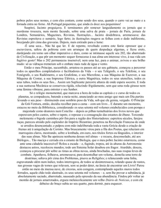 pobres pelos seus nomes, e com eles contam, como sendo dos seus, quando o carro vai ao mato e a
fornada entra no forno. Ah Portugal pequenino, que ainda és doce aos pequeninos!
        Suspirei, Jacinto preguiçava. E terminamos pôr remexer languidamente os jornais que o
mordomo trouxera, num monte facundo, sobre uma salva de prata – jornais de Paris, jornais de
Londres, Semanários, Magazines, Revistas, Ilustrações... Jacinto desdobrava, arremessava: das
Revistas espreitava o sumário, logo farto; às ilustrações rasgava as folhas com o dedo indiferente,
bocejando pôr cima das gravuras. Depois, mais estirado para o lume:
        -É uma seca... Não há que ler. E de repente, revoltado contra este fastio opressor que o
escravizava, saltou da poltrona com um arranque de quem despedaça algemas, e ficou ereto,
dardejando em torno um olhar imperativo e duro, como se intimasse aquele seu 202, tão abarrotado
de Civilização, a que pôr um momento sequer fornecesse à sua alma um interesse vivo, à sua vida um
fugitivo gosto! Mas o 202 permaneceu insensível; nem uma luz, para o animar, avivou o seu brilho
mudo: só as vidraças tremeram sob o embate mais rude de água e vento.
        Então o meu Príncipe, sucumbido, arrastou os passos até ao seu gabinete, começou a percorrer
todos os aparelhos completadores e facilitadores da Vida – o seu Telégrafo, o seu Telefone, o seu
Fonógrafo, o seu Radiômetro, o seu Grafofone, o seu Microfone, a sua Máquina de Escrever, a sua
Máquina de Contar, a sua Imprensa Elétrica, a outra Magnética, todos os seus utensílios, todos os
seus tubos, todos os seus fios... Assim um Suplicante percorre altares de onde espera socorro. E toda
a sua suntuosa Mecânica se conservou rígida, reluzindo frigidamente, sem que uma roda girasse nem
uma lâmina vibrasse, para entreter o seu Senhor.
            Só o relógio monumental, que marcava a hora de todas as capitais e o curso de todos os
  planetas, se compadeceu, batendo a meia-noite, anunciando ao meu amigo que mais um Dia partira
 levando o seu peso – diminuindo esse sombrio peso da Vida, sob que ele gemia, vergado. O Príncipe
     da Grã-Ventura, então, decidiu recolher para a cama – com um livro... E durante um momento,
 estacou no meio da Biblioteca, considerando os seus setenta mil volumes estabelecidos com pompa e
       majestade como doutores num Concílio – depois as pilhas tumultuárias dos livros novos que
  esperavam pelos cantos, sobre o tapete, o repouso e a consagração das estantes de ébano. Torcendo
   molemente o bigode caminhou pôr fim para a região dos Historiadores: espreitou séculos, farejou
raças; pareceu atraído pelo esplendor do Império Bizantino; penetrou na Revolução Francesa de onde
     se arredou desencantado; e palpou com mão indeliberada toda a vasta Grécia desde a criação de
  Atenas até à aniquilação de Corinto. Mas bruscamente virou para a fila dos Poetas, que reluziam em
   marroquins claros, mostrando, sobre a lombada, em ouro, nos títulos fortes ou lânguidos, o interior
      das suas almas. Não lhe apeteceu nenhuma dessas mil almas – e recuou, desconsolado, até aos
Biólogos... Tão maciça e cerrada era a estante de Biologia, que o meu pobre Jacinto estarreceu, como
    ante uma cidadela inacessível! Rolou a escada – e, fugindo, trepou, até às alturas da Astronomia:
   destacou astros, recolocou mundos; todo um Sistema Solar desabou em fragor. Aturdido, desceu,
   começou a procurar pôr sobre as rimas as obras novas, ainda brochadas, nas suas roupas leves de
     combate. Apanhava, folheava, arremessava; para desentulhar um volume, demolia uma torre de
         doutrinas; saltava pôr cima dos Problemas, pisava as Religiões; e relanceando uma linha,
esgravatando além num índice, todos interrogava, de todos se desinteressava, rolando quase de rastos,
  nas grossas vagas de tomos que rolavam, sem se poder deter, na ânsia de encontrar um Livro! Parou
      então no meio da imensa nave, de cócoras, sem coragem, contemplando aqueles muros todos
 forrados, aquele chão todo alastrado, os seus setenta mil volumes – e, sem lhe provar a substância, já
  absolutamente saciado, abarrotado, nauseado pela opressão da sua abundância. Findou pôr voltar ao
   montão de jornais amarrotados, ergueu melancolicamente um velho Diário de Notícias, e com ele
                     debaixo do braço subiu ao seu quarto, para dormir, para esquecer.
 