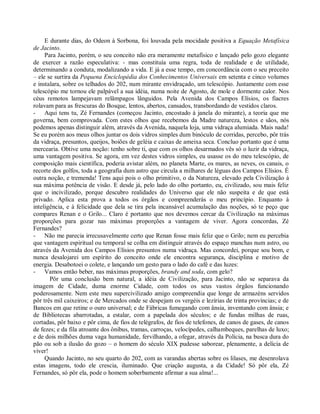 E durante dias, do Odeon à Sorbona, foi louvada pela mocidade positiva a Equação Metafísica
de Jacinto.
     Para Jacinto, porém, o seu conceito não era meramente metafísico e lançado pelo gozo elegante
de exercer a razão especulativa: - mas constituía uma regra, toda de realidade e de utilidade,
determinando a conduta, modalizando a vida. E já a esse tempo, em concordância com o seu preceito
– ele se surtira da Pequena Enciclopédia dos Conhecimentos Universais em setenta e cinco volumes
e instalara, sobre os telhados do 202, num mirante envidraçado, um telescópio. Justamente com esse
telescópio me tornou ele palpável a sua idéia, numa noite de Agosto, de mole e dormente calor. Nos
céus remotos lampejavam relâmpagos lânguidos. Pela Avenida dos Campos Elísios, os fiacres
rolavam para as frescuras do Bosque, lentos, abertos, cansados, transbordando de vestidos claros.
- Aqui tens tu, Zé Fernandes (começou Jacinto, encostado à janela do mirante), a teoria que me
governa, bem comprovada. Com estes olhos que recebemos da Madre natureza, lestos e sãos, nós
podemos apenas distinguir além, através da Avenida, naquela loja, uma vidraça alumiada. Mais nada!
Se eu porém aos meus olhos juntar os dois vidros simples dum binóculo de corridas, percebo, pôr trás
da vidraça, presuntos, queijos, boiões de geléia e caixas de ameixa seca. Concluo portanto que é uma
mercearia. Obtive uma noção: tenho sobre ti, que com os olhos desarmados vês só o luzir da vidraça,
uma vantagem positiva. Se agora, em vez destes vidros simples, eu usasse os do meu telescópio, de
composição mais científica, poderia avistar além, no planeta Marte, os mares, as neves, os canais, o
recorte dos golfos, toda a geografia dum astro que circula a milhares de léguas dos Campos Elísios. É
outra noção, e tremenda! Tens aqui pois o olho primitivo, o da Natureza, elevado pela Civilização à
sua máxima potência de visão. E desde já, pelo lado do olho portanto, eu, civilizado, sou mais feliz
que o incivilizado, porque descubro realidades do Universo que ele não suspeita e de que está
privado. Aplica esta prova a todos os órgãos e compreenderás o meu princípio. Enquanto à
inteligência, e à felicidade que dela se tira pela incansável acumulação das noções, só te peço que
compares Renan e o Grilo... Claro é portanto que nos devemos cercar da Civilização na máximas
proporções para gozar nas máximas proporções a vantagem de viver. Agora concordas, Zé
Fernandes?
- Não me parecia irrecusavelmente certo que Renan fosse mais feliz que o Grilo; nem eu percebia
que vantagem espiritual ou temporal se colha em distinguir através do espaço manchas num astro, ou
através da Avenida dos Campos Elísios presuntos numa vidraça. Mas concordei, porque sou bom, e
nunca desalojarei um espírito do conceito onde ele encontra segurança, disciplina e motivo de
energia. Desabotoei o colete, e lançando um gesto para o lado do café e das luzes:
- Vamos então beber, nas máximas proporções, brandy and soda, com gelo?
       Pôr uma conclusão bem natural, a idéia de Civilização, para Jacinto, não se separava da
imagem de Cidade, duma enorme Cidade, com todos os seus vastos órgãos funcionando
poderosamente. Nem este meu supercivilizado amigo compreendia que longe de armazéns servidos
pôr três mil caixeiros; e de Mercados onde se despejam os vergéis e lezírias de trinta províncias; e de
Bancos em que retine o ouro universal; e de Fábricas fumegando com ânsia, inventando com ânsia; e
de Bibliotecas abarrotadas, a estalar, com a papelada dos séculos; e de fundas milhas de ruas,
cortadas, pôr baixo e pôr cima, de fios de telégrafos, de fios de telefones, de canos de gases, de canos
de fezes; e da fila atroante dos ônibus, tramas, carroças, velocípedes, calhambeques, parelhas de luxo;
e de dois milhões duma vaga humanidade, fervilhando, a ofegar, através da Polícia, na busca dura do
pão ou sob a ilusão do gozo – o homem do século XIX pudesse saborear, plenamente, a delícia de
viver!
     Quando Jacinto, no seu quarto do 202, com as varandas abertas sobre os lilases, me desenrolava
estas imagens, todo ele crescia, iluminado. Que criação augusta, a da Cidade! Só pôr ela, Zé
Fernandes, só pôr ela, pode o homem soberbamente afirmar a sua alma!...
 