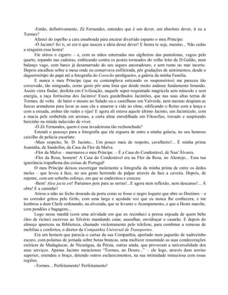 -Então, definitivamente, Zé Fernandes, entendes que é um dever, um absoluto dever, ir eu a
Tormes?
      Afastei do espelho a cara ensaboada para encarar divertido espanto o meu Príncipe:
      -Ó Jacinto! foi ti, só em ti que nasceu a idéia desse dever! E honra te seja, menino... Não cedas
a ninguém essa honra!
      Ele atirou o cigarro – e, com as mãos enterradas nas algibeiras das pantalonas, vagou pelo
quarto, topando nas cadeiras, embicando contra os postes torneados do velho leito de D.Galião, num
balanço vago, com barco já desamarrado do seu seguro ancoradouro, e sem rumo no mar incerto.
Depois encalhou sobre a mesa onde eu conservava enfileirada, pôr gradações de sentimentos, desde o
daguerreótipo do papá até a fotografia do Corocho perdigueiro, a galeria da minha Família.
      E nunca o meu Príncipe (que eu contemplava esticando os suspensórios) me pareceu tão
corcovado, tão minguado, como gasto pôr uma lima que desde muito andasse fundamente limando.
Assim viera findar, desfeita em Civilização, naquele super-requintado magricela sem músculo e sem
energia, a raça fortíssima dos Jacintos! Esses guedelhudos Jacintões, que nas suas altas terras de
Tormes, de volta de bater o mouro no Salado ou o castelhano em Valverde, nem mesmo despiam as
fuscas armaduras para lavar as suas cãs e amarrar a vide ao olmo, edificando o Reino com a lança e
com a enxada, ambas tão rudes e rijas! E agora ali estava aquele último Jacinto, um Jacintículo, com
a macia pele embebida em aromas, a curta alma enrodilhada em Filosofias, travado e suspirando
baixinho na miúda indecisão de viver.
      -Ó Zé Fernandes, quem é essa lavadeirona tão rechonchuda?
      Estendi o pescoço para a fotografia que ele erguera de entre a minha galeria, no seu honroso
caixilho de pelúcia escarlate:
      -Mais respeito, Sr. D. Jacinto... Um pouco mais de respeito, cavalheiro!... É minha prima
Joaninha, de Sandofim, da Casa da Flor da Malva.
      -Flor da Malva – murmurou o meu Príncipe. – É a Casa do Condestável, de Nun’Álvares.
      -Flor da Rosa, homem! A Casa do Condestável era na Flor da Rosa, no Alentejo... Essa tua
ignorância trapalhona das coisas de Portugal!
      O meu Príncipe deixou escorregar molemente a fotografia da minha prima de entre os dedos
moles – que levou à face, no seu gesto horrendo de palpar através da face a caveira. Depois, de
repente, com um soberbo esforço, em que se endireitou e cresceu:
      -Bem! Alea jacta est! Partamos pois para as serras!...E agora nem reflexão, nem descanso!... Á
obra! E a caminho!
      Atirou a mão ao fecho dourado da porta como se fosse o negro loquete que abre os Destinos – e
no corredor gritou pelo Grilo, com uma larga e açodada voz que eu nunca lhe conhecera, e me
lembrou a dum Chefe ordenando, na alvorada, que se levante o Acampamento, e que a Hoste marche,
com pendões e bagagens...
      Logo nessa manhã (com uma atividade em que eu reconheci a pressa enjoada de quem bebe
óleo de rícino) escreveu ao Silvério mandando caiar, assoalhar, envidraçar o casarão. E depois do
almoço apareceu na Biblioteca, chamado violentamente pelo telefone, para combinar a remessa de
mobílias e confortos, o diretor da Companhia Universal de Transportes.
      Era um homem que parecia o cartaz da sua Companhia, apertado num jaquetão de xadrezinho
escuro, com polainas de jornada sobre botas brancas, uma multicor resumindo as suas condecorações
exóticas de Madagáscar, de Nicarágua, da Pérsia, outras ainda, que provavam a universalidade dos
seus serviços. Apenas Jacinto mencionou “Tormes, no Douro...” – ele logo, através dum sorriso
superior, estendeu o braço, detendo outros esclarecimentos, na sua intimidade minuciosa com essas
regiões.
      -Tormes... Perfeitamente! Perfeitamente!
 