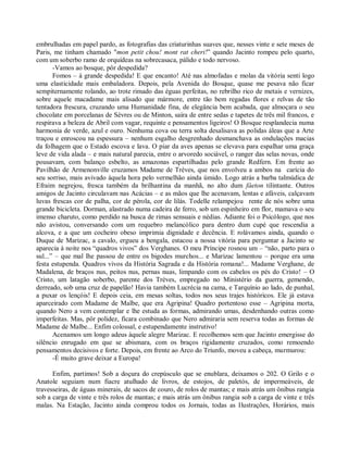 embrulhadas em papel pardo, as fotografias das criaturinhas suaves que, nesses vinte e sete meses de
Paris, me tinham chamado "mon petit chou! mont rat cheri!” quando Jacinto rompeu pelo quarto,
com um soberbo ramo de orquídeas na sobrecasaca, pálido e todo nervoso.
       -Vamos ao bosque, pôr despedida?
       Fomos – à grande despedida! E que encanto! Até nas almofadas e molas da vitória senti logo
uma elasticidade mais embaladora. Depois, pela Avenida do Bosque, quase me pesava não ficar
sempiternamente rolando, ao trote rimado das éguas perfeitas, no rebrilho rico de metais e vernizes,
sobre aquele macadame mais alisado que mármore, entre tão bem regadas flores e relvas de tão
tentadora frescura, cruzando uma Humanidade fina, de elegância bem acabada, que almoçara o seu
chocolate em porcelanas de Sèvres ou de Minton, saíra de entre sedas e tapetes de três mil francos, e
respirava a beleza de Abril com vagar, requinte e pensamentos ligeiros! O Bosque resplandecia numa
harmonia de verde, azul e ouro. Nenhuma cova ou terra solta desalisava as polidas áleas que a Arte
traçou e enroscou na espessura – nenhum esgalho desgrenhado desmanchava as ondulações macias
da folhagem que o Estado escova e lava. O piar da aves apenas se elevava para espalhar uma graça
leve de vida alada – e mais natural parecia, entre o arvoredo sociável, o ranger das selas novas, onde
pousavam, com balanço esbelto, as amazonas espartilhadas pelo grande Redfern. Em frente ao
Pavilhão de Armenonville cruzamos Madame de Trèves, que nos envolveu a ambos na carícia do
seu sorriso, mais avivado àquela hora pelo vermelhão ainda úmido. Logo atrás a barba talmúdica de
Efraim negrejou, fresca também da brilhantina da manhã, no alto dum fáeton tilintante. Outros
amigos de Jacinto circulavam nas Acácias – e as mãos que lhe acenavam, lentas e afáveis, calçavam
luvas frescas cor de palha, cor de pérola, cor de lilás. Todelle relampejou rente de nós sobre uma
grande bicicleta. Dorman, alastrado numa cadeira de ferro, sob um espinheiro em flor, mamava o seu
imenso charuto, como perdido na busca de rimas sensuais e nédias. Adiante foi o Psicólogo, que nos
não avistou, conversando com um requebro melancólico para dentro dum cupé que rescendia a
alcova, e a que um cocheiro obeso imprimia dignidade e decência. E rolávamos ainda, quando o
Duque de Marizac, a cavalo, ergueu a bengala, estacou a nossa vitória para perguntar a Jacinto se
aparecia à noite nos “quadros vivos” dos Verghanes. O meu Príncipe rosnou um – “não, parto para o
sul...” – que mal lhe passou de entre os bigodes murchos... e Marizac lamentou – porque era uma
festa estupenda. Quadros vivos da História Sagrada e da História romana!... Madame Verghane, de
Madalena, de braços nus, peitos nus, pernas nuas, limpando com os cabelos os pés do Cristo! – O
Cristo, um latagão soberbo, parente dos Trèves, empregado no Ministério da guerra, gemendo,
derreado, sob uma cruz de papelão! Havia também Lucrécia na cama, e Tarquínio ao lado, de punhal,
a puxar os lençóis! E depois ceia, em mesas soltas, todos nos seus trajes históricos. Ele já estava
aparceirado com Madame de Malbe, que era Agripina! Quadro portentoso esse – Agripina morta,
quando Nero a vem contemplar e lhe estuda as formas, admirando umas, desdenhando outras como
imperfeitas. Mas, pôr polidez, ficara combinado que Nero admiraria sem reserva todas as formas de
Madame de Malbe... Enfim colossal, e estupendamente instrutivo!
       Acenamos um longo adeus àquele alegre Marizac. E recolhemos sem que Jacinto emergisse do
silêncio enrugado em que se abismara, com os braços rigidamente cruzados, como remoendo
pensamentos decisivos e forte. Depois, em frente ao Arco do Triunfo, moveu a cabeça, murmurou:
       -É muito grave deixar a Europa!

      Enfim, partimos! Sob a doçura do crepúsculo que se enublara, deixamos o 202. O Grilo e o
Anatole seguiam num fiacre atulhado de livros, de estojos, de paletós, de impermeáveis, de
travesseiras, de águas minerais, de sacos de couro, de rolos de mantas; e mais atrás um ônibus rangia
sob a carga de vinte e três rolos de mantas; e mais atrás um ônibus rangia sob a carga de vinte e três
malas. Na Estação, Jacinto ainda comprou todos os Jornais, todas as Ilustrações, Horários, mais
 