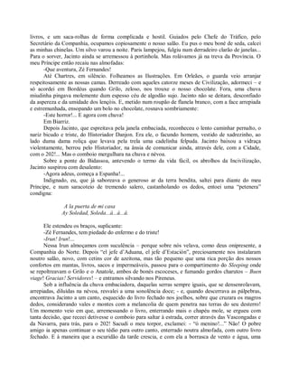 livros, e um saca-rolhas de forma complicada e hostil. Guiados pelo Chefe do Tráfico, pelo
Secretário da Companhia, ocupamos copiosamente o nosso salão. Eu pus o meu boné de seda, calcei
as minhas chinelas. Um silvo varou a noite. Paris lampejou, fulgiu num derradeiro clarão de janelas...
Para o sorver, Jacinto ainda se arremessou à portinhola. Mas rolávamos já na treva da Província. O
meu Príncipe então recaiu nas almofadas:
       -Que aventura, Zé Fernandes!
       Até Chartres, em silêncio. Folheamos as Ilustrações. Em Orleães, o guarda veio arranjar
respeitosamente as nossas camas. Derreado com aqueles catorze meses de Civilização, adormeci – e
só acordei em Bordéus quando Grilo, zeloso, nos trouxe o nosso chocolate. Fora, uma chuva
miudinha pingava molemente dum espesso céu de algodão sujo. Jacinto não se deitara, desconfiado
da aspereza e da umidade dos lençóis. E, metido num roupão de flanela branco, com a face arrepiada
e estremunhada, ensopando um bolo no chocolate, rosnava sombriamente:
       -Este horror!... E agora com chuva!
       Em Biarriz.
       Depois Jacinto, que espreitava pela janela embaciada, reconheceu o lento caminhar pernalto, o
nariz bicudo e triste, do Historiador Danjon. Era ele, o facundo homem, vestido de xadrezinho, ao
lado duma dama roliça que levava pela trela uma cadelinha felpuda. Jacinto baixou a vidraça
violentamente, berrou pelo Historiador, na ânsia de comunicar ainda, através dele, com a Cidade,
com o 202!... Mas o comboio mergulhara na chuva e névoa.
       Sobre a ponte do Bidassoa, antevendo o termo da vida fácil, os abrolhos da Incivilização,
Jacinto suspirou com desalento:
       -Agora adeus, começa a Espanha!...
       Indignado, eu, que já saboreava o generoso ar da terra bendita, saltei para diante do meu
Príncipe, e num saracoteio de tremendo salero, castanholando os dedos, entoei uma “petenera”
condigna:

               A la puerta de mi casa
              Ay Soledad, Soleda...á...á...á.

      Ele estendeu os braços, suplicante:
      -Zé Fernandes, tem piedade do enfermo e do triste!
      -Irun! Irun!...
      Nessa Irun almoçamos com suculência – porque sobre nós velava, como deus onipresente, a
Companhia do Norte. Depois “el jefe d’Aduana, el jefe d’Estación”, preciosamente nos instalaram
noutro salão, novo, com cetins cor de azeitona, mas tão pequeno que uma rica porção dos nossos
confortos em mantas, livros, sacos e impermeáveis, passou para o compartimento do Sleeping onde
se repoltreavam o Grilo e o Anatole, ambos de bonés escoceses, e fumando gordos charutos – Buen
viage! Gracias! Servidores! – e entramos silvando nos Pireneus.
      Sob a influência da chuva embaciadora, daquelas serras sempre iguais, que se densenrolavam,
arrepiadas, diluídas na névoa, resvalei a uma sonolência doce; - e, quando descerrava as pálpebras,
encontrava Jacinto a um canto, esquecido do livro fechado nos joelhos, sobre que cruzara os magros
dedos, considerando vales e montes com a melancolia de quem penetra nas terras do seu desterro!
Um momento veio em que, arremessando o livro, enterrando mais o chapéu mole, se ergueu com
tanta decisão, que receei detivesse o comboio para saltar à estrada, correr através das Vascongadas e
da Navarra, para trás, para o 202! Sacudi o meu torpor, exclamei: - “ó menino!...” Não! O pobre
amigo ia apenas continuar o seu tédio para outro canto, enterrado noutra almofada, com outro livro
fechado. E à maneira que a escuridão da tarde crescia, e com ela a borrasca de vento e água, uma
 