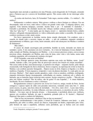 inquietação mais aterrada se apoderava do meu Príncipe, assim desgarrado da Civilização, arrastado
para a Natureza que já o cercava de brutalidade agreste. Não cessou então de me interrogar sobre
Tormes:
      -As noites são horríveis, hem, Zé Fernandes? Tudo negro, enorme solidão... E o médico?... Há
médico?
      Subitamente o comboio estacou. Mais grossa e ruidosa a chuva fustigou as vidraças. Era um
descampado, todo em treva, onde rolava e lufava um grande vento solto. A máquina apitava, com
angústia. Uma lanterna lampejou, correndo. Jacinto batia o pé: - É medonho! É medonho!...”
Entreabri a portinhola. Da claridade incerta das vidraças surdiam cabeças esticadas, assustadas. –
“Que hay? Que hay?” – A uma rajada, que me alagou, recuei:- e esperamos durante lentos, calados
minutos, esfregando desesperadamente os vidros embaciados para sondar a escuridão. De repente o
comboio recomeçou a rolar, muito sereno.
      Em breve apareceram as luzinhas mortas duma estação abarracada. Um condutor, com o
casacão de oleado todo a escorrer, trepou ao salão: - e pôr ele soubemos, enquanto carimbava
apressadamente os bilhetes, que o trem, muito atrasado, talvez não alcançasse em Medina o comboio
de Salamanca!
      -Mas então?...
      O casaco de oleado escorregara pela portinhola, fundido na noite, deixando um cheiro de
umidade e azeite. E nós encetamos um novo tormento... Se o trem de Salamanca tivesse abalado? O
salão, tomado até Medina, desengatava em Medina: - e eis os nossos preciosos corpos, com as nossas
preciosas almas, despejados em Medina, para cima da lama, entre vinte e três malas, numa rude
confusão espanhola, sob a tormenta de ventania e de água!
      -Ó Zé Fernandes, uma noite em Medina!
      Ao meu Príncipe aparecia como desventura suprema essa noite em Medina, numa fonda2
sórdida, fedendo a alho, com gordas filas de percevejos através dos lençóis de estopa encardida!...
Não cessei então de fitar, num desassossego, os ponteiros do relógio: - enquanto Jacinto, pela vidraça
escancarada, todo fustigado da chuva clamorosa, furava a negrura, na esperança de avistar as luzes de
Medina e um comboio paciente fumegando... Depois recaía no divã, limpava os bigodes e os olhos,
maldizia a Espanha. O trem arquejava, rompendo o vasto da planura desolada. E a cada apito era um
alvoroço. Medina?... Não! algum sumido apeadeiro, onde o trem se atardava, esfalfado, resfolgando,
enquanto dormentes figuras encarapuçadas, embrulhadas em mantas, rondavam sob o telheiro do
barracão, que as lanternas baças tornavam mais soturno. Jacinto esmurrava o joelho: - “Mas pôr que
pára este infame comboio? Não há tráfico, não há gente! Ó esta Espanha!...” A sineta badalava,
moribunda. De novo fendíamos a noite e a borrasca.
      Resignadamente comecei a percorrer um Jornal do Comércio, antigo, trazido de Paris. Jacinto
esmagava o espesso tapete do salão com passadas rancorosas, rosnando como uma fera. E ainda
assim escoou, às gotas, uma hora cheia de eternidade. – Um silvo, outro silvo!... Luzes mais fortes,
longe, palpitaram na neblina. As rodas trilharam, com rijos solavancos, os encontros de carris. Enfim,
Medina!... Um muro sujo de barracão alvejou – e bruscamente, à portinhola aberta com violência,
aparece um cavalheiro barbudo, de capa à espanhola, gritando pelo sr. D. Jacinto!... Depressa!
Depressa! Que parte o comboio de Salamanca.
      -“Que no hay um momento, caballeros! Que no hay un momento!”
      Agarro estonteadamente o meu paletó, o Jornal do Comércio. Saltamos com ânsia: - e, pela
plataforma, pôr sobre os trilhos, através de charcos, tropeçando em fardos, empurrados pelo vento,
pelo homem da capa à espanhola, enfiamos outra portinhola, que se fechou com um estalo

     Fonda: Hospedaria, estalagem, pousada. É termo espanhol.
 