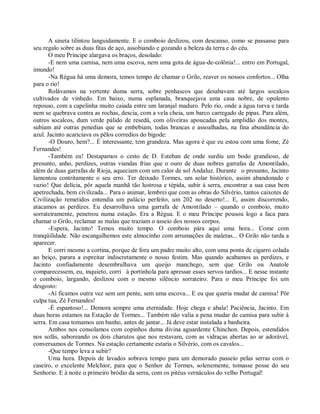 A sineta tilintou languidamente. E o comboio deslizou, com descanso, como se passasse para
seu regalo sobre as duas fitas de aço, assobiando e gozando a beleza da terra e do céu.
       O meu Príncipe alargava os braços, desolado:
       -E nem uma camisa, nem uma escova, nem uma gota de água-de-colônia!... entro em Portugal,
imundo!
       -Na Régua há uma demora, temos tempo de chamar o Grilo, reaver os nossos confortos... Olha
para o rio!
       Rolávamos na vertente duma serra, sobre penhascos que desabavam até largos socalcos
cultivados de vinhedo. Em baixo, numa esplanada, branquejava uma casa nobre, de opulento
repouso, com a capelinha muito caiada entre um laranjal maduro. Pelo rio, onde a água turva e tarda
nem se quebrava contra as rochas, descia, com a vela cheia, um barco carregado de pipas. Para além,
outros socalcos, dum verde pálido de resedá, com oliveiras apoucadas pela amplidão dos montes,
subiam até outras penedias que se embebiam, todas brancas e assoalhadas, na fina abundância do
azul. Jacinto acariciava os pêlos corredios do bigode:
       -O Douro, hem?... É interessante, tem grandeza. Mas agora é que eu estou com uma fome, Zé
Fernandes!
       -Também eu! Destapamos o cesto de D. Esteban de onde surdiu um bodo grandioso, de
presunto, anho, perdizes, outras viandas frias que o ouro de duas nobres garrafas de Amontilado,
além de duas garrafas de Rioja, aqueciam com um calor de sol Andaluz. Durante o presunto, Jacinto
lamentou contritamente o seu erro. Ter deixado Tormes, um solar histórico, assim abandonado e
vazio! Que delícia, pôr aquela manhã tão lustrosa e tépida, subir à serra, encontrar a sua casa bem
apetrechada, bem civilizada... Para o animar, lembrei que com as obras do Silvério, tantos caixotes de
Civilização remetidos entendia um palácio perfeito, um 202 no deserto!... E, assim discorrendo,
atacamos as perdizes. Eu desarrolhava uma garrafa de Amontilado – quando o comboio, muito
sorrateiramente, penetrou numa estação. Era a Régua. E o meu Príncipe pousou logo a faca para
chamar o Grilo, reclamar as malas que traziam o asseio dos nossos corpos.
       -Espera, Jacinto! Temos muito tempo. O comboio pára aqui uma hora... Come com
tranqüilidade. Não escangalhemos este almocinho com arrumações de maletas... O Grilo não tarda a
aparecer.
       E corri mesmo a cortina, porque de fora um padre muito alto, com uma ponta de cigarro colada
ao beiço, parara a espreitar indiscretamente o nosso festim. Mas quando acabamos as perdizes, e
Jacinto confiadamente desembrulhava um queijo manchego, sem que Grilo ou Anatole
comparecessem, eu, inquieto, corri à portinhola para apressar esses servos tardios... E nesse instante
o comboio, largando, deslizou com o mesmo silêncio sorrateiro. Para o meu Príncipe foi um
desgosto:
       -Aí ficamos outra vez sem um pente, sem uma escova... E eu que queria mudar de camisa! Pôr
culpa tua, Zé Fernandes!
       -É espantoso!... Demora sempre uma eternidade. Hoje chega e abala! Paciência, Jacinto. Em
duas horas estamos na Estação de Tormes... Também não valia a pena mudar de camisa para subir à
serra. Em casa tomamos um banho, antes de jantar... Já deve estar instalada a banheira.
       Ambos nos consolamos com copinhos duma divina aguardente Chinchon. Depois, estendidos
nos sofás, saboreando os dois charutos que nos restavam, com as vidraças abertas ao ar adorável,
conversamos de Tormes. Na estação certamente estaria o Silvério, com os cavalos...
       -Que tempo leva a subir?
       Uma hora. Depois de lavados sobrava tempo para um demorado passeio pelas serras com o
caseiro, o excelente Melchior, para que o Senhor de Tormes, solenemente, tomasse posse do seu
Senhorio. E à noite o primeiro bródio da serra, com os pitéus vernáculos do velho Portugal!
 