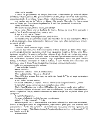 Jacinto sorria, seduzido:
       -Vamos a ver que cozinheiro me arranjou esse Silvério. Eu recomendei que fosse um soberbo
cozinheiro português, clássico. Mas que soubesse trufar um peru, afogar um bife em molho de moela,
estas coisas simples da cozinha de França!... O pior é não te demorares, seguires logo para Guiães...
       -Ah! menino, anos da tia Vicência no Sábado... Dia sagrado! Mas volto. Em duas semanas
estou em Tormes, para fazermos uma larga Bucólica. E, está claro, para assistir à trasladação.
       Jacinto estendera o braço:
       -Que casarão é aquele, além no outeiro, com a torre?
       Eu não sabia. Algum solar de fidalgote do Douro... Tormes era nesse feitio atarracado e
maciço. Casa de séculos e para séculos – mas sem torre.
       -E logo se vê, da estação, Tormes?...
       -Não! Muito no alto, numa prega da serra, entre arvoredo.
       No meu Príncipe já evidentemente nascera uma curiosidade ela sua rude casa ancestral. Mirava
o relógio, impaciente. Ainda trinta minutos! Depois, sorvendo o ar e a luz, murmurava, no primeiro
encanto de iniciado:
       -Que doçura, que paz...
       -Três horas e meia, estamos a chegar, Jacinto!
       Guardei o meu velho Jornal do Comércio dentro do bolso do paletó, que deitei sobre o braço; -
e ambos em pé, às janelas, esperamos com alvoroço a pequenina Estação de Tormes, termo ditoso
das nossas provações. Ela apareceu enfim, clara e simples, à beira do rio, entre rochas, com os seus
vistosos girassóis enchendo um jardinzinho breve, as duas altas figueiras assombreando o pátio, e pôr
trás a serra coberta de velho e denso arvoredo... Logo na plataforma avistei com gosto a imensa
barriga, as bochechas menineiras do chefe da Estação, o louro Pimenta, meu condiscípulo em
Retórica, no Liceu de Braga. Os cavalos decerto esperavam, à sombra, sob as figueiras.
       Mal o trem parou para mim com amizade:
       -Viva o amigo Zé Fernandes!
       -Ó belo Pimentão!...
       Apresentei o senhor de Tormes. E imediatamente:
       -Ouve lá, Pimentinha... Não está aí o Silvério?
       -Não... O Silvério há quase dois meses que partiu para Castelo de Vide, ver a mãe que apanhou
uma cornada dum boi!
       Atirei a Jacinto um olhar inquieto:
       Ora essa! E o Melchior, o caseiro?... Pois não estão aí os cavalos para subirmos à Quinta?
       O digno chefe ergueu com surpresa as sobrancelhas cor de milho:
       -Não!... Nem Melchior, nem cavalos... O Melchior... Há que tempos eu não vejo o Melchior!
       O carregador badalou lentamente a sineta para o comboio rolar. Então, não avistando em torno,
na lisa e despovoada Estação, nem criados nem malas, o meu Príncipe e eu lançamos o mesmo grito
de angústia:
       -E o grilo? as bagagens?...
       Corremos pela beira do comboio, berrando com desespero:
       -Grilo!... Ó Grilo!... Anatole!... Ó Grilo!
       Na esperança que ele e o Anatole viessem mortalmente adormecidos, trepávamos aos estribos,
atirando a cabeça para dentro dos compartimentos, espavorindo a gente quieta com o mesmo berro
que retumbava: - “Grilo, estás aí, Grilo?” – Já duma terceira classe, onde uma viola repenicava, um
jocoso gania, troçando: - “Não há pôr aí um grilo? Andam pôr aí uns senhores a pedir um grilo!” – E
nem Anatole, nem Grilo!
       A sineta tilintou.
 