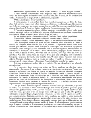 -Ó Pimentinha, espera, homem, não deixes largar o comboio!... As nossas bagagens, homem!
       E, aflito, empurrei o enorme chefe para o furgão de carga, a pesquisar, descortinar as nossas
vinte e três malas! Apenas encontramos barris, cestos de vime, latas de azeite, um baú amarrado com
cordas... Jacinto mordia os beiços, lívido. E o Pimentinha, esgazeado:
       -Ó filhos, eu não posso atrasar o comboio!...
       A sineta repicou... E com um belo fumo claro o comboio desapareceu pôr detrás das fragas
altas. Tudo em torno pareceu mais calado e deserto. Ali ficávamos pois baldeados, perdidos na serra,
sem Grilo, sem procurador, sem caseiro, sem cavalos, sem malas! Eu conservava o paletó alvadio, de
onde surdia o Jornal do Comércio. Jacinto, uma bengala. Eram todos os nossos bens!
       O Pimentão arregalava para nós os olhinhos papudos e compadecidos. Contei então àquele
amigo o atarantado trasfego em Medina sob a borrasca, o Grilo desgarrado, encalhado com as vinte e
três malas, ou rolando talvez para Madri sem nos deixar um lenço...
       -Eu não tenho um lenço!... Tenho este Jornal do Comércio. É toda a minha roupa branca.
       Grande arrelia, caramba! – murmurava o Pimenta, impressionado. – E agora?
       -Agora – exclamei – é trepar para a Quinta, à pata... A não ser que se arranjassem aí uns burros.
       Então o carregador lembrou que perto, no casal da Giesta, ainda pertencente a Tormes, o
caseiro, seu compadre, tinha uma boa égua e um jumento... E o prestante homem enfiou numa
carreira para a Giesta – enquanto o meu Príncipe e eu caíamos para cima dum banco, arquejantes e
sucumbidos, como náufragos. O vasto Pimentinha, com as mãos nas algibeiras, não cessava de nos
contemplar, de murmurar: - “É de arrelia”. –O rio defronte descia, preguiçoso e como adormentado
sob a calma já pesada de Maio, abraçando, sem um sussurro, uma larga ilhota de pedra que
rebrilhava. Para além a serra crescia em corcovas doces, com uma funda prega onde se aninhava,
bem junta e esquecida do mundo, uma vilazinha clara. O espaço imenso repousava num imenso
silêncio. Naquelas solidões de monte e penedia os pardais, revoando no telhado, pareciam aves
consideráveis. E a massa rotunda e rubicunda do Pimentinha dominava, atulhava a região.
       -Está tudo arranjado, meu senhor! Vêm aí os bichos!... Só o que não calhou foi um selinzinho
para a jumenta!
       Era o carregador, digno homem, que voltava da Giesta, sacudindo na mão duas esporas
desirmanadas e ferrugentas. E não tardaram a aparecer no córrego, para nos levarem a Tormes, uma
égua ruça, um jumento com albarda, um rapaz e um podengo. Apertamos a mão suada e amiga do
Pimentinha. Eu cedi a égua ao senhor de Tormes. E começamos a trepar o caminho, que não se
alisara nem se desbravara desde os tempos em que o trilhavam, com rudes sapatões ferrados,
cortando de rio a monte, os Jacintos de século XIV! Logo depois de atravessarmos uma trêmula
ponte de pau, sobre um riacho quebrado pôr pedregulhos, o meu Príncipe, com o olho de dono
subitamente aguçado, notou a robustez e a fartura das oliveiras... – E em breve os nossos males
esqueceram ante a incomparável beleza daquela serra bendita!
       Com que brilho e inspiração copiosa a compusera o divino Artista que faz as serras, e que tanto
as cuidou, e tão ricamente as dotou, neste seu Portugal bem-amado! A grandeza igualava a graça.
Para os vales, poderosamente cavados, desciam bandos de arvoredos, tão copados e redondos, dum
verde tão moço, que eram como um musgo macio onde apetecia cair e rolar. Dos pendores,
sobranceiros ao carreiro fragoso, largas ramarias estendiam o seu toldo amável, a que o esvoaçar leve
dos pássaros sacudia a fragrância. Através dos muros seculares, que sustêm as terras liados pelas
heras, rompiam grossas raízes coleantes a que mais hera se enroscava. Em todo o torrão, de cada
fenda, brotavam flores silvestres. Brancas rochas, pelas encostas, alastravam a sólida nudez do seu
ventre polido pelo vento e pelo sol; outras, vestidas de líquen e de silvados floridos, avançavam como
proas de galeras enfeitadas; e, de entre as que se apinhavam nos cimos, algum casebere que para lá
galgara, todo amachucado e torto, espreitava pelos postigos negros, sobre as desgrenhadas farripas de
 