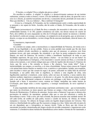 - Ó Jacinto, e a religião? Pois a religião não prova a alma?
     Ele encolhia os ombros. A religião! A religião é o desenvolvimento suntuoso de um instinto
rudimentar, comum a todos os brutos, o terror. Um cão lambendo a mão do dono, de quem lhe vem o
osso ou o chicote, já constitui toscamente um devoto, o consciente devoto, prostrado em rezas ante o
Deus que distribui o Céu ou o Inferno!... Mas o telefone! O fonógrafo!
      - Aí tens tu, o fonógrafo, Zé Fernandes, me faz verdadeiramente sentir a minha superioridade de
se pensante e me separa do bicho. Acredita, não há senão a Cidade, Zé Fernandes, não há senão a
Cidade!
     E depois (acrescentava) só a Cidade lhe dava a sensação, tão necessária à vida como o calor, da
solidariedade humana. E no 202, quando considerava em redor, nas densas massas do casario de
Paris, dois milhões de seres arquejando na obra da Civilização (para manter na natureza o domínio
dos Jacintos!), sentia um sossego, um conchego, só comparáveis ao do peregrino, que, ao atravessar o
deserto, se ergue no seu dromedário, e avista a longa fila da caravana marchando, cheia de lumes e de
armas...
     Eu murmurava, impresionado:
     -Caramba!
     Ao contrário no campo, entre a inconsciência e a impassibilidade da Natureza, ele tremia com o
terror da sua fragilidade e da sua solidão. Estava aí como perdido num mundo que lhe não fosse
fraternal; nenhum silvado encolheria os espinhos para que ele passasse; se gemesse com fome
nenhuma árvore, pôr mais carregada, lhe estenderia o seu fruto na ponta compassiva dum ramo.
Depois, em meio da Natureza, ele assistia à súbita e humilhante inutilização de todas as suas
faculdades superiores. De que servia, entre plantas e bichos – ser um Gênio ou ser um Santo? As
searas não compreendem as Geórgicas, e fora necessário o socorro ansioso de Deus, e a inversão de
todas as leis naturais, e um violento milagre para que o lobo de Agubio não devorasse S. Francisco de
Assis, que lhe sorria e lhe estendia os braços e lhe chamava “meu irmão lobo!” Toda a
intelectualidade, nos campos, se esteriliza, e só resta a bestialidade. Nesses reinos crassos do Vegetal
e do animal duas únicas funções se mantêm vivas, a nutritiva e a procriadora. Isolada, sem ocupação,
entre focinhos e raízes que não cessam de sugar e de pastar, sufocando no cálido bafo da universal
fecundação, a sua pobre alma toda se engelhava, se reduzia a uma migalha de alma, uma
fagulhazinha espiritual a tremeluzir, como morta, sobre um naco de matéria; e nessa matéria dois
instintos surdiam, imperiosos e pungentes, o de devorar e o de gerar. Ao cabo duma semana rural, de
todo o seu ser tão nobremente composto só restava um estômago e pôr baixo um falo! A alma?
Sumida sob a besta. E necessitava correr, reentrar na Cidade, mergulhar nas ondas lustrais da
Civilização, para largar nelas a crosta vegetativa, e ressurgir reumanizado, de novo espiritual e
Jacíntico!
     E estas requintadas metáforas do meu amigo exprimiam sentimentos reais – que eu testemunhei,
que muito me divertiram, no único passeio que fizemos ao campo, à bem amável e bem sociável
floresta de Montmorency. Ó delícias de entremez, Jacinto entre a Natureza! Logo que se afastava dos
pavimentos de madeira, do macadame, qualquer chão que os seus pés calcassem o enchia de
desconfiança e terror. Toda a relva, pôr mais crestada, lhe parecia ressumar uma umidade mortal. De
sob cada torrão, da sombra de cada pedra, receava o assalto de lacraus, de víboras, de formas
rastejantes e viscosas. No silêncio do bosque sentia um lúgubre despovoamento do Universo. Não
tolerava a familiaridade dos galhos que lhe roçassem a manga ou a face. Saltar uma sebe era para ele
um ato degradante que o retrogradava ao macaco inicial. Todas as flores que não tivesse já
encontrado em jardins, domesticadas pôr longos séculos de servidão ornamental, o inquietavam como
venenosas. E considerava duma melancolia funambulesca certos modos e formas do Ser inanimado, a
 