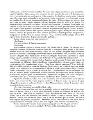 verdura, que o vento lhe semeara nas telhas. Pôr toda a parte a água sussurrante, a água fecundante...
espertos regatinhos fugiam, rindo com os seixos, de entre as patas da égua e do burro; grossos
ribeiros açodados saltavam com fragor de pedra em pedra; fios direitos e luzidios como cordas de
prata vibravam e faiscavam das alturas aos barrancos; e muita fonte, posta à beira de veredas, jorrava
pôr uma bica, beneficamente, à espera dos homens e dos gados... Todo um cabeço pôr vezes era uma
seara, onde um vasto carvalho ancestral, solitário, dominava como seu senhor e seu guarda. Em
socalcos verdejavam laranjais rescendentes. Caminhos de lajes soltas circundavam fartos prados com
carneiros e vacas retouçando: - ou mais estreitos, entalados em muros, penetravam sob ramadas de
parra espessa, numa penumbra de repouso e frescura. Trepávamos então alguma ruazinha de aldeia,
dez ou doze casebres, sumidos entre figueiras, onde se esgaçava, fugindo do lar pela telha vã, o fumo
branco e cheiroso das pinhas. Nos cerros remotos, pôr cima da negrura pensativa dos pinheirais,
branquejavam ermidas. O ar fino e puro entrava na alma, e na alma espelhava alegria e força. Um
esparso tilintar de chocalhos de guizos morria pelas quebradas...
       Jacinto adiante, na sua égua ruça, murmurava:
       -Que beleza!
       E eu atrás, no burro de Sancho, murmurava:
       -Que beleza!
       Frescos ramos roçavam os nossos ombros com familiaridade e carinho. Pôr trás das sebes,
carregadas de amoras, as macieiras estendidas ofereciam as suas maçãs verdes, porque as não tinham
maduras. Todos os vidros duma casa velha, com a sua cruz no topo, refulgiram hospitaleiramente
quando nós passamos. Muito tempo um melro nos seguiu, de azinheiro a olmo, assobiando os nossos
louvores. Obrigado, irmão melro! Ramos de macieira, obrigado! Aqui vimos, aqui vimos! E sempre
contigo fiquemos, serra tão acolhedora, serra de fartura e de paz, serra bendita entre as serras!
       Assim, vagarosamente e maravilhados, chegamos àquela avenida de faias, que sempre me
encantara pela sua fidalga gravidade. Atirando uma vergastada ao burro e à égua, o nosso rapaz, com
o seu podengo sobre os calcanhares, gritou: - “Aqui é que estamos, meus amos!” E ao fundo das
faias, com efeito, aparecia o portão da Quinta de Tormes, com o seu brasão de armas, de secular
granito, que o musgo retocava e mais envelhecia. Dentro já os cães ladravam com furor. E quando
Jacinto, na sua suada égua, e eu atrás, no burro de furor. E quando Jacinto, na sua suada égua, e eu
atrás, no burro de Sancho, transpusemos o limiar solarengo, desceu para nós, do alto do alpendre,
pela escadaria de pedra gasta, um homem nédio, rapado como um padre, sem colete, sem jaleca,
acalmando os cães que se encarniçavam contra o meu Príncipe. Era o Melchior, o caseiro...
       Apenas me reconheceu, toda a boca se lhe escancarou num riso hospitaleiro, a que faltavam
dentes. Mas apenas eu lhe revelei, naquele cavalheiro de bigodes louros que descia da égua
esfregando os quadris, o senhor de Tormes – o bom Melchior recuou, colhido de espanto e terror
como diante duma avantesma.
       -Ora essa!... Santíssimo nome de Deus! Pois então...
       E, entre o rosnar dos cães, num bracejar desolado, balbuciou uma história que pôr seu turno
apavorava Jacinto, como se o negro muro do casarão pendesse para desabar. O Melchior não
esperava S. Exª!... (Ele dizia sua incelência)... O sr. Silvério estava para Castelo de Vide desde
Março, com a mãe, que apanhara uma cornada na virilha. E decerto houvera engano, cartas
perdidas... Porque o sr. Silvério só contava com S. Exª em Setembro, para a vindima! Na casa as
obras seguiam devagarinho, devagarinho... O telhado, no sul, ainda continuava sem telhas, muitas
vidraças esperavam, ainda sem vidros; e, para ficar, Virgem Santa, nem uma cama arranjada!...
       Jacinto cruzou os braços numa cólera tumultuosa que sufocava. Pôr fim, com um berro:
       -Mas os caixotes? Os caixotes, mandados de Paris, em Fevereiro, há quatro meses?...
 
