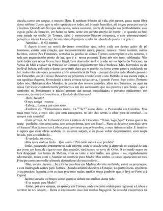 circula, como um sangue, o mesmo Deus. E nenhum frêmito de vida, pôr menor, passa numa fibra
desse sublime Corpo, que se não repercuta em todas, até às mais humildes, até às que parecem inertes
e invitais. Quando um Sol que não avisto, nunca avistarei, morre de inanição nas profundidades, esse
esguio galho de limoeiro, em baixo na horta, sente um secreto arrepio de morte: - e, quando eu bato
uma patada no soalho de Tormes, além o monstruoso Saturno estremece, e esse estremecimento
percorre o inteiro Universo! Jacinto abateu tijamente a mão no rebordo da janela. Eu gritei:
       -Acredita!... O Sol tremeu.
       E depois (como eu notei) devíamos considerar que, sobre cada um desses grãos de pó
luminoso, existia uma criação, que incessantemente nasce, perece, renasce. Neste instante, outros
Jacintos, outros Zés Fernandes, sentados às janelas de outras Tormes contemplam o céu noturno, e
nele um pequenininho ponto de luz, que é a nossa possante Terra pôr nós tanto sublimada. Não
terão todos esta nossa forma, bem frágil, bem desconfortável, e (a não ser no Apolo do Vaticano, na
Vênus de Milo e talvez na Princesa de Carman) singularmente feia e burlesca. Mas, horrendos ou de
inefável beleza; colossais e duma carne mais dura que o granito, ou leves como gases e ondulando na
luz, todos eles são seres pensantes e têm consciência da Vida – porque decerto cada Mundo possui o
seu Descartes, ou já o nosso Descartes os percorreu a todos com o seu Método, a sua escura capa, a
sua agudeza elegante, formulando a única certeza talvez certa, o grande Penso, logo existo. Portanto
todos nós, Habitantes dos Mundos, às janelas dos nossos casarões, além nos Saturnos, ou aqui na
nossa Terrícula, constantemente perfazemos um ato sacrossanto que nos penetra e nos funde – que é
sentirmos no Pensamento o núcleo comum das nossas modalidades, e portanto realizarmos um
momento, dentro da Consciência, a Unidade do Universo!
       -Hem, Jacinto?
       O meu amigo rosnou:
       -Talvez... Estou a cair com sono.
       -Também eu. “Remontamos muito, Ex.mo Sr.!” como dizia o Pestaninha em Coimbra. Mas
nada mais belo, e mais vão, que uma cavaqueira, no alto das serras, a olhar para as estrelas!... tu
sempre vais amanhã?
       -Com certeza, Zé Fernandes! Com a certeza de Descartes. “Penso, logo fujo!” Como queres tu,
neste pardieiro, sem uma cama, sem uma poltrona, sem um livro?... Nem só de arroz com fava vive
o Homem! Mas demoro em Lisboa, para conversar com o Sesimbra, o meu Administrador. E também
à espera que estas obras acabem, os caixotes surjam, e eu possa voltar decentemente, com roupa
lavada, para a trasladação...
       -É verdade, os ossos...
       -Mas resta ainda o Grilo... Que animal! Pôr onde andará esse perdido?
       Então, passeando lentamente na sala enorme, onde a vela de sebo já derretida no castiçal de lata
era como um lume de cigarro num descampado, meditamos na sorte do Grilo. O estimado negro ou
fora despejado nas lamas de Medina, com as vinte e sete malas, aos gritos – ou, regaladamente
adormecido, rolara com o Anatole no comboio para Madri. Mas ambos os casos apareciam ao meu
Príncipe como irremediavelmente destruidores do seu conforto...
       -Não, escuta, Jacinto... Se o Grilo encalhou em Medina, dormiu na Fonda, catou os percevejos,
e esta madrugada correu para Tormes. Quando amanhã desceres à Estação, às quatro horas, encontras
o teu precioso homem, com as tuas preciosas malas, metido nesse comboio que te leva ao Porto e à
Capital...
       Jacinto sacudiu os braços como quem se debate nas malhas duma rede:
       -E se seguiu para Madri?
       -Então, pôr esta semana, cá aparece em Tormes, onde encontra ordem para regressar a Lisboa e
reentrar no teu séquito... Resta o interessante caso das minhas bagagens. Se amanhã encontrares na
 