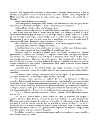 estação o Grilo, separa a minha mala negra, e o saco de lona, e a chaleira. O Grilo conhece. E pede ao
Pimenta, ao gordalhufo, que me avise para Guiães. Se o Grilo aportar Tormes, esfogueteado de
Madri, com toda essa malaria, deixa as minhas coisas aqui, ao Melchior... Eu amanhã falo ao
Melchior.
       Jacinto sacudiu furiosamente o colarinho:
       -Mas como posso eu partir para Lisboa, amanhã, com esta camisa de dois dias, que já me faz
uma comichão horrenda? E sem um lenço... Nem ao menos uma escova de dentes!
       Fértil em idéias, estendi as mãos, num belo gesto tutelar:
       -Tudo se arranja, meu Jacinto, tudo se arranja! Eu, largando daqui cedo, pelas seis horas, chego
a Guiães às dez, ainda sem calor. E, mesmo antes do almoço e da cavaqueira com tia Vicência,
imediatamente te mando pôr um moço um saco de roupa branca. As minhas camisas e as minhas
ceroulas talvez te estejam largas. Mas um mendigo como tu não tem direito a elegâncias e a roupas
bem cortadas. O moço, num bom trote, entra aqui às duas horas; tens tempo de mudar antes de
desceres para a Estação... Posso meter na mala uma escova de dentes.
       -Ó Zé Fernandes! Então mete também uma esponja... E um frasco de água-de-colônia!
       -Água de alfazema, excelente, feita pela tia Vicência...
       O meu Príncipe suspirou, impressionado com a sua miséria esquálida, e esta dádiva de roupas:
       -Bem, então vamos dormir, que estou esfalfado de emoções e de astros...
       Justamente Melchior entreabria a pesada porta, com timidez, a avisar que “estavam
preparadinhas as camas de suas Incelências”. E seguindo o bom caseiro, que erguia uma candeia,
que avistamos nós, o meu Príncipe e eu, ainda há pouco irmanados com os astros? Em duas saletas,
que uma abertura em arco, lôbrego arco de pedra, separava – duas enxergas sobre o soalho. Junto à
cabeceira da mais larga, que pertencia ao senhor de Tormes, um castiçal de latão sobre um alqueire;
aos pés, como lavatório, um alguidar vidrado em cima duma tripeça. Para mim, serrano daquelas
serras, nem alguidar nem alqueire.
       Lentamente, com o pé, o meu supercivilizado amigo apalpou a enxerga. E decerto lhe sentiu
uma dureza intransigente, porque ficou pendido sobre ela, a correr desoladamente os dedos pela face
desmaiada.
       -E o pior não é ainda a enxerga – murmurou enfim com um suspiro. – É que não tenho camisa
de dormir, nem chinelas!... E não me posso deitar de camisa engomada.
       Pôr inspiração minha recorremos ao Melchior. De novo esse benemérito providenciou,
trazendo a Jacinto, para ele desafogar os pés, uns tamancos – e para embrulhar o corpo uma camisa
da comadre, enorme, de estopa, áspera como uma estamenha de penitente, com folhos mais crespos e
duros do que lavores de madeira. Para consolar o meu Príncipe lembrei que Platão quando compunha
o Banquete, Vasco da Gama quando dobrava o Cabo, não dormiam em melhores catres! As enxergas
rijas fazem as almas fortes, ó Jacinto!... E é só vestido de estamenha que se penetra no Paraíso.
       -Tens tu – volveu o meu amigo secamente – alguma coisa que eu leia? Não posso adormecer
sem um livro..
       Eu? Um livro? Possuía apenas o velho número do Jornal do Comércio, que escapara à
dispersão dos nossos bens. Rasguei a copiosa folha pelo meio, partilhei com Jacinto fraternalmente.
Ele tomou a sua metade, que era a dos anúncios... E quem não viu então Jacinto, senhor de Tormes,
acaçapado à borda da enxerga, rente da vela de sebo que se derretia no alqueire, com os pés
encafuados nos socos, perdido dentro das ásperas pregas e dos rijos folhos da camisa serrana,
percorrendo num pedaço velho de Gazeta, pensativamente, as partidas dos Paquetes – não pode saber
o que é uma intensa e verídica imagem do Desalento.
       Recolhido à minha alcova espartana, desabotoava o colete, num delicioso cansaço, quando o
meu Príncipe ainda me reclamou:
 