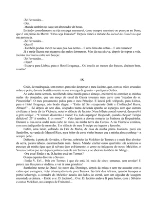 -Zé Fernandes...
      -Diz.
      -Manda também no saco um abotoador de botas.
      Estirado comodamente na rija enxerga murmurei, como sempre murmuro ao penetrar no Sono,
que é um primo da Morte: ”Deus seja louvado!” Depois tomei a metade do Jornal do Comércio que
me pertencia.
      -Zé Fernandes...
      -Que é?
      -Também podias meter no saco pós dos dentes... E uma lima das unhas... E um romance!
      Já a meia Gazeta me escapava das mãos dormentes. Mas da sua alcova, depois de soprar a vela,
Jacinto murmurou entre um bocejo:
      -Zé Fernandes...
      -Hem?
      -Escreve para Lisboa, para o Hotel Bragança... Os lençóis ao menos são frescos, cheiram bem,
a sadio!


                                                     IX

       Cedo, de madrugada, sem rumor, para não despertar o meu Jacinto, que, com as mãos cruzadas
sobre o peito, dormia beatificamente na sua enxerga de granito – parti para Guiães.
       Ao cabo duma semana, recolhendo uma manhã para o almoço, encontrei no corredor as minhas
malas tão desejadas, que um moço do casal da Giesta trouxera num carro com “recados do sr.
Pimentinha”. O meu pensamento pulou para o meu Príncipe. E lancei pelo telégrafo, para Lisboa,
para o Hotel Bragança, este brado alegre: - “Estás lá? Sei recuperaste Grilo e Civilização! Hurra,
Abraço!” – Só depois de sete dias, ocupados numa delicada apanha de aspargos com que outrora
civilizara a horta da tia Vicência, notei o silêncio de Jacinto. Num bilhete postal renovei, desenvolvi
o grito amigo: - “E tornam desatento e mudo? Eu, todo aspargos! Responde, quando chegas? Tempo
delicioso! 23º à sombra. E os ossos?” – Veio depois a devota romaria da Senhora da Roqueirinha.
Durante a Lua-nova andei num corte de mato, na minha terra das Corcas. A tia Vicência vomitou,
com uma indigestão de morcelas. E o silêncio do meu Príncipe era ingrato e ferrenho.
       Enfim, uma tarde, voltando da Flor da Malva, de casa da minha prima Joaninha, parei em
Sandofim, na venda do Manoel Rico, para beber de certo vinho branco que a minha alma conhece – e
sempre pede .
       Defronte, à porta do ferrador, o Severo, sobrinho do Melchior de Tormes e o mais fino alveitar
da serra, picava tabaco, escarranchado num banco. Mandei encher outro quartinho: ele acariciou o
pescoço da minha égua que já salvara dum esfriamento; e como eu indagasse do nosso Melchior, o
Severo contou que na véspera jantara com ele em Tormes, e se abeirara também do fidalgo...
       -Ora essa! Então o sr, D.Jacinto está em Tormes?
       O meu espanto divertiu o Severo:
       -Então V. Exª... Pois em Tormes é que ele está, há mais de cinco semanas, sem arredar! E
parece que fica para a vindima, e vai lá uma grandeza!
       Santíssimo nome de Deus! Ao outro dia, Domingo, depois da missa e sem me assustar com a
calma que carregava, trotei alvoroçadamente para Tormes. Ao latir dos rafeiros, quando transpus o
portal solarengo, a comadre do Melchior acudiu dos lados do curral, com um alguidar de lavagem
encostado à cintura. – Então o sr. D. Jacinto?... O sr. D. Jacinto andava lá para baixo, com o Silvério
e com o Melchior, nos campos de Freixomil...
 
