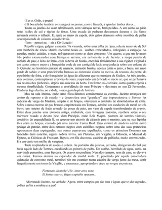 -E o sr. Grilo, o preto?
      -Há bocadinho também o enxerguei no pomar, com o francês, a apanhar limões doces...
      Todas as janelas do solar rebrilhavam, com vidraças novas, bem polidas. A um canto do pátio
notei baldes de cal e tigelas de tintas. Uma escada de pedreiro descansara durante o dia Santo
arrimada contra o telhado. E, rente ao muro da capela, dois gatos dormiam sobre montões de palha
desempacotada de caixotes consideráveis.
      -Bem – pensei eu. – eis a Civilização!
      Recolhi a égua, galguei a escada. Na varanda, sobre uma pilha de ripas, reluzia num raio de Sol
uma banheira de zinco. Dentro encontrei todos os soalhos remendados, esfregados a carqueja. As
paredes, muito caiadas, e nuas, refrigeravam como as dum convento. Um quarto, a que me levaram
três portas escancaradas com franqueza serrana, era certamente o de Jacinto: a roupa pendia de
cabides de pau; o leito de ferro, com coberta de fustão, encolhia timidamente a sua rigidez virginal a
um canto, entre o muro e a banquinha onde de um castiçal de latão resplandecia sobre um volume do
S. Quixote; no lavatório pintado de amarelo, imitando bambu, apenas cabia o jarro, a bacia, um naco
gordo de sabão; e uma prateleirinha bastava ao esmerado alinho da escova, da tesoura, do pente, do
espelhinho de feira, e do frasquinho de água de alfazema que eu mandara de Guiães. As três janelas,
sem cortinas, contemplavam a beleza da serra, respirando um delicado e macio ar, que se perfumava
nas resinas dos pinheirais, depois nas roseiras da horta. Em frente, no corredor, outro quarto repetia a
mesma simplicidade. Certamente a previdência do meu Príncipe o destinara ao seu Zé Fernandes.
Pendurei logo dentro, no cabide, o meu guarda-pó de lustrina.
      Mas na sala imensa, onde tanto filosofáramos considerando as estrelas, Jacinto arranjara um
centro de repouso e de estudo – e desenrolara essa “grandeza” que impressionava o Severo. As
cadeiras de verga da Madeira, amplas e de braços, ofereciam o conforto de almofadinhas de chita.
Sobre a mesa enorme de pau branco, carpinteirada em Tormes, admirei um candeeiro de metal de três
bicos, um tinteiro de frade armado de penas de pato, um vaso de capela transbordando de cravos.
Entre duas janelas uma cômoda antiga, embutida, com ferragens lavradas, recebera sobre o seu
mármore rosado o devoto peso dum Presépio, onde Reis Magos, pastores de surrões vistosos,
cordeiros de esguedelhada lã, se apressavam através de alcantis para o menino, que na sua lapinha
lhes abria os braços, coroado pôr uma enorme Coroa Real. Uma estante de madeira enchia outro
pedaço de parede, entre dois retratos negros com caixilhos negros; sobre uma das suas prateleiras
repousavam duas espingardas; nas outras esperavam, espalhados, como os primeiros Doutores nas
bancadas dum concílio, alguns nobres livros, um Plutarco, um Virgílio, a Odisséia, o Manual de
Epíteto, as Crônicas de Froissart. Depois, em fila decorosa, cadeiras de palhinha, muito envernizadas.
E a um canto um molho de varapaus.
      Tudo resplandecia de asseio e ordem. As portadas das janelas, cerradas, abrigavam do Sol que
batia aquele lado de Tormes, escaldando os peitoris de pedra. Do soalho, borrifado de água, subia, na
suavizada penumbra, uma frescura. Os cravos rescendiam. Nem dos campos, nem da casa, se elevava
um rumor. Tormes dormia no esplendor da manhã santa. E, penetrado pôr aquela consoladora
quietação de convento rural, terminei pôr me estender numa cadeira de verga junto da mesa, abrir
languidamente um tomo de Virgílio, e murmurar, apropriando o doce verso que encontrara:

                    Fortunate Jacinthe! Hic, inter arva nota
                    Et fontes sacros, frigus captabis opacum...

       Afortunado Jacinto, na verdade! Agora, entre campos que são teus e águas que te são sagradas,
colhes enfim a sombra e a paz!
 