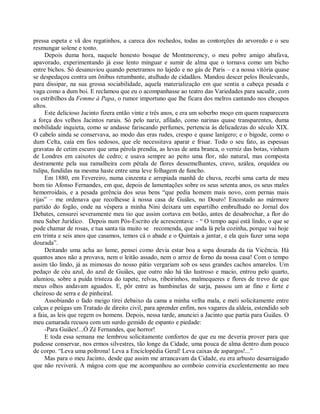 pressa espeta e vã dos regatinhos, a careca dos rochedos, todas as contorções do arvoredo e o seu
resmungar solene e tonto.
     Depois duma hora, naquele honesto bosque de Montmorency, o meu pobre amigo abafava,
apavorado, experimentando já esse lento minguar e sumir de alma que o tornava como um bicho
entre bichos. Só desanuviou quando penetramos no lajedo e no gás de Paris – e a nossa vitória quase
se despedaçou contra um ônibus retumbante, atulhado de cidadãos. Mandou descer pelos Boulevards,
para dissipar, na sua grossa sociabilidade, aquela materialização em que sentia a cabeça pesada e
vaga como a dum boi. E reclamou que eu o acompanhasse ao teatro das Variedades para sacudir, com
os estribilhos da Femme à Papa, o rumor importuno que lhe ficara dos melros cantando nos choupos
altos.
     Este delicioso Jacinto fizera então vinte e três anos, e era um soberbo moço em quem reaparecera
a força dos velhos Jacintos rurais. Só pelo nariz, afilado, como narinas quase transparentes, duma
mobilidade inquieta, como se andasse fariscando perfumes, pertencia às delicadezas do século XIX.
O cabelo ainda se conservava, ao modo das eras rudes, crespo e quase lanígero; e o bigode, como o
dum Celta, caía em fios sedosos, que ele necessitava aparar e frisar. Todo o seu fato, as espessas
gravatas de cetim escuro que uma pérola prendia, as luvas de anta branca, o verniz das botas, vinham
de Londres em caixotes de cedro; e usava sempre ao peito uma flor, não natural, mas composta
destramente pela sua ramalheira com pétala de flores dessemelhantes, cravo, azálea, orquídea ou
tulipa, fundidas na mesma haste entre uma leve folhagem de funcho.
     Em 1880, em Fevereiro, numa cinzenta e arrepiada manhã de chuva, recebi uma carta de meu
bom tio Afonso Fernandes, em que, depois de lamentações sobre os seus setenta anos, os seus males
hemorroidais, e a pesada gerência dos seus bens “que pedia homem mais novo, com pernas mais
rijas” – me ordenava que recolhesse à nossa casa de Guiães, no Douro! Encostado ao mármore
partido do fogão, onde na véspera a minha Nini deixara um espartilho embrulhado no Jornal dos
Debates, censurei severamente meu tio que assim cortava em botão, antes de desabrochar, a flor do
meu Saber Jurídico. Depois num Pós-Escrito ele acrescentava: - “ O tempo aqui está lindo, o que se
pode chamar de rosas, e tua santa tia muito se recomenda, que anda lá pela cozinha, porque vai hoje
em trinta e seis anos que casamos, temos cá o abade e o Quintais a jantar, e ela quis fazer uma sopa
dourada”.
     Deitando uma acha ao lume, pensei como devia estar boa a sopa dourada da tia Vicência. Há
quantos anos não a provava, nem o leitão assado, nem o arroz de forno da nossa casa! Com o tempo
assim tão lindo, já as mimosas do nosso pátio vergariam sob os seus grandes cachos amarelos. Um
pedaço de céu azul, do azul de Guiães, que outro não há tão lustroso e macio, entrou pelo quarto,
alumiou, sobre a puída tristeza do tapete, relvas, ribeirinhos, malmequeres e flores de trevo de que
meus olhos andavam aguados. E, pôr entre as bambinelas de sarja, passou um ar fino e forte e
cheiroso de serra e de pinheiral.
     Assobiando o fado meigo tirei debaixo da cama a minha velha mala, e meti solicitamente entre
calças e peúgas um Tratado de direito civil, para aprender enfim, nos vagares da aldeia, estendido sob
a faia, as leis que regem os homens. Depois, nessa tarde, anunciei a Jacinto que partia para Guiães. O
meu camarada recuou com um surdo gemido de espanto e piedade:
     -Para Guiães!...Ó Zé Fernandes, que horror!
     E toda essa semana me lembrou solicitamente confortos de que eu me deveria prover para que
pudesse conservar, nos ermos silvestres, tão longe da Cidade, uma pouca de alma dentro dum pouco
de corpo. “Leva uma poltrona! Leva a Enciclopédia Geral! Leva caixas de aspargos!...”
     Mas para o meu Jacinto, desde que assim me arrancavam da Cidade, eu era arbusto desarraigado
que não reviverá. A mágoa com que me acompanhou ao comboio conviria excelentemente ao meu
 