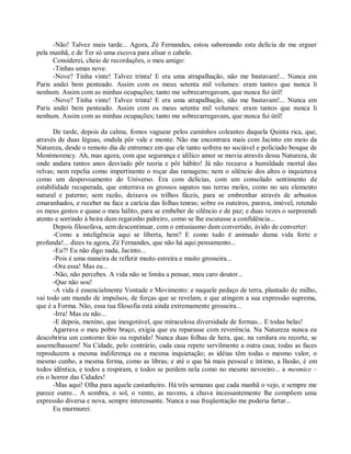 -Não! Talvez mais tarde... Agora, Zé Fernandes, estou saboreando esta delícia de me erguer
pela manhã, e de Ter só uma escova para alisar o cabelo.
      Considerei, cheio de recordações, o meu amigo:
      -Tinhas umas nove.
      -Nove? Tinha vinte! Talvez trinta! E era uma atrapalhação, não me bastavam!... Nunca em
Paris andei bem penteado. Assim com os meus setenta mil volumes: eram tantos que nunca li
nenhum. Assim com as minhas ocupações; tanto me sobrecarregavam, que nunca fui útil!
      -Nove? Tinha vinte! Talvez trinta! E era uma atrapalhação, não me bastavam!... Nunca em
Paris andei bem penteado. Assim com os meus setenta mil volumes: eram tantos que nunca li
nenhum. Assim com as minhas ocupações; tanto me sobrecarregavam, que nunca fui útil!

       De tarde, depois da calma, fomos vaguear pelos caminhos coleantes daquela Quinta rica, que,
através de duas léguas, ondula pôr vale e monte. Não me encontrara mais com Jacinto em meio da
Natureza, desde o remoto dia de entremez em que ele tanto sofrera no sociável e policiado bosque de
Montmorency. Ah, mas agora, com que segurança e idílico amor se movia através dessa Natureza, de
onde andara tantos anos desviado pôr teoria e pôr hábito! Já não receava a humildade mortal das
relvas; nem repelia como impertinente o roçar das ramagens; nem o silêncio dos altos o inquietava
como um despovoamento do Universo. Era com delícias, com um consolado sentimento de
estabilidade recuperada, que enterrava os grossos sapatos nas terras moles, como no seu elemento
natural e paterno; sem razão, deixava os trilhos fáceis, para se embrenhar através de arbustos
emaranhados, e receber na face a carícia das folhas tenras; sobre os outeiros, parava, imóvel, retendo
os meus gestos e quase o meu hálito, para se embeber de silêncio e de paz; e duas vezes o surpreendi
atento e sorrindo à beira dum regatinho palreiro, como se lhe escutasse a confidência...
       Depois filosofava, sem descontinuar, com o entusiasmo dum convertido, ávido de converter:
       -Como a inteligência aqui se liberta, hem? E como tudo é animado duma vida forte e
profunda!... dizes tu agora, Zé Fernandes, que não há aqui pensamento...
       -Eu?! Eu não digo nada, Jacinto...
       -Pois é uma maneira de refletir muito estreira e muito grosseira...
       -Ora essa! Mas eu...
       -Não, não percebes. A vida não se limita a pensar, meu caro doutor...
       -Que não sou!
       -A vida é essencialmente Vontade e Movimento: e naquele pedaço de terra, plantado de milho,
vai todo um mundo de impulsos, de forças que se revelam, e que atingem a sua expressão suprema,
que é a Forma. Não, essa tua filosofia está ainda extremamente grosseira...
       -Irra! Mas eu não...
       -E depois, menino, que inesgotável, que miraculosa diversidade de formas... E todas belas!
       Agarrava o meu pobre braço, exigia que eu reparasse com reverência. Na Natureza nunca eu
descobriria um contorno feio ou repetido! Nunca duas folhas de hera, que, na verdura ou recorte, se
assemelhassem! Na Cidade, pelo contrário, cada casa repete servilmente a outra casa; todas as faces
reproduzem a mesma indiferença ou a mesma inquietação; as idéias têm todas o mesmo valor, o
mesmo cunho, a mesma forma, como as libras; e até o que há mais pessoal e íntimo, a Ilusão, é em
todos idêntica, e todos a respiram, e todos se perdem nela como no mesmo nevoeiro... a mesmice –
eis o horror das Cidades!
       -Mas aqui! Olha para aquele castanheiro. Há três semanas que cada manhã o vejo, e sempre me
parece outro... A sombra, o sol, o vento, as nuvens, a chuva incessantemente lhe compõem uma
expressão diversa e nova, sempre interessante. Nunca a sua freqüentação me poderia fartar...
       Eu murmurei:
 