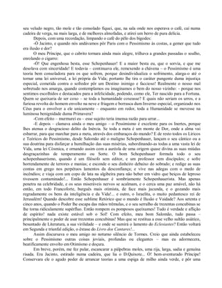 seu veludo negro, tão mole e tão consolado fiquei, que, na sala onde nos esperava o café, caí numa
cadeira de verga, na mais larga, e de melhores almofadas, e atirei um berro de pura delícia.
       Depois, com uma recordação, limpando o café do pêlo dos bigodes:
       -Ó Jacinto, e quando nós andávamos pôr Paris com o Pessimismo às costas, a gemer que tudo
era ilusão e dor?
       O meu Príncipe, que o cabrito tornara ainda mais alegre, trilhava a grandes passadas o soalho,
enrolando o cigarro:
       -Ó! Que engenhosa besta, esse Schopenhauer! E a maior besta eu, que o sorvia, e que me
desolava com sinceridade! E todavia – continuava ele, remexendo a chávena – o Pessimismo é uma
teoria bem consoladora para os que sofrem, porque desindividualiza o sofrimento, alarga-o até o
tornar uma lei universal, a lei própria da Vida; portanto lhe tira o caráter pungente duma injustiça
especial, cometida contra o sofredor pôr um Destino inimigo e faccioso! Realmente o nosso mal
sobretudo nos amarga, quando contemplamos ou imaginamos o bem do nosso vizinho: - porque nos
sentimos escolhidos e destacados para a infelicidade, podendo, como ele, Ter nascido para a Fortuna.
Quem se queixaria de ser coxo – se toda a humanidade coxeasse? E quais não seriam os urros, e a
furiosa revolta do homem envolto na neve e friagem e borrasca dum Inverno especial, organizado nos
Céus para o envolver a ele unicamente – enquanto em redor, toda a Humanidade se movesse na
luminosa benignidade duma Primavera?
       -Com efeito – murmurei eu – esse sujeito teria imensa razão para urrar...
       -E depois – clamava ainda o meu amigo – o Pessimismo é excelente para os Inertes, porque
lhes atenua o desgracioso delito da Inércia. Se toda a meta é um monte de Dor, onde a alma vai
esbarrar, para que marchar para a meta, através dos embaraços do mundo? E de resto todos os Líricos
e Teóricos do Pessimismo, desde Salomão até o maligno Schopenhauer, lançam o seu cântico ou a
sua doutrina para disfarçar a humilhação das suas misérias, subordinando-as todas a uma vasta lei de
Vida, uma lei Cósmica, e ornando assim com a auréola de uma origem quase divina as suas miúdas
desgraçazinhas de temperamento ou Sorte. O bom Schopenhauer formula todo o seu
schopenhauerismo, quando é um filósofo sem editor, e um professor sem discípulos; e sofre
horrendamente de terrores e manias; e esconde o seu dinheiro debaixo do sobrado; e redige as suas
contas em grego nos perpétuos lamentos da desconfiança; e vive nas adegas com o medo de
incêndios; e viaja com um copo de lata na algibeira para não beber em vidro que beiços de leproso
tivessem contaminado!... Então Schopenhauer é sombriamente Schopenhauerista. Mas apenas
penetra na celebridade, e os seus miseráveis nervos se acalmam, e o cerca uma paz amável, não há
então, em todo Francoforte, burguês mais otimista, de face mais jucunda, e o gozando mais
regradamente os bens da inteligência e da Vida!... e outro, o Israelita, o muito pedantesco rei de
Jerusalém! Quando descobre esse sublime Retórico que o mundo é Ilusão e Vaidade? Aos setenta e
cinco anos, quando o Poder lhe escapa das mãos trêmulas, e o seu serralho de trezentas concubinas se
lhe torna ridiculamente supérfluo. Então rompem os pomposos queixumes! Tudo é verdade e aflição
de espírito! nada existe estável sob o Sol! Com efeito, meu bom Salomão, tudo passa –
principalmente o poder de usar trezentas concubinas! Mas que se restitua a esse velho sultão asiático,
besuntado de Literatura, a sua virilidade – e onde se sumirá o lamento do Eclesiastes? Então voltará
em Segunda e triunfal edição, o êxtase do Livro dos Cantares!...
       Assim discursava o meu amigo no noturno silêncio de Tormes. Creio que ainda estabeleceu
sobre o Pessimismo outras coisas joviais, profundas ou elegantes – mas eu adormecera,
beatificamente envolto em Otimismo e doçura.
       Em breve, porém, me fez pular, escancarar a pálpebras moles, uma rija, larga, sadia e genuína
risada. Era Jacinto, estirado numa cadeira, que lia o D.Quixote... Ó! bem-aventurado Príncipe!
Conservara ele o agudo poder de arrancar teorias a uma espiga de milho ainda verde, e pôr uma
 